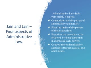 Jain and Jain –
Four aspects of
Administrative
Law.
Administrative Law deals
with mainly 4 aspects:
 Composition and the powers of
administrative authorities.
 Fixes the limits of the powers
of these authorities.
 Prescribes the procedure to be
followed by these authorities
in exercising such powers.
 Controls these administrative
authorities through judicial and
other means.
 