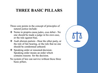 THREE BASIC PILLARS
Three core points in the concept of principles of
natural justice include:
 Nemo in propria causa judex, esse debet - No
one should be made a judge in his own case,
or the rule against bias.
 Audi alteram partem - Hear the other party, or
the rule of fair hearing, or the rule that no one
should be condemned unheard.
 Speaking order or reasoned decision-
Speaking order means an order which
contains reasons for the decision.
No system of law can survive without these three
basic pillars.
 