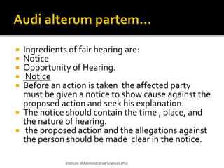  Ingredients of fair hearing are: 
 Notice 
 Opportunity of Hearing. 
 Notice 
 Before an action is taken the affected party 
must be given a notice to show cause against the 
proposed action and seek his explanation. 
 The notice should contain the time , place, and 
the nature of hearing. 
 the proposed action and the allegations against 
the person should be made clear in the notice. 
Institute of Administrative Sciences (PU) 
 