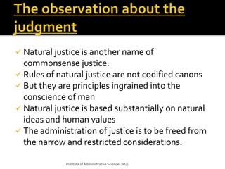  Natural justice is another name of 
commonsense justice. 
 Rules of natural justice are not codified canons 
 But they are principles ingrained into the 
conscience of man 
 Natural justice is based substantially on natural 
ideas and human values 
 The administration of justice is to be freed from 
the narrow and restricted considerations. 
Institute of Administrative Sciences (PU) 
 