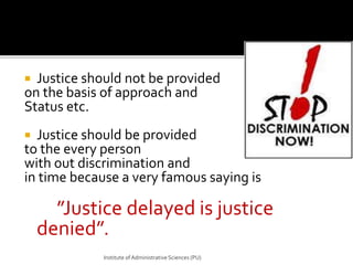  Justice should not be provided 
on the basis of approach and 
Status etc. 
 Justice should be provided 
to the every person 
with out discrimination and 
in time because a very famous saying is 
”Justice delayed is justice 
denied”. 
Institute of Administrative Sciences (PU) 
 