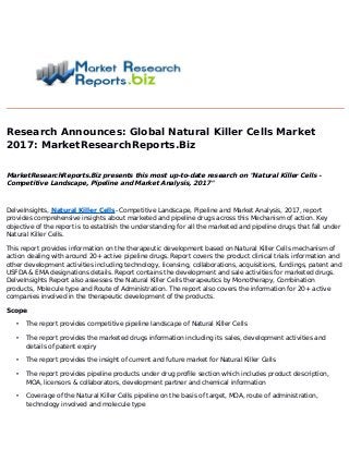 Research Announces: Global Natural Killer Cells Market
2017
: MarketResearchReports.Biz
MarketResearchReports.Biz presents this most up-to-date research on "Natural Killer Cells -
Competitive Landscape, Pipeline and Market Analysis, 2017
"
DelveInsights, Natural Killer Cells- Competitive Landscape, Pipeline and Market Analysis, 2017, report
provides comprehensive insights about marketed and pipeline drugs across this Mechanism of action. Key
objective of the report is to establish the understanding for all the marketed and pipeline drugs that fall under
Natural Killer Cells.
This report provides information on the therapeutic development based on Natural Killer Cells mechanism of
action dealing with around 20+ active pipeline drugs. Report covers the product clinical trials information and
other development activities including technology, licensing, collaborations, acquisitions, fundings, patent and
USFDA & EMA designations details. Report contains the development and sale activities for marketed drugs.
DelveInsights Report also assesses the Natural Killer Cells therapeutics by Monotherapy, Combination
products, Molecule type and Route of Administration. The report also covers the information for 20+ active
companies involved in the therapeutic development of the products.
Scope
• The report provides competitive pipeline landscape of Natural Killer Cells
• The report provides the marketed drugs information including its sales, development activities and
details of patent expiry
• The report provides the insight of current and future market for Natural Killer Cells
• The report provides pipeline products under drug profile section which includes product description,
MOA, licensors & collaborators, development partner and chemical information
• Coverage of the Natural Killer Cells pipeline on the basis of target, MOA, route of administration,
technology involved and molecule type
 