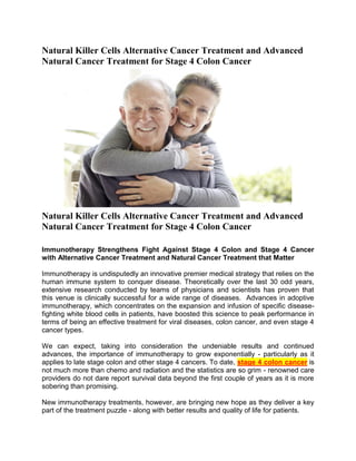 Natural Killer Cells Alternative Cancer Treatment and Advanced
Natural Cancer Treatment for Stage 4 Colon Cancer




Natural Killer Cells Alternative Cancer Treatment and Advanced
Natural Cancer Treatment for Stage 4 Colon Cancer

Immunotherapy Strengthens Fight Against Stage 4 Colon and Stage 4 Cancer
with Alternative Cancer Treatment and Natural Cancer Treatment that Matter

Immunotherapy is undisputedly an innovative premier medical strategy that relies on the
human immune system to conquer disease. Theoretically over the last 30 odd years,
extensive research conducted by teams of physicians and scientists has proven that
this venue is clinically successful for a wide range of diseases. Advances in adoptive
immunotherapy, which concentrates on the expansion and infusion of specific disease-
fighting white blood cells in patients, have boosted this science to peak performance in
terms of being an effective treatment for viral diseases, colon cancer, and even stage 4
cancer types.

We can expect, taking into consideration the undeniable results and continued
advances, the importance of immunotherapy to grow exponentially - particularly as it
applies to late stage colon and other stage 4 cancers. To date, stage 4 colon cancer is
not much more than chemo and radiation and the statistics are so grim - renowned care
providers do not dare report survival data beyond the first couple of years as it is more
sobering than promising.

New immunotherapy treatments, however, are bringing new hope as they deliver a key
part of the treatment puzzle - along with better results and quality of life for patients.
 