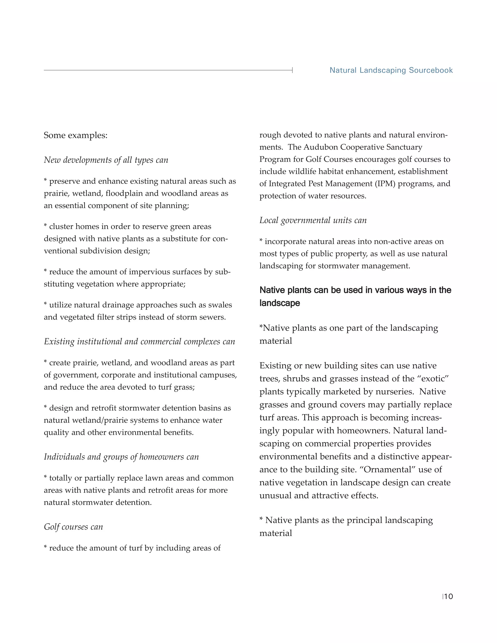Natural Landscaping Sourcebook




Some examples:                                          rough devoted to native plants and natural environ-
                                                        ments. The Audubon Cooperative Sanctuary
New developments of all types can                       Program for Golf Courses encourages golf courses to
                                                        include wildlife habitat enhancement, establishment
* preserve and enhance existing natural areas such as   of Integrated Pest Management (IPM) programs, and
prairie, wetland, floodplain and woodland areas as      protection of water resources.
an essential component of site planning;
                                                        Local governmental units can
* cluster homes in order to reserve green areas
designed with native plants as a substitute for con-    * incorporate natural areas into non-active areas on
ventional subdivision design;                           most types of public property, as well as use natural
                                                        landscaping for stormwater management.
* reduce the amount of impervious surfaces by sub-
stituting vegetation where appropriate;
                                                        Native plants can be used in various ways in the
* utilize natural drainage approaches such as swales    landscape
and vegetated filter strips instead of storm sewers.
                                                        *Native plants as one part of the landscaping
Existing institutional and commercial complexes can     material

* create prairie, wetland, and woodland areas as part   Existing or new building sites can use native
of government, corporate and institutional campuses,    trees, shrubs and grasses instead of the “exotic”
and reduce the area devoted to turf grass;
                                                        plants typically marketed by nurseries. Native
* design and retrofit stormwater detention basins as    grasses and ground covers may partially replace
natural wetland/prairie systems to enhance water        turf areas. This approach is becoming increas-
quality and other environmental benefits.               ingly popular with homeowners. Natural land-
                                                        scaping on commercial properties provides
Individuals and groups of homeowners can                environmental benefits and a distinctive appear-
                                                        ance to the building site. “Ornamental” use of
* totally or partially replace lawn areas and common
                                                        native vegetation in landscape design can create
areas with native plants and retrofit areas for more
                                                        unusual and attractive effects.
natural stormwater detention.

                                                        * Native plants as the principal landscaping
Golf courses can
                                                        material
* reduce the amount of turf by including areas of




                                                                                                           10
 