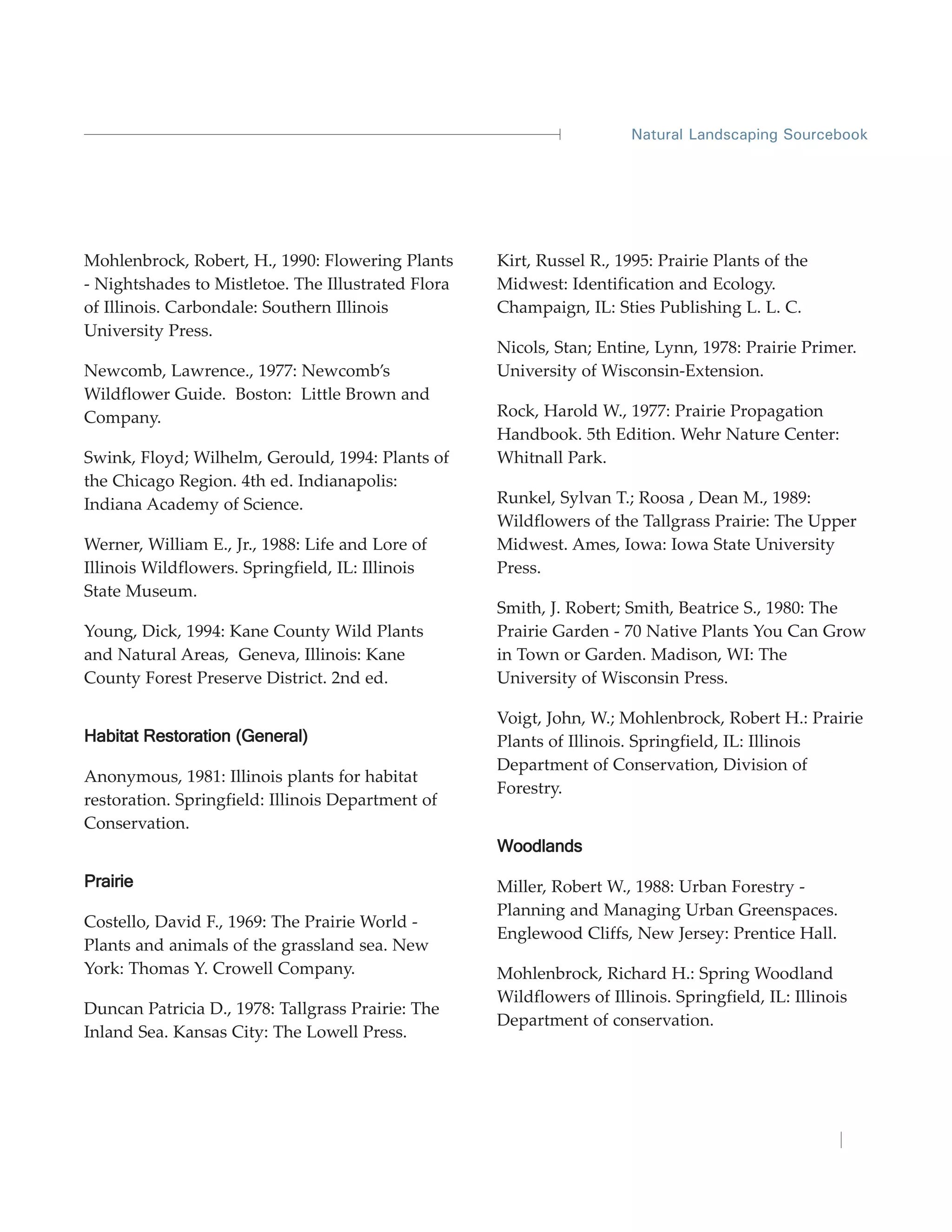 Natural Landscaping Sourcebook




Mohlenbrock, Robert, H., 1990: Flowering Plants     Kirt, Russel R., 1995: Prairie Plants of the
- Nightshades to Mistletoe. The Illustrated Flora   Midwest: Identification and Ecology.
of Illinois. Carbondale: Southern Illinois          Champaign, IL: Sties Publishing L. L. C.
University Press.
                                                    Nicols, Stan; Entine, Lynn, 1978: Prairie Primer.
Newcomb, Lawrence., 1977: Newcomb’s                 University of Wisconsin-Extension.
Wildflower Guide. Boston: Little Brown and
Company.                                            Rock, Harold W., 1977: Prairie Propagation
                                                    Handbook. 5th Edition. Wehr Nature Center:
Swink, Floyd; Wilhelm, Gerould, 1994: Plants of     Whitnall Park.
the Chicago Region. 4th ed. Indianapolis:
Indiana Academy of Science.                         Runkel, Sylvan T.; Roosa , Dean M., 1989:
                                                    Wildflowers of the Tallgrass Prairie: The Upper
Werner, William E., Jr., 1988: Life and Lore of     Midwest. Ames, Iowa: Iowa State University
Illinois Wildflowers. Springfield, IL: Illinois     Press.
State Museum.
                                                    Smith, J. Robert; Smith, Beatrice S., 1980: The
Young, Dick, 1994: Kane County Wild Plants          Prairie Garden - 70 Native Plants You Can Grow
and Natural Areas, Geneva, Illinois: Kane           in Town or Garden. Madison, WI: The
County Forest Preserve District. 2nd ed.            University of Wisconsin Press.

                                                    Voigt, John, W.; Mohlenbrock, Robert H.: Prairie
Habitat Restoration (General)                       Plants of Illinois. Springfield, IL: Illinois
                                                    Department of Conservation, Division of
Anonymous, 1981: Illinois plants for habitat
                                                    Forestry.
restoration. Springfield: Illinois Department of
Conservation.
                                                    Woodlands

Prairie                                             Miller, Robert W., 1988: Urban Forestry -
                                                    Planning and Managing Urban Greenspaces.
Costello, David F., 1969: The Prairie World -
                                                    Englewood Cliffs, New Jersey: Prentice Hall.
Plants and animals of the grassland sea. New
York: Thomas Y. Crowell Company.                    Mohlenbrock, Richard H.: Spring Woodland
                                                    Wildflowers of Illinois. Springfield, IL: Illinois
Duncan Patricia D., 1978: Tallgrass Prairie: The
                                                    Department of conservation.
Inland Sea. Kansas City: The Lowell Press.
 