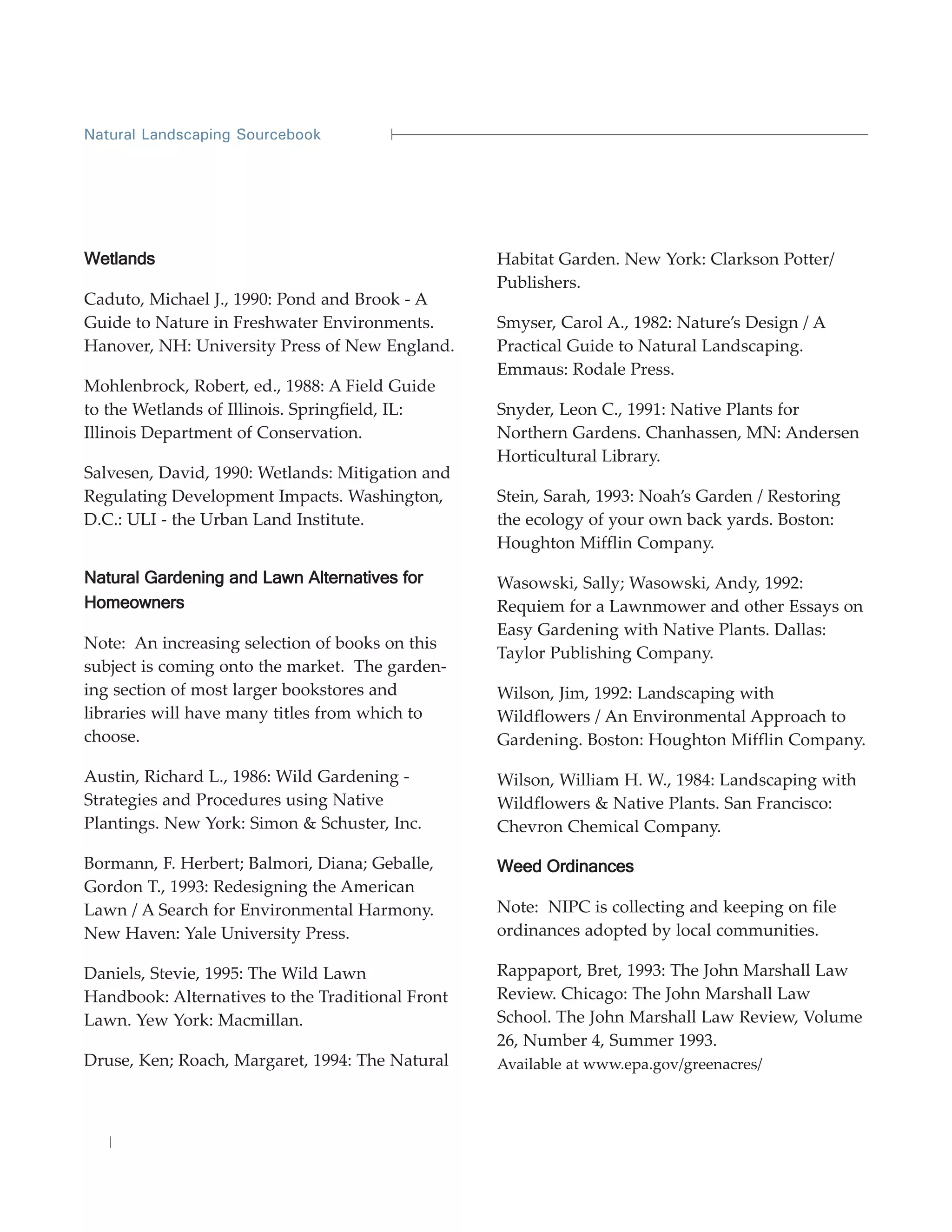 Natural Landscaping Sourcebook




Wetlands                                          Habitat Garden. New York: Clarkson Potter/
                                                  Publishers.
Caduto, Michael J., 1990: Pond and Brook - A
Guide to Nature in Freshwater Environments.       Smyser, Carol A., 1982: Nature’s Design / A
Hanover, NH: University Press of New England.     Practical Guide to Natural Landscaping.
                                                  Emmaus: Rodale Press.
Mohlenbrock, Robert, ed., 1988: A Field Guide
to the Wetlands of Illinois. Springfield, IL:     Snyder, Leon C., 1991: Native Plants for
Illinois Department of Conservation.              Northern Gardens. Chanhassen, MN: Andersen
                                                  Horticultural Library.
Salvesen, David, 1990: Wetlands: Mitigation and
Regulating Development Impacts. Washington,       Stein, Sarah, 1993: Noah’s Garden / Restoring
D.C.: ULI - the Urban Land Institute.             the ecology of your own back yards. Boston:
                                                  Houghton Mifflin Company.

Natural Gardening and Lawn Alternatives for       Wasowski, Sally; Wasowski, Andy, 1992:
Homeowners                                        Requiem for a Lawnmower and other Essays on
                                                  Easy Gardening with Native Plants. Dallas:
Note: An increasing selection of books on this
                                                  Taylor Publishing Company.
subject is coming onto the market. The garden-
ing section of most larger bookstores and         Wilson, Jim, 1992: Landscaping with
libraries will have many titles from which to     Wildflowers / An Environmental Approach to
choose.                                           Gardening. Boston: Houghton Mifflin Company.

Austin, Richard L., 1986: Wild Gardening -        Wilson, William H. W., 1984: Landscaping with
Strategies and Procedures using Native            Wildflowers & Native Plants. San Francisco:
Plantings. New York: Simon & Schuster, Inc.       Chevron Chemical Company.

Bormann, F. Herbert; Balmori, Diana; Geballe,     Weed Ordinances
Gordon T., 1993: Redesigning the American
Lawn / A Search for Environmental Harmony.        Note: NIPC is collecting and keeping on file
New Haven: Yale University Press.                 ordinances adopted by local communities.

Daniels, Stevie, 1995: The Wild Lawn              Rappaport, Bret, 1993: The John Marshall Law
Handbook: Alternatives to the Traditional Front   Review. Chicago: The John Marshall Law
Lawn. Yew York: Macmillan.                        School. The John Marshall Law Review, Volume
                                                  26, Number 4, Summer 1993.
Druse, Ken; Roach, Margaret, 1994: The Natural    Available at www.epa.gov/greenacres/
 