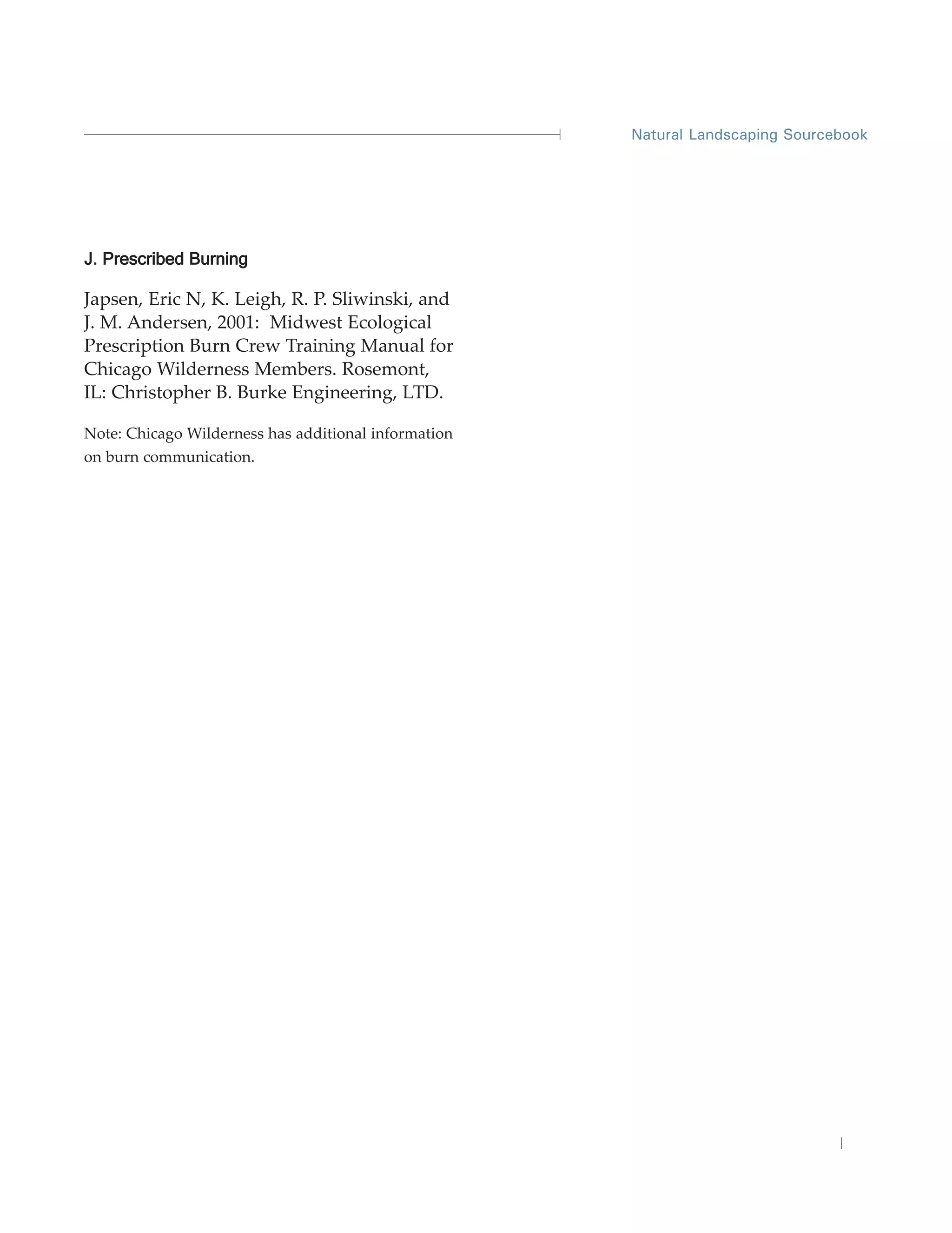 Natural Landscaping Sourcebook




J. Prescribed Burning

Japsen, Eric N, K. Leigh, R. P. Sliwinski, and
J. M. Andersen, 2001: Midwest Ecological
Prescription Burn Crew Training Manual for
Chicago Wilderness Members. Rosemont,
IL: Christopher B. Burke Engineering, LTD.

Note: Chicago Wilderness has additional information
on burn communication.
 