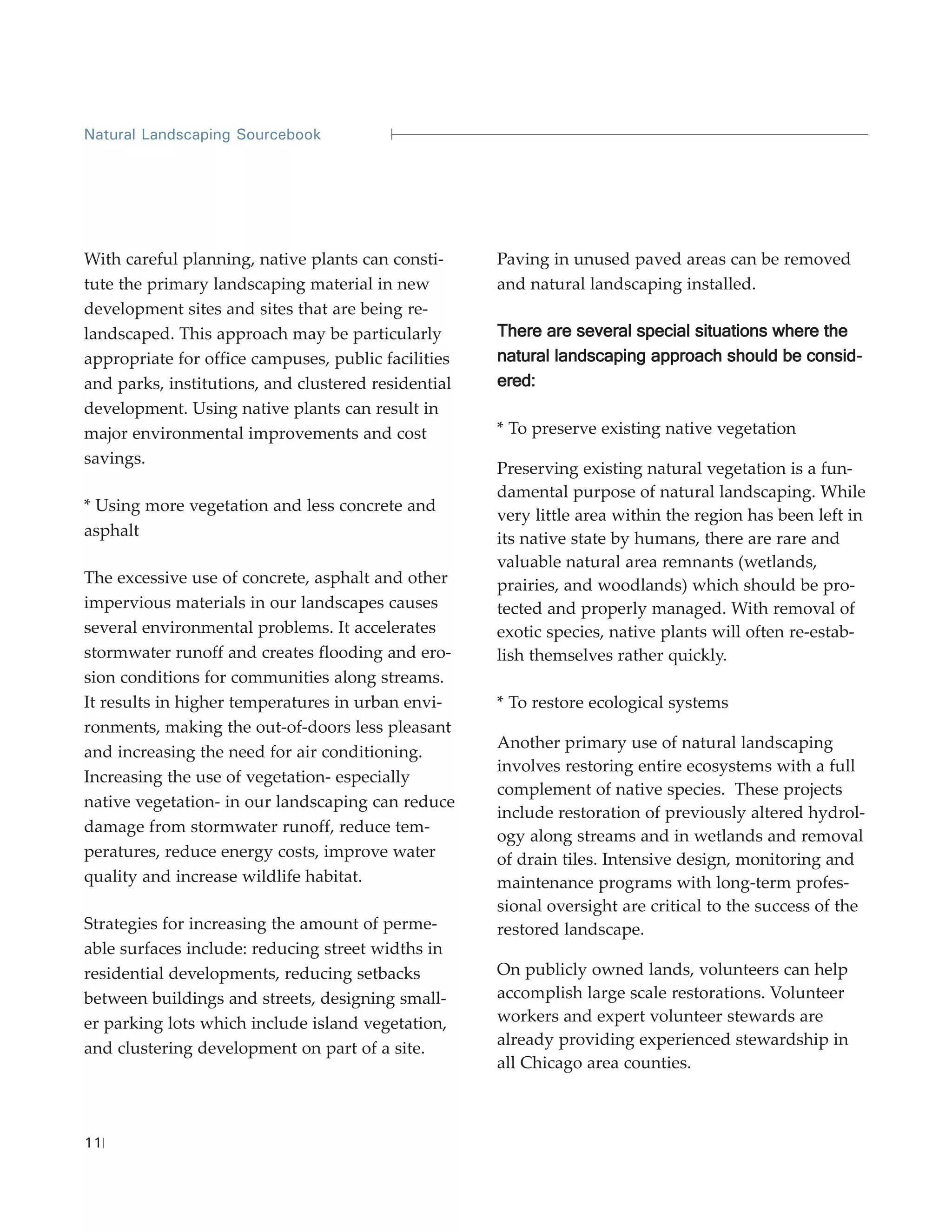 Natural Landscaping Sourcebook




With careful planning, native plants can consti-     Paving in unused paved areas can be removed
tute the primary landscaping material in new         and natural landscaping installed.
development sites and sites that are being re-
landscaped. This approach may be particularly        There are several special situations where the
appropriate for office campuses, public facilities   natural landscaping approach should be consid -
and parks, institutions, and clustered residential   ered:
development. Using native plants can result in
major environmental improvements and cost            * To preserve existing native vegetation
savings.
                                                     Preserving existing natural vegetation is a fun-
                                                     damental purpose of natural landscaping. While
* Using more vegetation and less concrete and
                                                     very little area within the region has been left in
asphalt                                              its native state by humans, there are rare and
                                                     valuable natural area remnants (wetlands,
The excessive use of concrete, asphalt and other     prairies, and woodlands) which should be pro-
impervious materials in our landscapes causes        tected and properly managed. With removal of
several environmental problems. It accelerates       exotic species, native plants will often re-estab-
stormwater runoff and creates flooding and ero-      lish themselves rather quickly.
sion conditions for communities along streams.
It results in higher temperatures in urban envi-     * To restore ecological systems
ronments, making the out-of-doors less pleasant
                                                     Another primary use of natural landscaping
and increasing the need for air conditioning.
                                                     involves restoring entire ecosystems with a full
Increasing the use of vegetation- especially
                                                     complement of native species. These projects
native vegetation- in our landscaping can reduce
                                                     include restoration of previously altered hydrol-
damage from stormwater runoff, reduce tem-
                                                     ogy along streams and in wetlands and removal
peratures, reduce energy costs, improve water        of drain tiles. Intensive design, monitoring and
quality and increase wildlife habitat.               maintenance programs with long-term profes-
                                                     sional oversight are critical to the success of the
Strategies for increasing the amount of perme-       restored landscape.
able surfaces include: reducing street widths in
residential developments, reducing setbacks          On publicly owned lands, volunteers can help
between buildings and streets, designing small-      accomplish large scale restorations. Volunteer
er parking lots which include island vegetation,     workers and expert volunteer stewards are
                                                     already providing experienced stewardship in
and clustering development on part of a site.
                                                     all Chicago area counties.



11
 