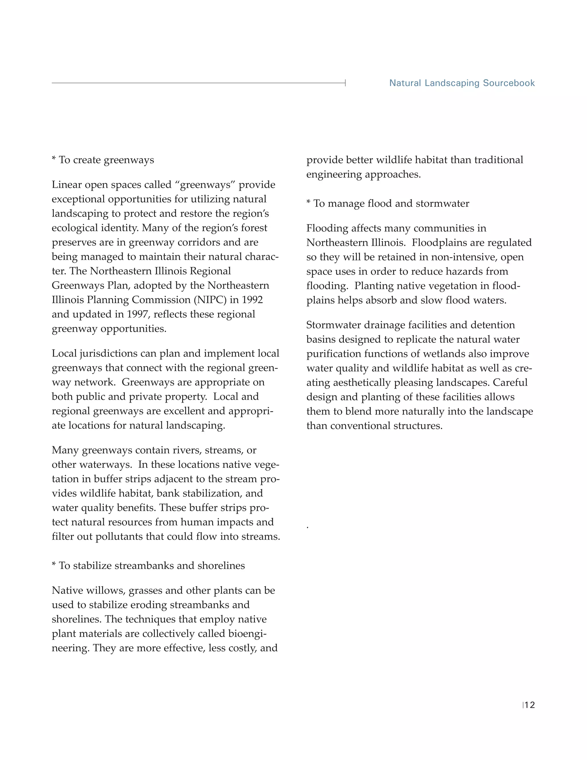 Natural Landscaping Sourcebook




* To create greenways                                 provide better wildlife habitat than traditional
                                                      engineering approaches.
Linear open spaces called “greenways” provide
exceptional opportunities for utilizing natural       * To manage flood and stormwater
landscaping to protect and restore the region’s
ecological identity. Many of the region’s forest      Flooding affects many communities in
preserves are in greenway corridors and are           Northeastern Illinois. Floodplains are regulated
being managed to maintain their natural charac-       so they will be retained in non-intensive, open
ter. The Northeastern Illinois Regional               space uses in order to reduce hazards from
Greenways Plan, adopted by the Northeastern           flooding. Planting native vegetation in flood-
Illinois Planning Commission (NIPC) in 1992           plains helps absorb and slow flood waters.
and updated in 1997, reflects these regional
greenway opportunities.                               Stormwater drainage facilities and detention
                                                      basins designed to replicate the natural water
Local jurisdictions can plan and implement local      purification functions of wetlands also improve
greenways that connect with the regional green-       water quality and wildlife habitat as well as cre-
way network. Greenways are appropriate on             ating aesthetically pleasing landscapes. Careful
both public and private property. Local and           design and planting of these facilities allows
regional greenways are excellent and appropri-        them to blend more naturally into the landscape
ate locations for natural landscaping.                than conventional structures.

Many greenways contain rivers, streams, or
other waterways. In these locations native vege-
tation in buffer strips adjacent to the stream pro-
vides wildlife habitat, bank stabilization, and
water quality benefits. These buffer strips pro-
tect natural resources from human impacts and         .
filter out pollutants that could flow into streams.

* To stabilize streambanks and shorelines

Native willows, grasses and other plants can be
used to stabilize eroding streambanks and
shorelines. The techniques that employ native
plant materials are collectively called bioengi-
neering. They are more effective, less costly, and




                                                                                                         12
 