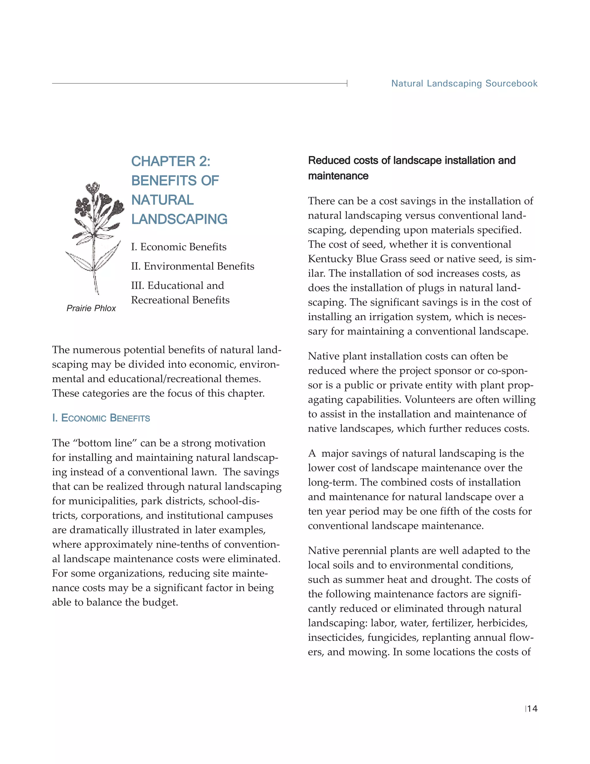 Natural Landscaping Sourcebook




                  CHAPTER 2:                       Reduced costs of landscape installation and
                                                   maintenance
                  BENEFITS OF
                  NATURAL                          There can be a cost savings in the installation of
                  LANDSCAPING                      natural landscaping versus conventional land-
                                                   scaping, depending upon materials specified.
                  I. Economic Benefits             The cost of seed, whether it is conventional
                                                   Kentucky Blue Grass seed or native seed, is sim-
                  II. Environmental Benefits
                                                   ilar. The installation of sod increases costs, as
                  III. Educational and             does the installation of plugs in natural land-
                  Recreational Benefits            scaping. The significant savings is in the cost of
  Prairie Phlox
                                                   installing an irrigation system, which is neces-
                                                   sary for maintaining a conventional landscape.
The numerous potential benefits of natural land-
                                                   Native plant installation costs can often be
scaping may be divided into economic, environ-
                                                   reduced where the project sponsor or co-spon-
mental and educational/recreational themes.
                                                   sor is a public or private entity with plant prop-
These categories are the focus of this chapter.
                                                   agating capabilities. Volunteers are often willing
I. ECONOMIC BENEFITS                               to assist in the installation and maintenance of
                                                   native landscapes, which further reduces costs.
The “bottom line” can be a strong motivation
for installing and maintaining natural landscap-   A major savings of natural landscaping is the
ing instead of a conventional lawn. The savings    lower cost of landscape maintenance over the
that can be realized through natural landscaping   long-term. The combined costs of installation
for municipalities, park districts, school-dis-    and maintenance for natural landscape over a
tricts, corporations, and institutional campuses   ten year period may be one fifth of the costs for
are dramatically illustrated in later examples,    conventional landscape maintenance.
where approximately nine-tenths of convention-
                                                   Native perennial plants are well adapted to the
al landscape maintenance costs were eliminated.
                                                   local soils and to environmental conditions,
For some organizations, reducing site mainte-
                                                   such as summer heat and drought. The costs of
nance costs may be a significant factor in being
                                                   the following maintenance factors are signifi-
able to balance the budget.
                                                   cantly reduced or eliminated through natural
                                                   landscaping: labor, water, fertilizer, herbicides,
                                                   insecticides, fungicides, replanting annual flow-
                                                   ers, and mowing. In some locations the costs of




                                                                                                   14
 