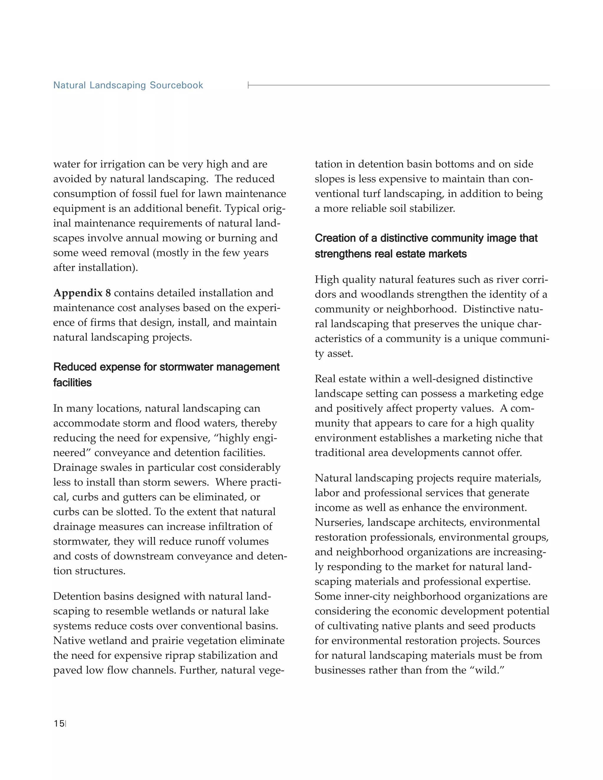 Natural Landscaping Sourcebook




water for irrigation can be very high and are       tation in detention basin bottoms and on side
avoided by natural landscaping. The reduced         slopes is less expensive to maintain than con-
consumption of fossil fuel for lawn maintenance     ventional turf landscaping, in addition to being
equipment is an additional benefit. Typical orig-   a more reliable soil stabilizer.
inal maintenance requirements of natural land-
scapes involve annual mowing or burning and         Creation of a distinctive community image that
some weed removal (mostly in the few years          strengthens real estate markets
after installation).
                                                    High quality natural features such as river corri-
Appendix 8 contains detailed installation and       dors and woodlands strengthen the identity of a
maintenance cost analyses based on the experi-      community or neighborhood. Distinctive natu-
ence of firms that design, install, and maintain    ral landscaping that preserves the unique char-
natural landscaping projects.                       acteristics of a community is a unique communi-
                                                    ty asset.
Reduced expense for stormwater management
facilities                                          Real estate within a well-designed distinctive
                                                    landscape setting can possess a marketing edge
In many locations, natural landscaping can          and positively affect property values. A com-
accommodate storm and flood waters, thereby         munity that appears to care for a high quality
reducing the need for expensive, “highly engi-      environment establishes a marketing niche that
neered” conveyance and detention facilities.        traditional area developments cannot offer.
Drainage swales in particular cost considerably
less to install than storm sewers. Where practi-    Natural landscaping projects require materials,
cal, curbs and gutters can be eliminated, or        labor and professional services that generate
curbs can be slotted. To the extent that natural    income as well as enhance the environment.
drainage measures can increase infiltration of      Nurseries, landscape architects, environmental
stormwater, they will reduce runoff volumes         restoration professionals, environmental groups,
and costs of downstream conveyance and deten-       and neighborhood organizations are increasing-
tion structures.                                    ly responding to the market for natural land-
                                                    scaping materials and professional expertise.
Detention basins designed with natural land-        Some inner-city neighborhood organizations are
scaping to resemble wetlands or natural lake        considering the economic development potential
systems reduce costs over conventional basins.      of cultivating native plants and seed products
Native wetland and prairie vegetation eliminate     for environmental restoration projects. Sources
the need for expensive riprap stabilization and     for natural landscaping materials must be from
paved low flow channels. Further, natural vege-     businesses rather than from the “wild.”



15
 