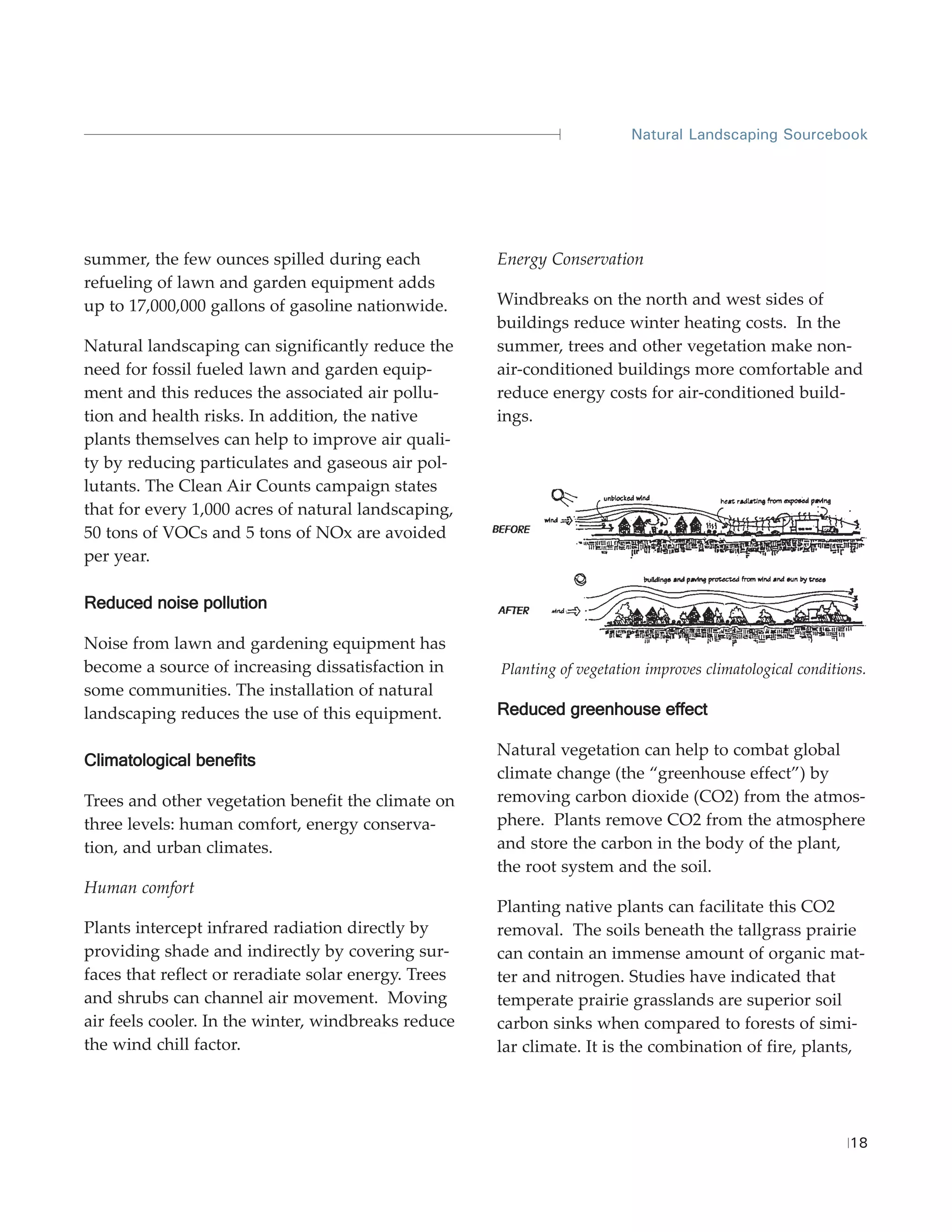 Natural Landscaping Sourcebook




summer, the few ounces spilled during each            Energy Conservation
refueling of lawn and garden equipment adds
up to 17,000,000 gallons of gasoline nationwide.      Windbreaks on the north and west sides of
                                                      buildings reduce winter heating costs. In the
Natural landscaping can significantly reduce the      summer, trees and other vegetation make non-
need for fossil fueled lawn and garden equip-         air-conditioned buildings more comfortable and
ment and this reduces the associated air pollu-       reduce energy costs for air-conditioned build-
tion and health risks. In addition, the native        ings.
plants themselves can help to improve air quali-
ty by reducing particulates and gaseous air pol-
lutants. The Clean Air Counts campaign states
that for every 1,000 acres of natural landscaping,
50 tons of VOCs and 5 tons of NOx are avoided
per year.

Reduced noise pollution

Noise from lawn and gardening equipment has
become a source of increasing dissatisfaction in      Planting of vegetation improves climatological conditions.
some communities. The installation of natural
landscaping reduces the use of this equipment.        Reduced greenhouse effect

                                                      Natural vegetation can help to combat global
Climatological benefits
                                                      climate change (the “greenhouse effect”) by
Trees and other vegetation benefit the climate on     removing carbon dioxide (CO2) from the atmos-
three levels: human comfort, energy conserva-         phere. Plants remove CO2 from the atmosphere
tion, and urban climates.                             and store the carbon in the body of the plant,
                                                      the root system and the soil.
Human comfort
                                                      Planting native plants can facilitate this CO2
Plants intercept infrared radiation directly by       removal. The soils beneath the tallgrass prairie
providing shade and indirectly by covering sur-       can contain an immense amount of organic mat-
faces that reflect or reradiate solar energy. Trees   ter and nitrogen. Studies have indicated that
and shrubs can channel air movement. Moving           temperate prairie grasslands are superior soil
air feels cooler. In the winter, windbreaks reduce    carbon sinks when compared to forests of simi-
the wind chill factor.                                lar climate. It is the combination of fire, plants,




                                                                                                             18
 