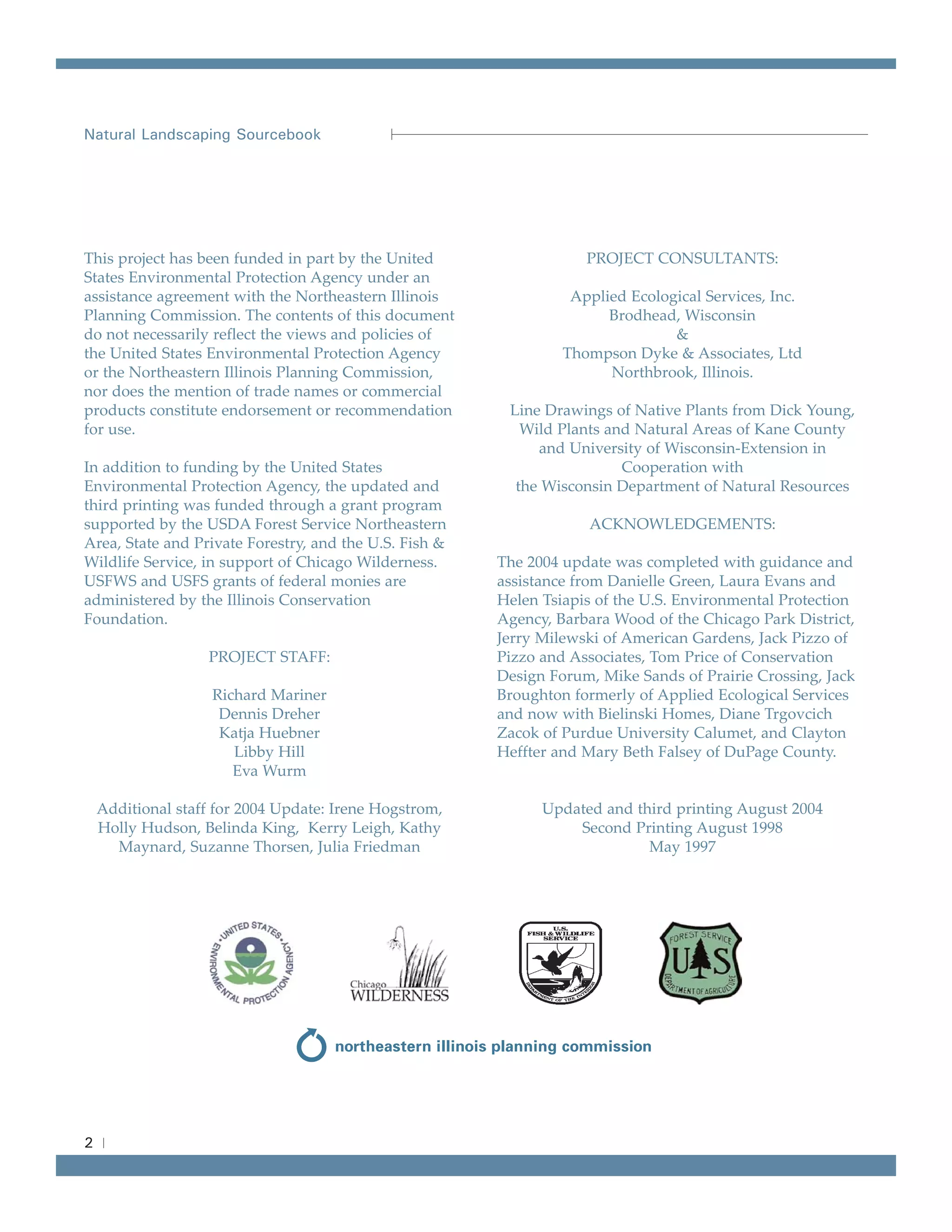 Natural Landscaping Sourcebook




This project has been funded in part by the United                  PROJECT CONSULTANTS:
States Environmental Protection Agency under an
assistance agreement with the Northeastern Illinois               Applied Ecological Services, Inc.
Planning Commission. The contents of this document                     Brodhead, Wisconsin
do not necessarily reflect the views and policies of                            &
the United States Environmental Protection Agency                Thompson Dyke & Associates, Ltd
or the Northeastern Illinois Planning Commission,                      Northbrook, Illinois.
nor does the mention of trade names or commercial
products constitute endorsement or recommendation        Line Drawings of Native Plants from Dick Young,
for use.                                                   Wild Plants and Natural Areas of Kane County
                                                             and University of Wisconsin-Extension in
In addition to funding by the United States                              Cooperation with
Environmental Protection Agency, the updated and          the Wisconsin Department of Natural Resources
third printing was funded through a grant program
supported by the USDA Forest Service Northeastern                   ACKNOWLEDGEMENTS:
Area, State and Private Forestry, and the U.S. Fish &
Wildlife Service, in support of Chicago Wilderness.     The 2004 update was completed with guidance and
USFWS and USFS grants of federal monies are             assistance from Danielle Green, Laura Evans and
administered by the Illinois Conservation               Helen Tsiapis of the U.S. Environmental Protection
Foundation.                                             Agency, Barbara Wood of the Chicago Park District,
                                                        Jerry Milewski of American Gardens, Jack Pizzo of
                   PROJECT STAFF:                       Pizzo and Associates, Tom Price of Conservation
                                                        Design Forum, Mike Sands of Prairie Crossing, Jack
                    Richard Mariner                     Broughton formerly of Applied Ecological Services
                     Dennis Dreher                      and now with Bielinski Homes, Diane Trgovcich
                     Katja Huebner                      Zacok of Purdue University Calumet, and Clayton
                       Libby Hill                       Heffter and Mary Beth Falsey of DuPage County.
                       Eva Wurm

    Additional staff for 2004 Update: Irene Hogstrom,         Updated and third printing August 2004
    Holly Hudson, Belinda King, Kerry Leigh, Kathy                Second Printing August 1998
      Maynard, Suzanne Thorsen, Julia Friedman                              May 1997




2
 