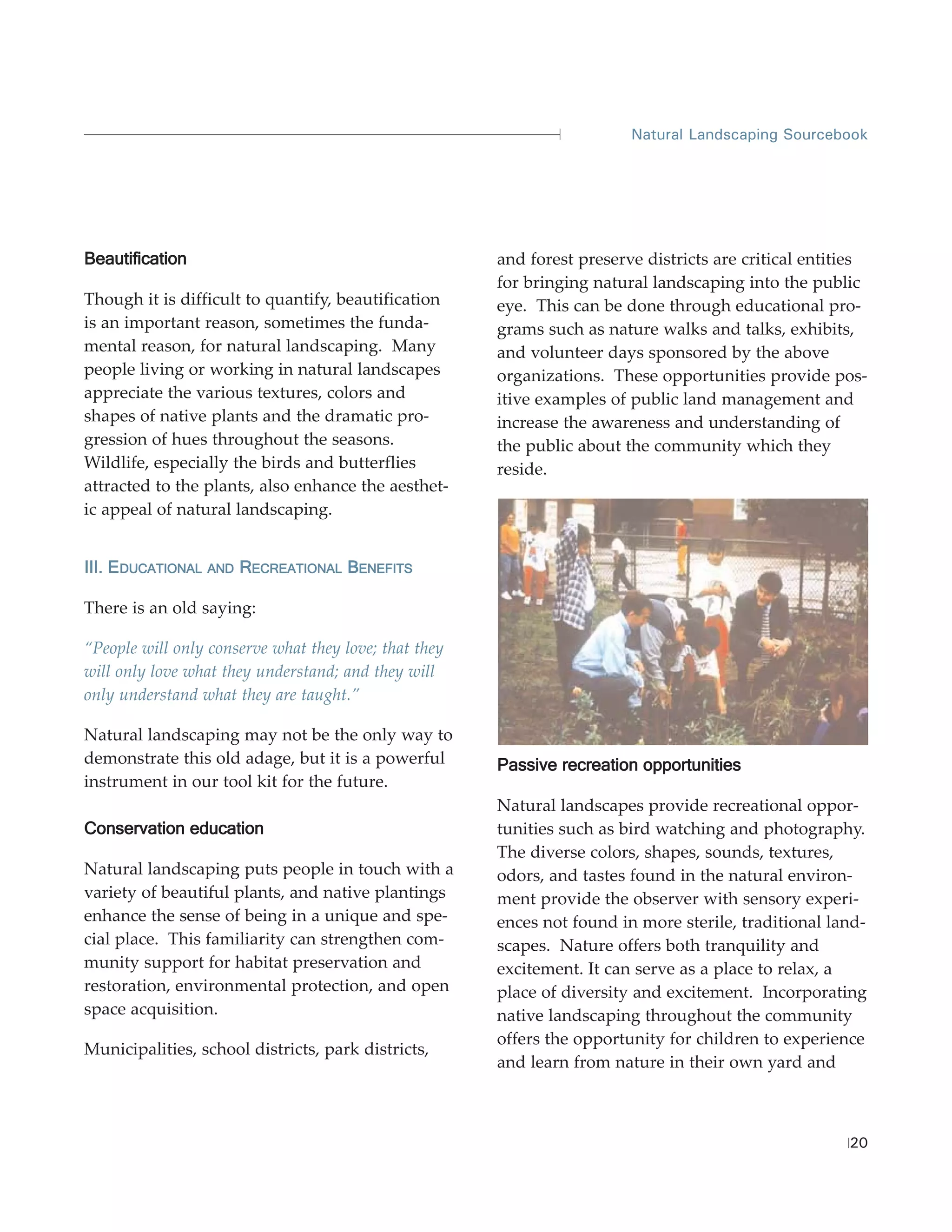 Natural Landscaping Sourcebook




Beautification                                         and forest preserve districts are critical entities
                                                       for bringing natural landscaping into the public
Though it is difficult to quantify, beautification     eye. This can be done through educational pro-
is an important reason, sometimes the funda-           grams such as nature walks and talks, exhibits,
mental reason, for natural landscaping. Many           and volunteer days sponsored by the above
people living or working in natural landscapes         organizations. These opportunities provide pos-
appreciate the various textures, colors and            itive examples of public land management and
shapes of native plants and the dramatic pro-          increase the awareness and understanding of
gression of hues throughout the seasons.               the public about the community which they
Wildlife, especially the birds and butterflies         reside.
attracted to the plants, also enhance the aesthet-
ic appeal of natural landscaping.


III. EDUCATIONAL   AND   RECREATIONAL BENEFITS

There is an old saying:

“People will only conserve what they love; that they
will only love what they understand; and they will
only understand what they are taught.”

Natural landscaping may not be the only way to
demonstrate this old adage, but it is a powerful       Passive recreation opportunities
instrument in our tool kit for the future.
                                                       Natural landscapes provide recreational oppor-
Conservation education                                 tunities such as bird watching and photography.
                                                       The diverse colors, shapes, sounds, textures,
Natural landscaping puts people in touch with a        odors, and tastes found in the natural environ-
variety of beautiful plants, and native plantings      ment provide the observer with sensory experi-
enhance the sense of being in a unique and spe-        ences not found in more sterile, traditional land-
cial place. This familiarity can strengthen com-       scapes. Nature offers both tranquility and
munity support for habitat preservation and            excitement. It can serve as a place to relax, a
restoration, environmental protection, and open        place of diversity and excitement. Incorporating
space acquisition.                                     native landscaping throughout the community
                                                       offers the opportunity for children to experience
Municipalities, school districts, park districts,
                                                       and learn from nature in their own yard and



                                                                                                       20
 
