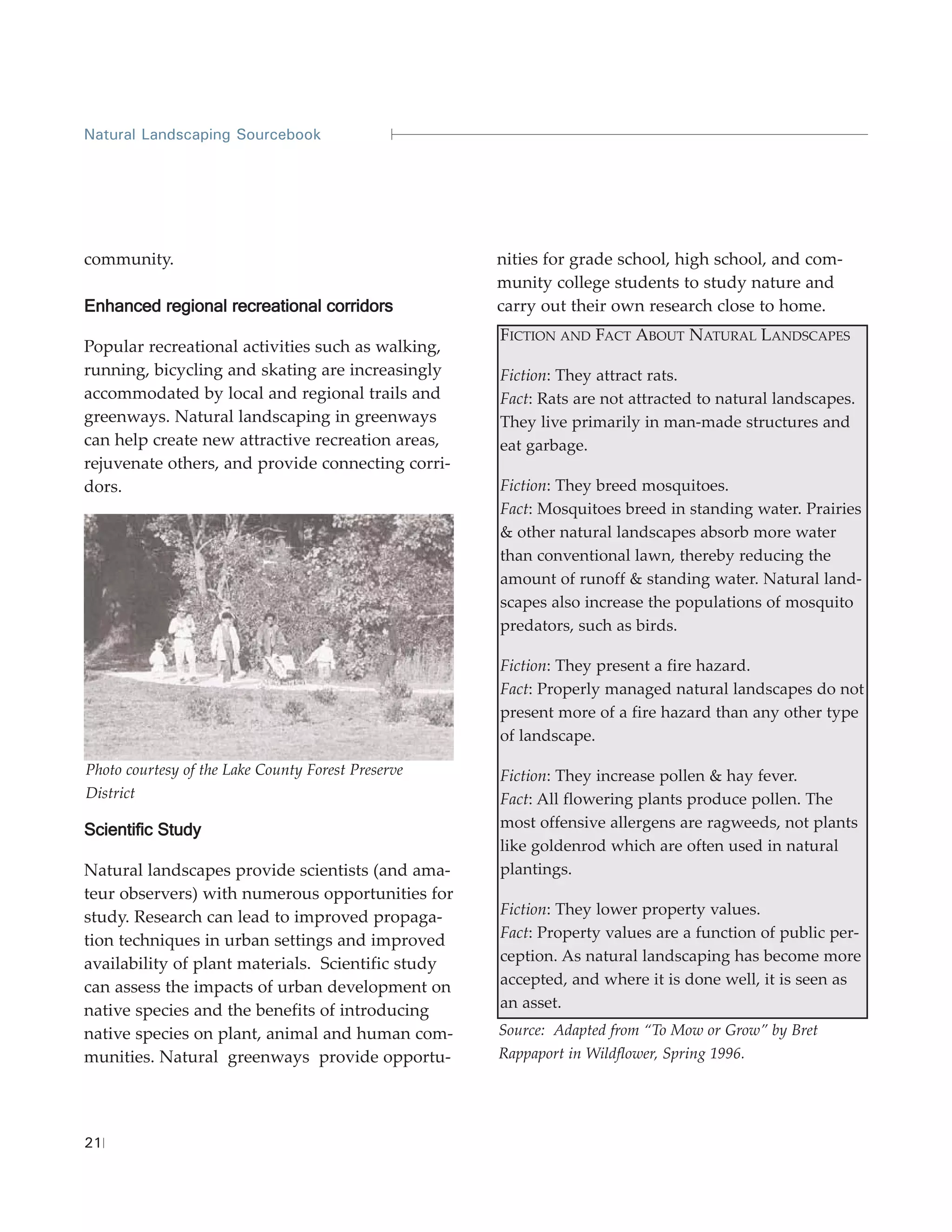 Natural Landscaping Sourcebook




community.                                          nities for grade school, high school, and com-
                                                    munity college students to study nature and
Enhanced regional recreational corridors            carry out their own research close to home.
                                                    FICTION AND FACT ABOUT NATURAL LANDSCAPES
Popular recreational activities such as walking,
running, bicycling and skating are increasingly     Fiction: They attract rats.
accommodated by local and regional trails and       Fact: Rats are not attracted to natural landscapes.
greenways. Natural landscaping in greenways         They live primarily in man-made structures and
can help create new attractive recreation areas,    eat garbage.
rejuvenate others, and provide connecting corri-
dors.                                               Fiction: They breed mosquitoes.
                                                    Fact: Mosquitoes breed in standing water. Prairies
                                                    & other natural landscapes absorb more water
                                                    than conventional lawn, thereby reducing the
                                                    amount of runoff & standing water. Natural land-
                                                    scapes also increase the populations of mosquito
                                                    predators, such as birds.

                                                    Fiction: They present a fire hazard.
                                                    Fact: Properly managed natural landscapes do not
                                                    present more of a fire hazard than any other type
                                                    of landscape.

Photo courtesy of the Lake County Forest Preserve   Fiction: They increase pollen & hay fever.
District                                            Fact: All flowering plants produce pollen. The
Scientific Study                                    most offensive allergens are ragweeds, not plants
                                                    like goldenrod which are often used in natural
Natural landscapes provide scientists (and ama-     plantings.
teur observers) with numerous opportunities for
study. Research can lead to improved propaga-       Fiction: They lower property values.
tion techniques in urban settings and improved      Fact: Property values are a function of public per-
availability of plant materials. Scientific study   ception. As natural landscaping has become more
can assess the impacts of urban development on      accepted, and where it is done well, it is seen as
native species and the benefits of introducing      an asset.
native species on plant, animal and human com-      Source: Adapted from “To Mow or Grow” by Bret
munities. Natural greenways provide opportu-        Rappaport in Wildflower, Spring 1996.




21
 