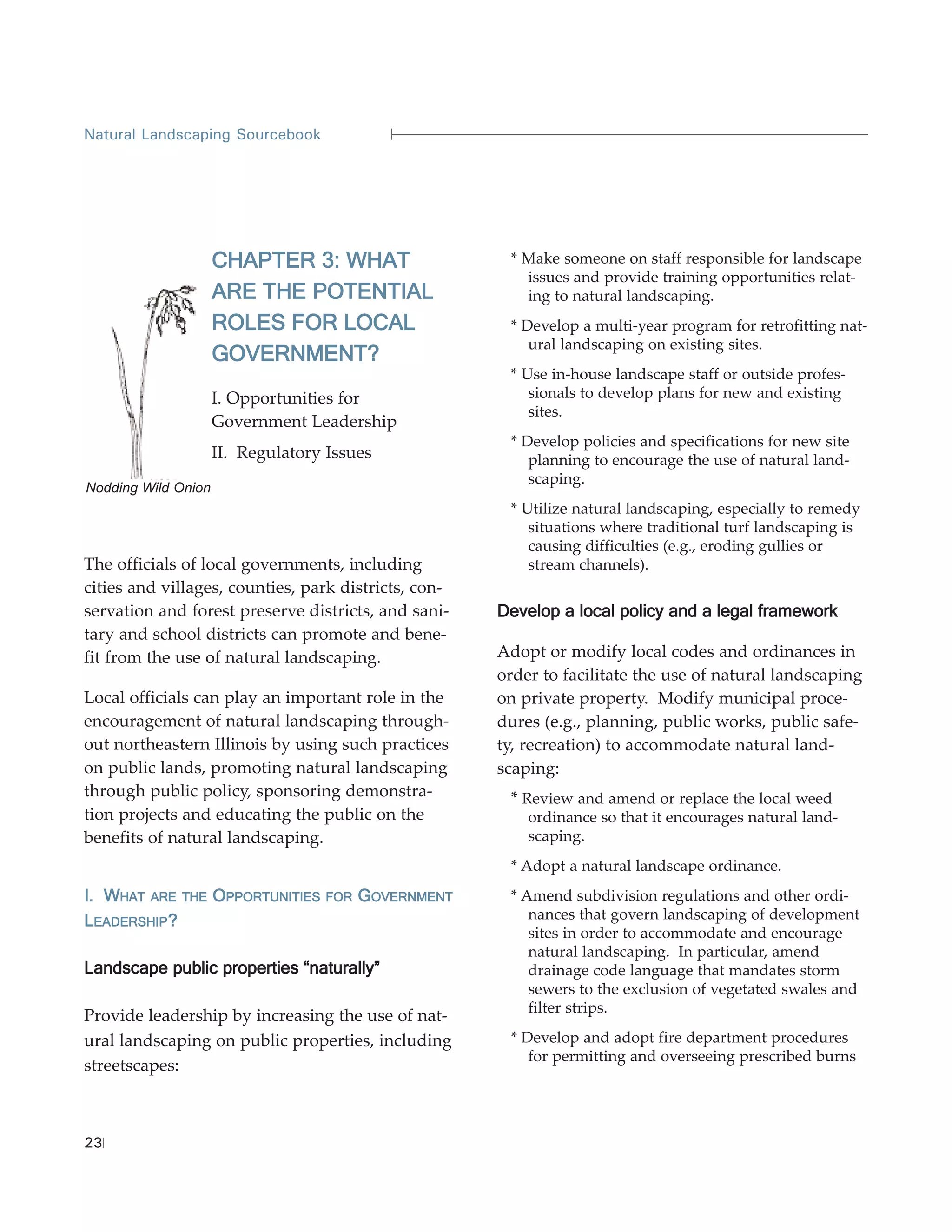 Natural Landscaping Sourcebook




                     CHAPTER 3: WHAT                   * Make someone on staff responsible for landscape
                                                         issues and provide training opportunities relat-
                     ARE THE POTENTIAL                   ing to natural landscaping.
                     ROLES FOR LOCAL                   * Develop a multi-year program for retrofitting nat-
                                                          ural landscaping on existing sites.
                     GOVERNMENT?
                                                       * Use in-house landscape staff or outside profes-
                     I. Opportunities for                 sionals to develop plans for new and existing
                                                          sites.
                     Government Leadership
                                                       * Develop policies and specifications for new site
                     II. Regulatory Issues                planning to encourage the use of natural land-
                                                          scaping.
Nodding Wild Onion
                                                       * Utilize natural landscaping, especially to remedy
                                                          situations where traditional turf landscaping is
                                                          causing difficulties (e.g., eroding gullies or
The officials of local governments, including             stream channels).
cities and villages, counties, park districts, con-
servation and forest preserve districts, and sani-    Develop a local policy and a legal framework
tary and school districts can promote and bene-
fit from the use of natural landscaping.              Adopt or modify local codes and ordinances in
                                                      order to facilitate the use of natural landscaping
Local officials can play an important role in the     on private property. Modify municipal proce-
encouragement of natural landscaping through-         dures (e.g., planning, public works, public safe-
out northeastern Illinois by using such practices     ty, recreation) to accommodate natural land-
on public lands, promoting natural landscaping        scaping:
through public policy, sponsoring demonstra-           * Review and amend or replace the local weed
tion projects and educating the public on the             ordinance so that it encourages natural land-
benefits of natural landscaping.                          scaping.
                                                       * Adopt a natural landscape ordinance.
I. WHAT ARE THE OPPORTUNITIES      FOR   GOVERNMENT    * Amend subdivision regulations and other ordi-
LEADERSHIP?                                               nances that govern landscaping of development
                                                          sites in order to accommodate and encourage
                                                          natural landscaping. In particular, amend
Landscape public properties “naturally”                   drainage code language that mandates storm
                                                          sewers to the exclusion of vegetated swales and
                                                          filter strips.
Provide leadership by increasing the use of nat-
ural landscaping on public properties, including       * Develop and adopt fire department procedures
                                                          for permitting and overseeing prescribed burns
streetscapes:



23
 
