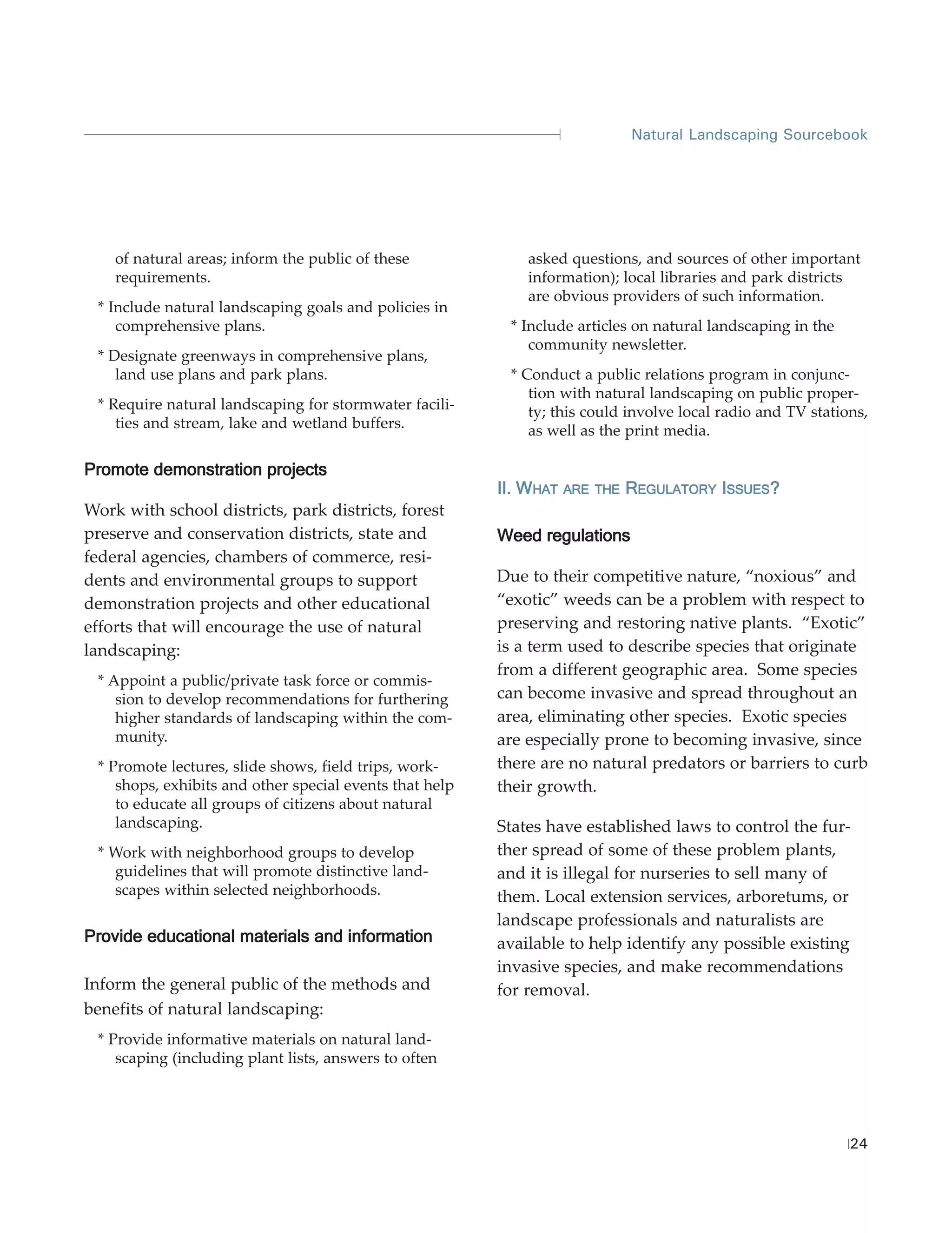 Natural Landscaping Sourcebook




    of natural areas; inform the public of these             asked questions, and sources of other important
    requirements.                                            information); local libraries and park districts
                                                             are obvious providers of such information.
 * Include natural landscaping goals and policies in
    comprehensive plans.                                  * Include articles on natural landscaping in the
                                                             community newsletter.
 * Designate greenways in comprehensive plans,
    land use plans and park plans.                        * Conduct a public relations program in conjunc-
                                                             tion with natural landscaping on public proper-
 * Require natural landscaping for stormwater facili-        ty; this could involve local radio and TV stations,
    ties and stream, lake and wetland buffers.               as well as the print media.

Promote demonstration projects
                                                         II. WHAT   ARE THE   REGULATORY ISSUES?
Work with school districts, park districts, forest
preserve and conservation districts, state and           Weed regulations
federal agencies, chambers of commerce, resi-
dents and environmental groups to support                Due to their competitive nature, “noxious” and
demonstration projects and other educational             “exotic” weeds can be a problem with respect to
efforts that will encourage the use of natural           preserving and restoring native plants. “Exotic”
landscaping:                                             is a term used to describe species that originate
                                                         from a different geographic area. Some species
 * Appoint a public/private task force or commis-
    sion to develop recommendations for furthering       can become invasive and spread throughout an
    higher standards of landscaping within the com-      area, eliminating other species. Exotic species
    munity.                                              are especially prone to becoming invasive, since
 * Promote lectures, slide shows, field trips, work-     there are no natural predators or barriers to curb
    shops, exhibits and other special events that help   their growth.
    to educate all groups of citizens about natural
    landscaping.                                         States have established laws to control the fur-
 * Work with neighborhood groups to develop              ther spread of some of these problem plants,
   guidelines that will promote distinctive land-        and it is illegal for nurseries to sell many of
   scapes within selected neighborhoods.                 them. Local extension services, arboretums, or
                                                         landscape professionals and naturalists are
Provide educational materials and information            available to help identify any possible existing
                                                         invasive species, and make recommendations
Inform the general public of the methods and             for removal.
benefits of natural landscaping:
 * Provide informative materials on natural land-
    scaping (including plant lists, answers to often




                                                                                                             24
 