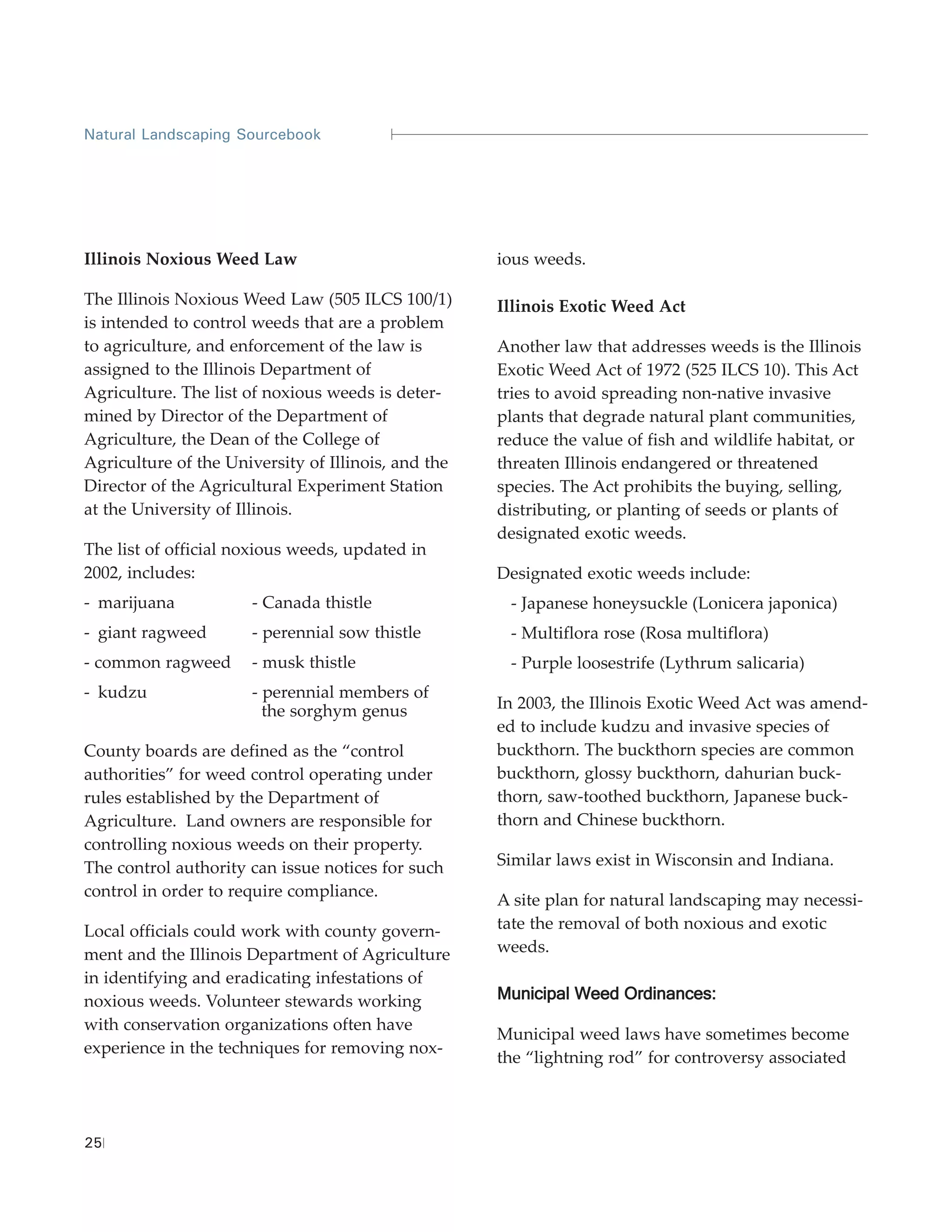 Natural Landscaping Sourcebook




Illinois Noxious Weed Law                            ious weeds.

The Illinois Noxious Weed Law (505 ILCS 100/1)       Illinois Exotic Weed Act
is intended to control weeds that are a problem
to agriculture, and enforcement of the law is        Another law that addresses weeds is the Illinois
assigned to the Illinois Department of               Exotic Weed Act of 1972 (525 ILCS 10). This Act
Agriculture. The list of noxious weeds is deter-     tries to avoid spreading non-native invasive
mined by Director of the Department of               plants that degrade natural plant communities,
Agriculture, the Dean of the College of              reduce the value of fish and wildlife habitat, or
Agriculture of the University of Illinois, and the   threaten Illinois endangered or threatened
Director of the Agricultural Experiment Station      species. The Act prohibits the buying, selling,
at the University of Illinois.                       distributing, or planting of seeds or plants of
                                                     designated exotic weeds.
The list of official noxious weeds, updated in
2002, includes:                                      Designated exotic weeds include:
- marijuana           - Canada thistle                - Japanese honeysuckle (Lonicera japonica)
- giant ragweed       - perennial sow thistle         - Multiflora rose (Rosa multiflora)
- common ragweed      - musk thistle                  - Purple loosestrife (Lythrum salicaria)
- kudzu               - perennial members of
                        the sorghym genus            In 2003, the Illinois Exotic Weed Act was amend-
                                                     ed to include kudzu and invasive species of
County boards are defined as the “control            buckthorn. The buckthorn species are common
authorities” for weed control operating under        buckthorn, glossy buckthorn, dahurian buck-
rules established by the Department of               thorn, saw-toothed buckthorn, Japanese buck-
Agriculture. Land owners are responsible for         thorn and Chinese buckthorn.
controlling noxious weeds on their property.
The control authority can issue notices for such     Similar laws exist in Wisconsin and Indiana.
control in order to require compliance.
                                                     A site plan for natural landscaping may necessi-
Local officials could work with county govern-       tate the removal of both noxious and exotic
ment and the Illinois Department of Agriculture      weeds.
in identifying and eradicating infestations of
noxious weeds. Volunteer stewards working            Municipal Weed Ordinances:
with conservation organizations often have
                                                     Municipal weed laws have sometimes become
experience in the techniques for removing nox-
                                                     the “lightning rod” for controversy associated



25
 