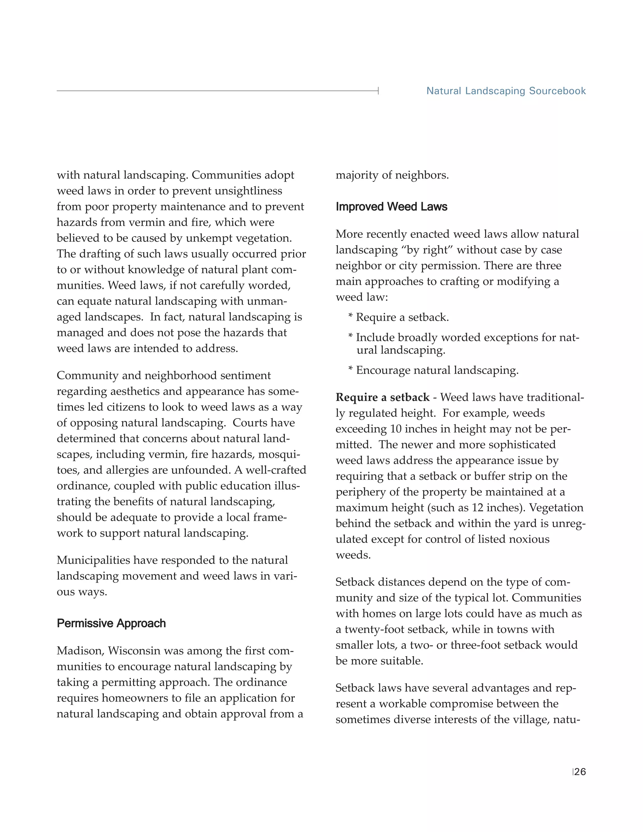 Natural Landscaping Sourcebook




with natural landscaping. Communities adopt         majority of neighbors.
weed laws in order to prevent unsightliness
from poor property maintenance and to prevent       Improved Weed Laws
hazards from vermin and fire, which were
believed to be caused by unkempt vegetation.        More recently enacted weed laws allow natural
The drafting of such laws usually occurred prior    landscaping “by right” without case by case
to or without knowledge of natural plant com-       neighbor or city permission. There are three
munities. Weed laws, if not carefully worded,       main approaches to crafting or modifying a
can equate natural landscaping with unman-          weed law:
aged landscapes. In fact, natural landscaping is      * Require a setback.
managed and does not pose the hazards that            * Include broadly worded exceptions for nat-
weed laws are intended to address.                      ural landscaping.

Community and neighborhood sentiment                  * Encourage natural landscaping.
regarding aesthetics and appearance has some-
                                                    Require a setback - Weed laws have traditional-
times led citizens to look to weed laws as a way
                                                    ly regulated height. For example, weeds
of opposing natural landscaping. Courts have
                                                    exceeding 10 inches in height may not be per-
determined that concerns about natural land-
                                                    mitted. The newer and more sophisticated
scapes, including vermin, fire hazards, mosqui-
                                                    weed laws address the appearance issue by
toes, and allergies are unfounded. A well-crafted
                                                    requiring that a setback or buffer strip on the
ordinance, coupled with public education illus-
                                                    periphery of the property be maintained at a
trating the benefits of natural landscaping,
                                                    maximum height (such as 12 inches). Vegetation
should be adequate to provide a local frame-
                                                    behind the setback and within the yard is unreg-
work to support natural landscaping.
                                                    ulated except for control of listed noxious
Municipalities have responded to the natural        weeds.
landscaping movement and weed laws in vari-
                                                    Setback distances depend on the type of com-
ous ways.
                                                    munity and size of the typical lot. Communities
                                                    with homes on large lots could have as much as
Permissive Approach
                                                    a twenty-foot setback, while in towns with
Madison, Wisconsin was among the first com-         smaller lots, a two- or three-foot setback would
munities to encourage natural landscaping by        be more suitable.
taking a permitting approach. The ordinance         Setback laws have several advantages and rep-
requires homeowners to file an application for      resent a workable compromise between the
natural landscaping and obtain approval from a      sometimes diverse interests of the village, natu-



                                                                                                   26
 