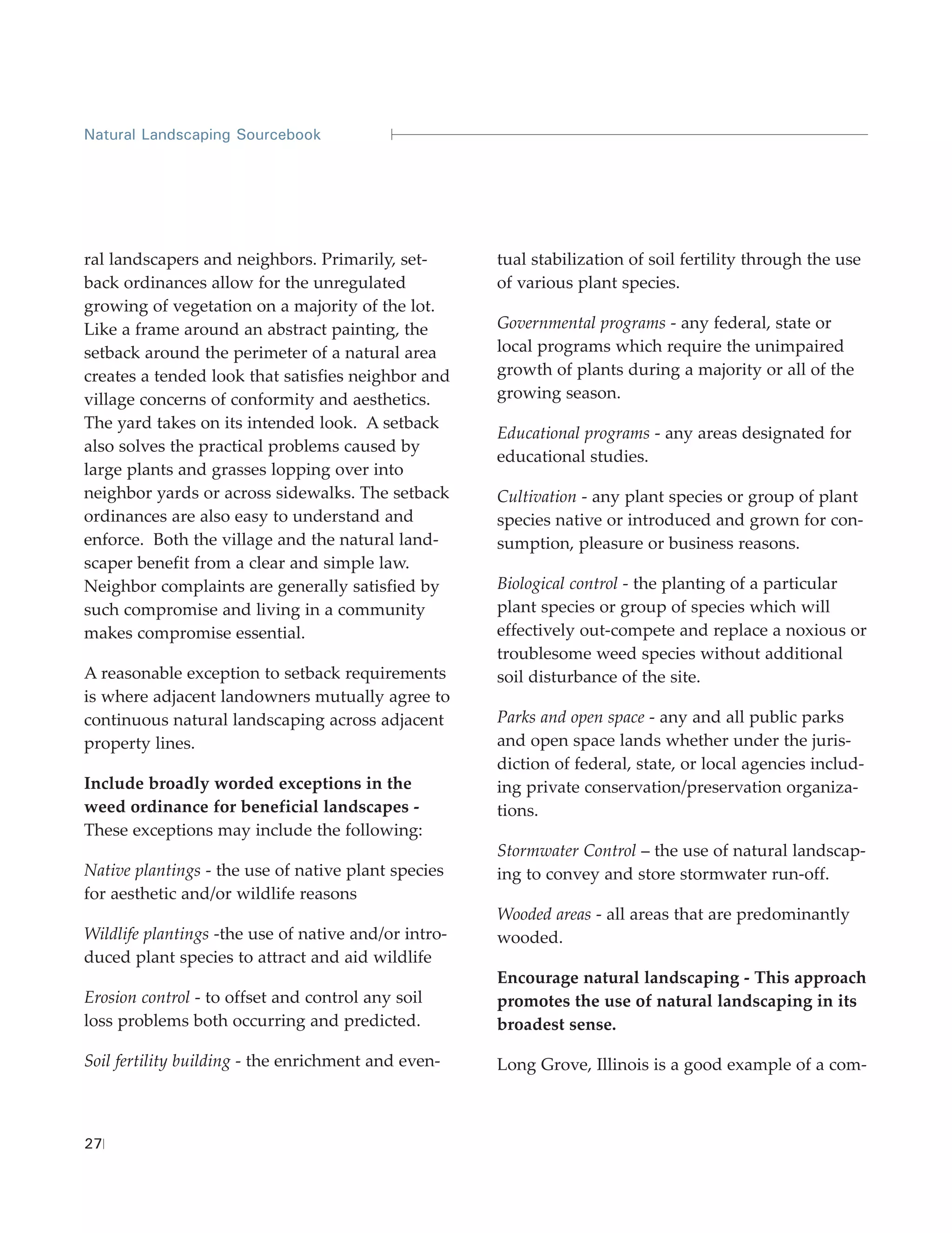 Natural Landscaping Sourcebook




ral landscapers and neighbors. Primarily, set-        tual stabilization of soil fertility through the use
back ordinances allow for the unregulated             of various plant species.
growing of vegetation on a majority of the lot.
Like a frame around an abstract painting, the         Governmental programs - any federal, state or
setback around the perimeter of a natural area        local programs which require the unimpaired
creates a tended look that satisfies neighbor and     growth of plants during a majority or all of the
village concerns of conformity and aesthetics.        growing season.
The yard takes on its intended look. A setback
                                                      Educational programs - any areas designated for
also solves the practical problems caused by
                                                      educational studies.
large plants and grasses lopping over into
neighbor yards or across sidewalks. The setback       Cultivation - any plant species or group of plant
ordinances are also easy to understand and            species native or introduced and grown for con-
enforce. Both the village and the natural land-       sumption, pleasure or business reasons.
scaper benefit from a clear and simple law.
Neighbor complaints are generally satisfied by        Biological control - the planting of a particular
such compromise and living in a community             plant species or group of species which will
makes compromise essential.                           effectively out-compete and replace a noxious or
                                                      troublesome weed species without additional
A reasonable exception to setback requirements        soil disturbance of the site.
is where adjacent landowners mutually agree to
continuous natural landscaping across adjacent        Parks and open space - any and all public parks
property lines.                                       and open space lands whether under the juris-
                                                      diction of federal, state, or local agencies includ-
Include broadly worded exceptions in the              ing private conservation/preservation organiza-
weed ordinance for beneficial landscapes -            tions.
These exceptions may include the following:
                                                      Stormwater Control – the use of natural landscap-
Native plantings - the use of native plant species    ing to convey and store stormwater run-off.
for aesthetic and/or wildlife reasons
                                                      Wooded areas - all areas that are predominantly
Wildlife plantings -the use of native and/or intro-   wooded.
duced plant species to attract and aid wildlife
                                                      Encourage natural landscaping - This approach
Erosion control - to offset and control any soil      promotes the use of natural landscaping in its
loss problems both occurring and predicted.           broadest sense.

Soil fertility building - the enrichment and even-    Long Grove, Illinois is a good example of a com-



27
 