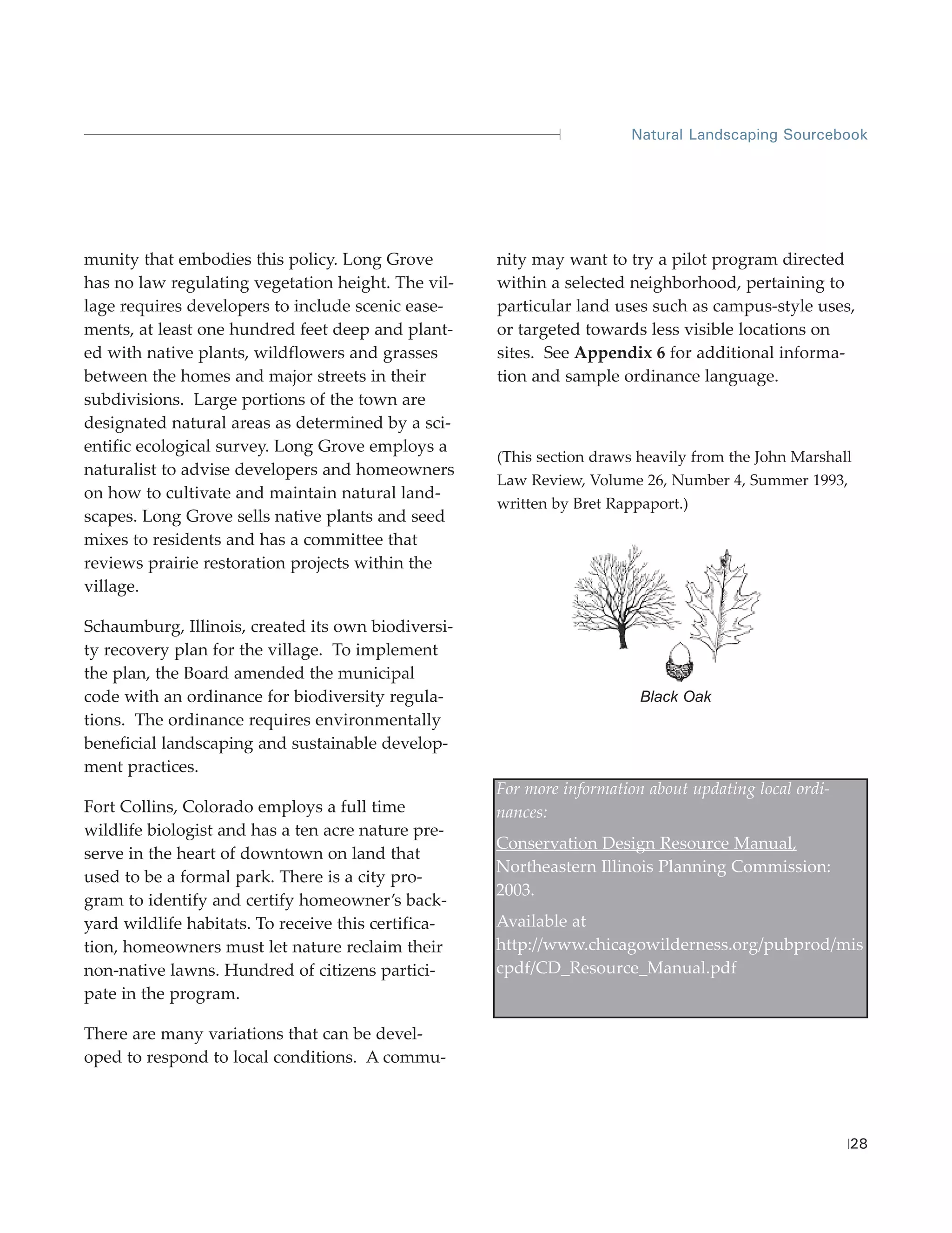Natural Landscaping Sourcebook




munity that embodies this policy. Long Grove         nity may want to try a pilot program directed
has no law regulating vegetation height. The vil-    within a selected neighborhood, pertaining to
lage requires developers to include scenic ease-     particular land uses such as campus-style uses,
ments, at least one hundred feet deep and plant-     or targeted towards less visible locations on
ed with native plants, wildflowers and grasses       sites. See Appendix 6 for additional informa-
between the homes and major streets in their         tion and sample ordinance language.
subdivisions. Large portions of the town are
designated natural areas as determined by a sci-
entific ecological survey. Long Grove employs a
                                                     (This section draws heavily from the John Marshall
naturalist to advise developers and homeowners
                                                     Law Review, Volume 26, Number 4, Summer 1993,
on how to cultivate and maintain natural land-
                                                     written by Bret Rappaport.)
scapes. Long Grove sells native plants and seed
mixes to residents and has a committee that
reviews prairie restoration projects within the
village.

Schaumburg, Illinois, created its own biodiversi-
ty recovery plan for the village. To implement
the plan, the Board amended the municipal
code with an ordinance for biodiversity regula-                          Black Oak
tions. The ordinance requires environmentally
beneficial landscaping and sustainable develop-
ment practices.
                                                     For more information about updating local ordi-
Fort Collins, Colorado employs a full time           nances:
wildlife biologist and has a ten acre nature pre-
                                                     Conservation Design Resource Manual,
serve in the heart of downtown on land that
                                                     Northeastern Illinois Planning Commission:
used to be a formal park. There is a city pro-
                                                     2003.
gram to identify and certify homeowner’s back-
yard wildlife habitats. To receive this certifica-   Available at
tion, homeowners must let nature reclaim their       http://www.chicagowilderness.org/pubprod/mis
non-native lawns. Hundred of citizens partici-       cpdf/CD_Resource_Manual.pdf
pate in the program.

There are many variations that can be devel-
oped to respond to local conditions. A commu-




                                                                                                       28
 