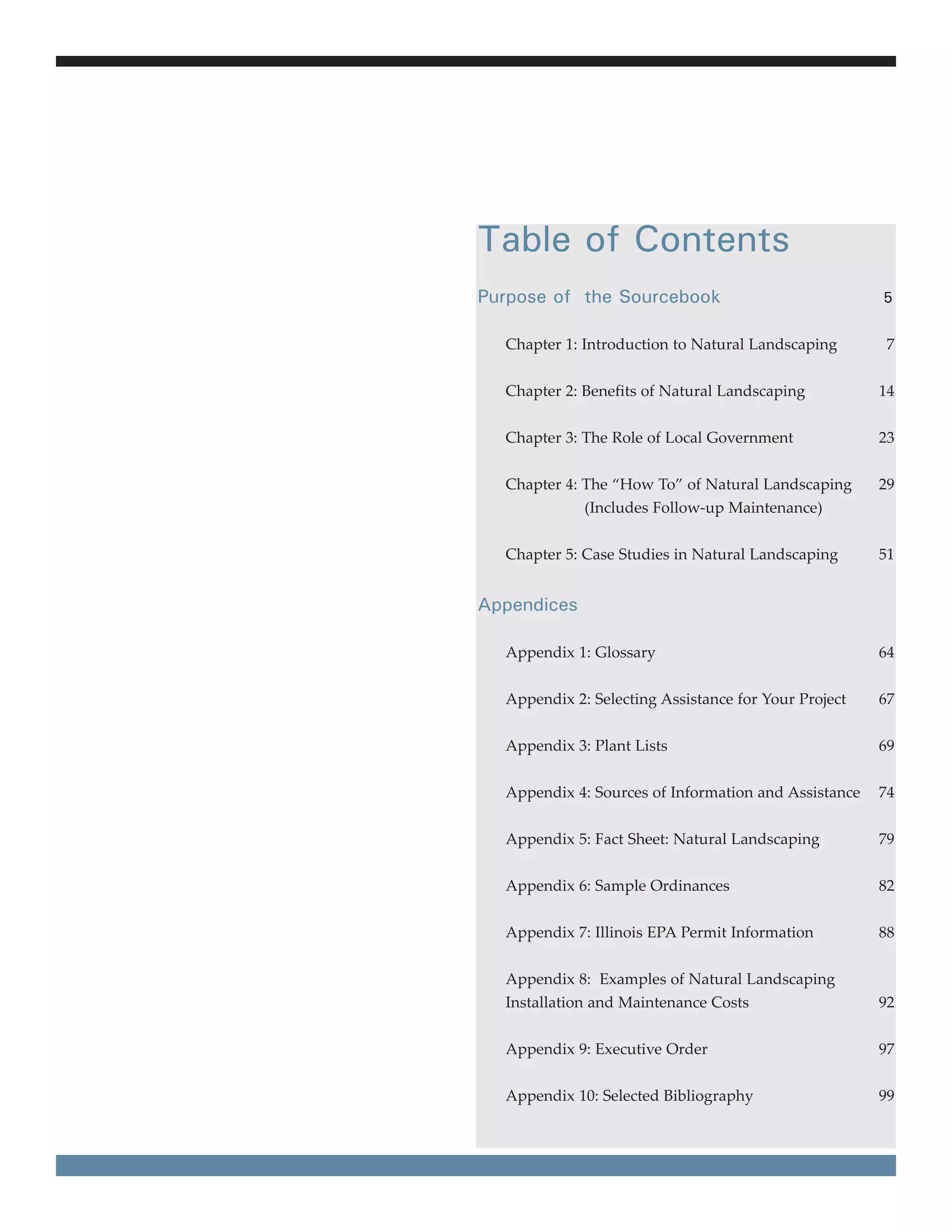 Table of Contents
Purpose of the Sourcebook                             5


  Chapter 1: Introduction to Natural Landscaping      7


  Chapter 2: Benefits of Natural Landscaping          14


  Chapter 3: The Role of Local Government             23


  Chapter 4: The “How To” of Natural Landscaping      29
             (Includes Follow-up Maintenance)


  Chapter 5: Case Studies in Natural Landscaping      51


Appendices

  Appendix 1: Glossary                                64


  Appendix 2: Selecting Assistance for Your Project   67


  Appendix 3: Plant Lists                             69


  Appendix 4: Sources of Information and Assistance   74


  Appendix 5: Fact Sheet: Natural Landscaping         79


  Appendix 6: Sample Ordinances                       82


  Appendix 7: Illinois EPA Permit Information         88


  Appendix 8: Examples of Natural Landscaping
  Installation and Maintenance Costs                  92


  Appendix 9: Executive Order                         97


  Appendix 10: Selected Bibliography                  99
 