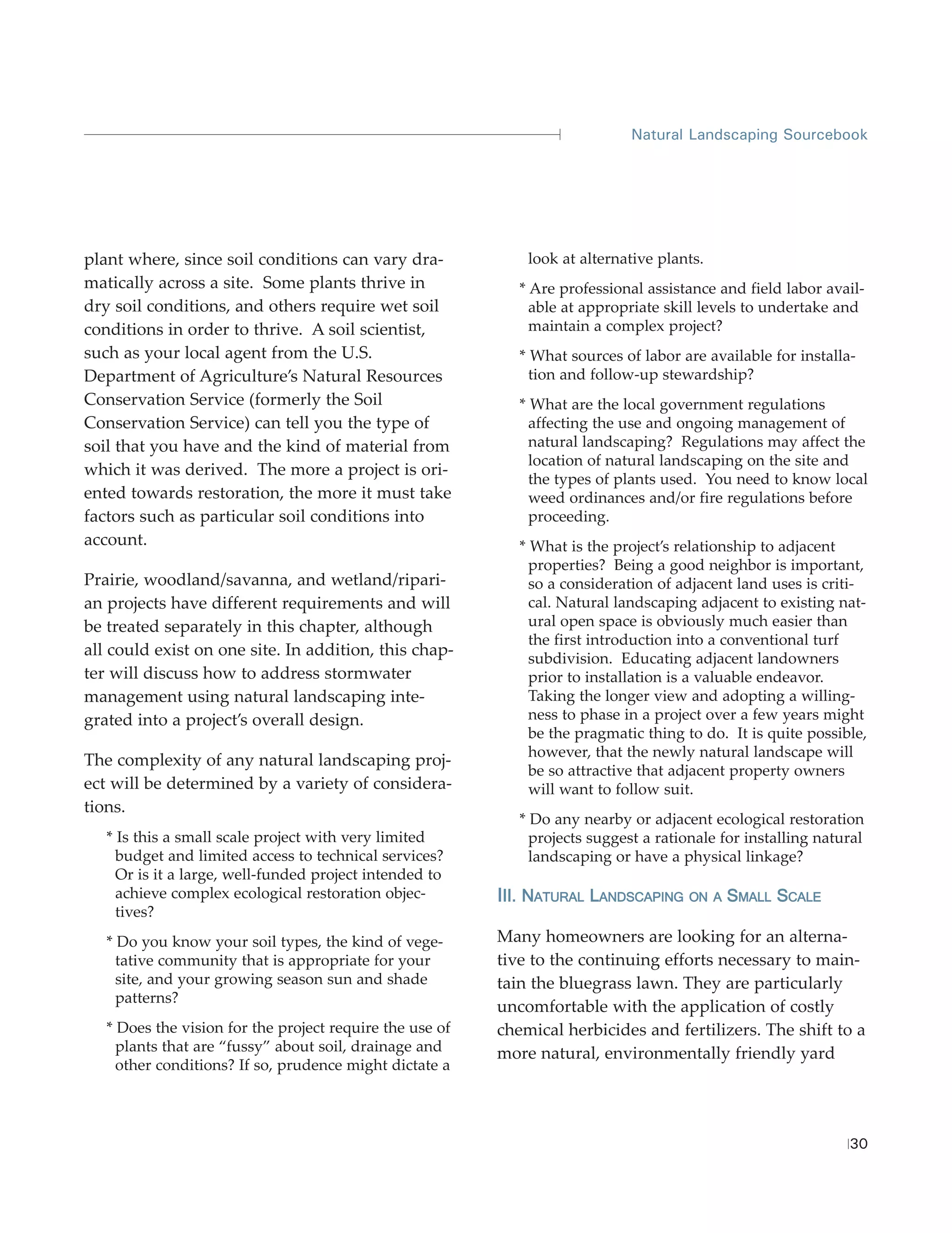 Natural Landscaping Sourcebook




plant where, since soil conditions can vary dra-              look at alternative plants.
matically across a site. Some plants thrive in               * Are professional assistance and field labor avail-
dry soil conditions, and others require wet soil               able at appropriate skill levels to undertake and
conditions in order to thrive. A soil scientist,               maintain a complex project?
such as your local agent from the U.S.                       * What sources of labor are available for installa-
Department of Agriculture’s Natural Resources                  tion and follow-up stewardship?
Conservation Service (formerly the Soil                      * What are the local government regulations
Conservation Service) can tell you the type of                 affecting the use and ongoing management of
soil that you have and the kind of material from               natural landscaping? Regulations may affect the
                                                               location of natural landscaping on the site and
which it was derived. The more a project is ori-
                                                               the types of plants used. You need to know local
ented towards restoration, the more it must take               weed ordinances and/or fire regulations before
factors such as particular soil conditions into                proceeding.
account.                                                     * What is the project’s relationship to adjacent
                                                               properties? Being a good neighbor is important,
Prairie, woodland/savanna, and wetland/ripari-                 so a consideration of adjacent land uses is criti-
an projects have different requirements and will               cal. Natural landscaping adjacent to existing nat-
be treated separately in this chapter, although                ural open space is obviously much easier than
                                                               the first introduction into a conventional turf
all could exist on one site. In addition, this chap-           subdivision. Educating adjacent landowners
ter will discuss how to address stormwater                     prior to installation is a valuable endeavor.
management using natural landscaping inte-                     Taking the longer view and adopting a willing-
grated into a project’s overall design.                        ness to phase in a project over a few years might
                                                               be the pragmatic thing to do. It is quite possible,
                                                               however, that the newly natural landscape will
The complexity of any natural landscaping proj-
                                                               be so attractive that adjacent property owners
ect will be determined by a variety of considera-              will want to follow suit.
tions.
                                                             * Do any nearby or adjacent ecological restoration
   * Is this a small scale project with very limited           projects suggest a rationale for installing natural
     budget and limited access to technical services?          landscaping or have a physical linkage?
     Or is it a large, well-funded project intended to
     achieve complex ecological restoration objec-        III. NATURAL LANDSCAPING ON A SMALL SCALE
     tives?
   * Do you know your soil types, the kind of vege-       Many homeowners are looking for an alterna-
     tative community that is appropriate for your        tive to the continuing efforts necessary to main-
     site, and your growing season sun and shade          tain the bluegrass lawn. They are particularly
     patterns?
                                                          uncomfortable with the application of costly
   * Does the vision for the project require the use of   chemical herbicides and fertilizers. The shift to a
     plants that are “fussy” about soil, drainage and     more natural, environmentally friendly yard
     other conditions? If so, prudence might dictate a




                                                                                                               30
 