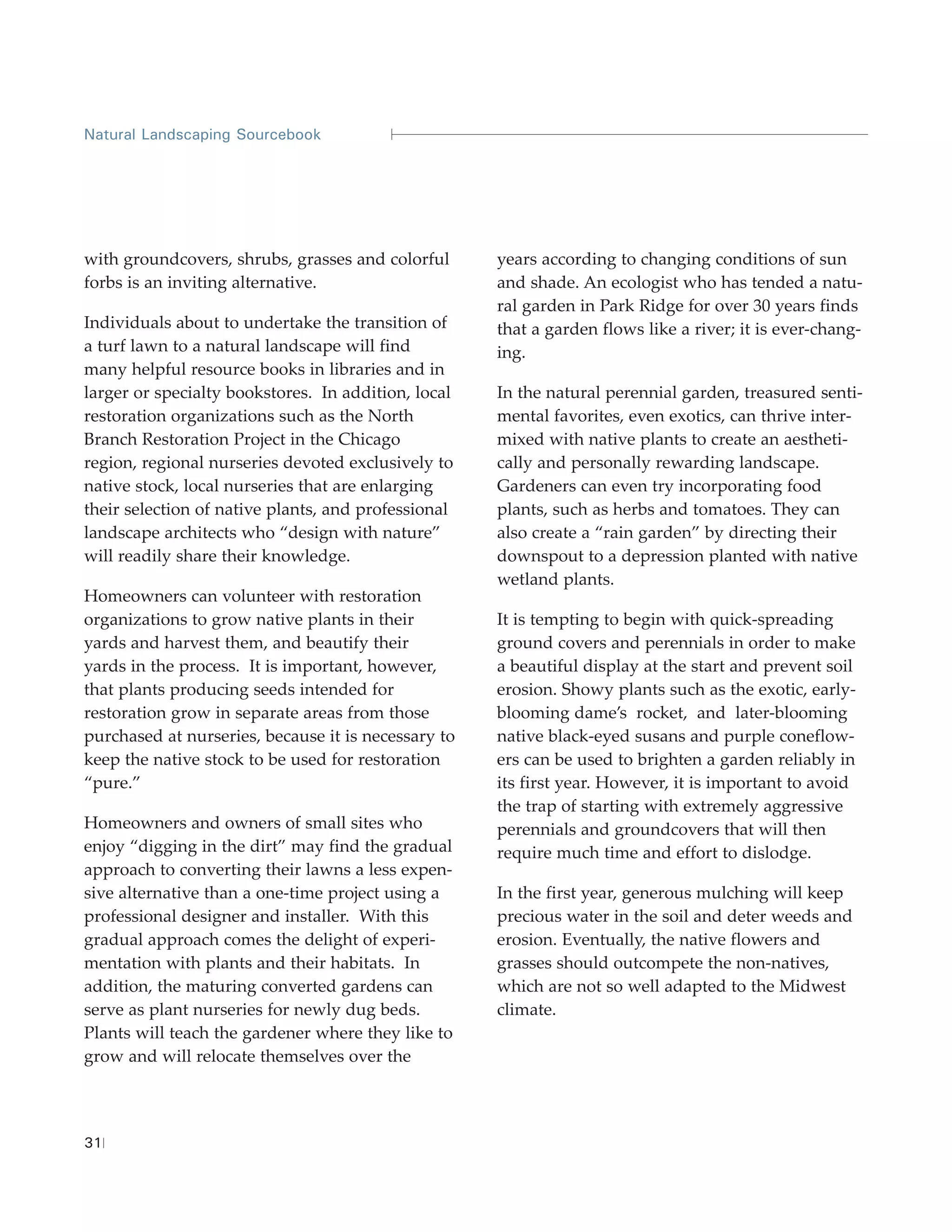 Natural Landscaping Sourcebook




with groundcovers, shrubs, grasses and colorful      years according to changing conditions of sun
forbs is an inviting alternative.                    and shade. An ecologist who has tended a natu-
                                                     ral garden in Park Ridge for over 30 years finds
Individuals about to undertake the transition of     that a garden flows like a river; it is ever-chang-
a turf lawn to a natural landscape will find         ing.
many helpful resource books in libraries and in
larger or specialty bookstores. In addition, local   In the natural perennial garden, treasured senti-
restoration organizations such as the North          mental favorites, even exotics, can thrive inter-
Branch Restoration Project in the Chicago            mixed with native plants to create an aestheti-
region, regional nurseries devoted exclusively to    cally and personally rewarding landscape.
native stock, local nurseries that are enlarging     Gardeners can even try incorporating food
their selection of native plants, and professional   plants, such as herbs and tomatoes. They can
landscape architects who “design with nature”        also create a “rain garden” by directing their
will readily share their knowledge.                  downspout to a depression planted with native
                                                     wetland plants.
Homeowners can volunteer with restoration
organizations to grow native plants in their         It is tempting to begin with quick-spreading
yards and harvest them, and beautify their           ground covers and perennials in order to make
yards in the process. It is important, however,      a beautiful display at the start and prevent soil
that plants producing seeds intended for             erosion. Showy plants such as the exotic, early-
restoration grow in separate areas from those        blooming dame’s rocket, and later-blooming
purchased at nurseries, because it is necessary to   native black-eyed susans and purple coneflow-
keep the native stock to be used for restoration     ers can be used to brighten a garden reliably in
“pure.”                                              its first year. However, it is important to avoid
                                                     the trap of starting with extremely aggressive
Homeowners and owners of small sites who             perennials and groundcovers that will then
enjoy “digging in the dirt” may find the gradual     require much time and effort to dislodge.
approach to converting their lawns a less expen-
sive alternative than a one-time project using a     In the first year, generous mulching will keep
professional designer and installer. With this       precious water in the soil and deter weeds and
gradual approach comes the delight of experi-        erosion. Eventually, the native flowers and
mentation with plants and their habitats. In         grasses should outcompete the non-natives,
addition, the maturing converted gardens can         which are not so well adapted to the Midwest
serve as plant nurseries for newly dug beds.         climate.
Plants will teach the gardener where they like to
grow and will relocate themselves over the




31
 