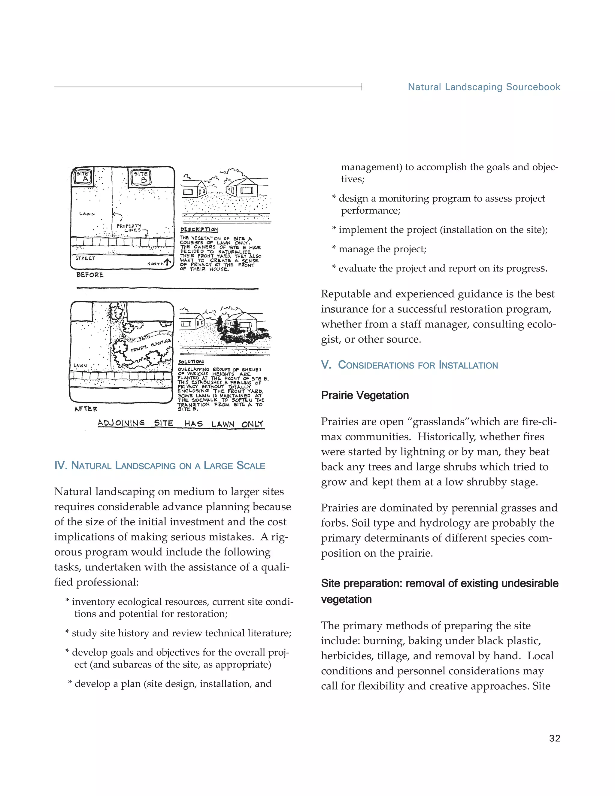 Natural Landscaping Sourcebook




                                                              management) to accomplish the goals and objec-
                                                              tives;
                                                            * design a monitoring program to assess project
                                                              performance;
                                                            * implement the project (installation on the site);
                                                            * manage the project;
                                                            * evaluate the project and report on its progress.

                                                          Reputable and experienced guidance is the best
                                                          insurance for a successful restoration program,
                                                          whether from a staff manager, consulting ecolo-
                                                          gist, or other source.

                                                          V. CONSIDERATIONS     FOR INSTALLATION


                                                          Prairie Vegetation

                                                          Prairies are open “grasslands”which are fire-cli-
                                                          max communities. Historically, whether fires
                                                          were started by lightning or by man, they beat
IV. NATURAL LANDSCAPING     ON A   LARGE SCALE            back any trees and large shrubs which tried to
                                                          grow and kept them at a low shrubby stage.
Natural landscaping on medium to larger sites
requires considerable advance planning because            Prairies are dominated by perennial grasses and
of the size of the initial investment and the cost        forbs. Soil type and hydrology are probably the
implications of making serious mistakes. A rig-           primary determinants of different species com-
orous program would include the following                 position on the prairie.
tasks, undertaken with the assistance of a quali-
fied professional:                                        Site preparation: removal of existing undesirable
  * inventory ecological resources, current site condi-   vegetation
     tions and potential for restoration;
                                                          The primary methods of preparing the site
  * study site history and review technical literature;
                                                          include: burning, baking under black plastic,
  * develop goals and objectives for the overall proj-    herbicides, tillage, and removal by hand. Local
    ect (and subareas of the site, as appropriate)
                                                          conditions and personnel considerations may
  * develop a plan (site design, installation, and        call for flexibility and creative approaches. Site



                                                                                                                  32
 