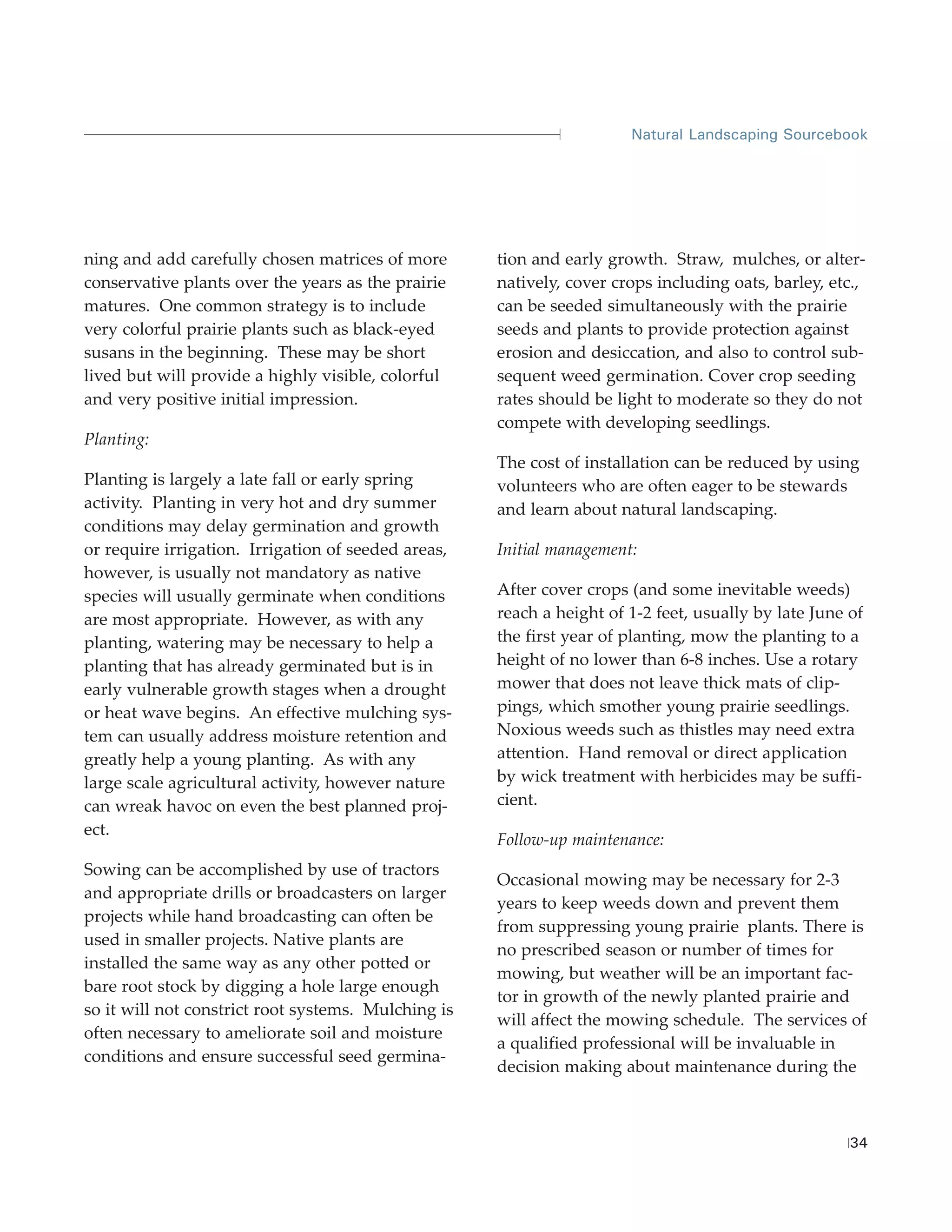Natural Landscaping Sourcebook




ning and add carefully chosen matrices of more       tion and early growth. Straw, mulches, or alter-
conservative plants over the years as the prairie    natively, cover crops including oats, barley, etc.,
matures. One common strategy is to include           can be seeded simultaneously with the prairie
very colorful prairie plants such as black-eyed      seeds and plants to provide protection against
susans in the beginning. These may be short          erosion and desiccation, and also to control sub-
lived but will provide a highly visible, colorful    sequent weed germination. Cover crop seeding
and very positive initial impression.                rates should be light to moderate so they do not
                                                     compete with developing seedlings.
Planting:
                                                     The cost of installation can be reduced by using
Planting is largely a late fall or early spring      volunteers who are often eager to be stewards
activity. Planting in very hot and dry summer        and learn about natural landscaping.
conditions may delay germination and growth
or require irrigation. Irrigation of seeded areas,   Initial management:
however, is usually not mandatory as native
species will usually germinate when conditions       After cover crops (and some inevitable weeds)
are most appropriate. However, as with any           reach a height of 1-2 feet, usually by late June of
planting, watering may be necessary to help a        the first year of planting, mow the planting to a
planting that has already germinated but is in       height of no lower than 6-8 inches. Use a rotary
early vulnerable growth stages when a drought        mower that does not leave thick mats of clip-
or heat wave begins. An effective mulching sys-      pings, which smother young prairie seedlings.
tem can usually address moisture retention and       Noxious weeds such as thistles may need extra
greatly help a young planting. As with any           attention. Hand removal or direct application
large scale agricultural activity, however nature    by wick treatment with herbicides may be suffi-
can wreak havoc on even the best planned proj-       cient.
ect.
                                                     Follow-up maintenance:
Sowing can be accomplished by use of tractors
                                                     Occasional mowing may be necessary for 2-3
and appropriate drills or broadcasters on larger
                                                     years to keep weeds down and prevent them
projects while hand broadcasting can often be
                                                     from suppressing young prairie plants. There is
used in smaller projects. Native plants are
                                                     no prescribed season or number of times for
installed the same way as any other potted or
                                                     mowing, but weather will be an important fac-
bare root stock by digging a hole large enough
                                                     tor in growth of the newly planted prairie and
so it will not constrict root systems. Mulching is
                                                     will affect the mowing schedule. The services of
often necessary to ameliorate soil and moisture
                                                     a qualified professional will be invaluable in
conditions and ensure successful seed germina-
                                                     decision making about maintenance during the



                                                                                                      34
 
