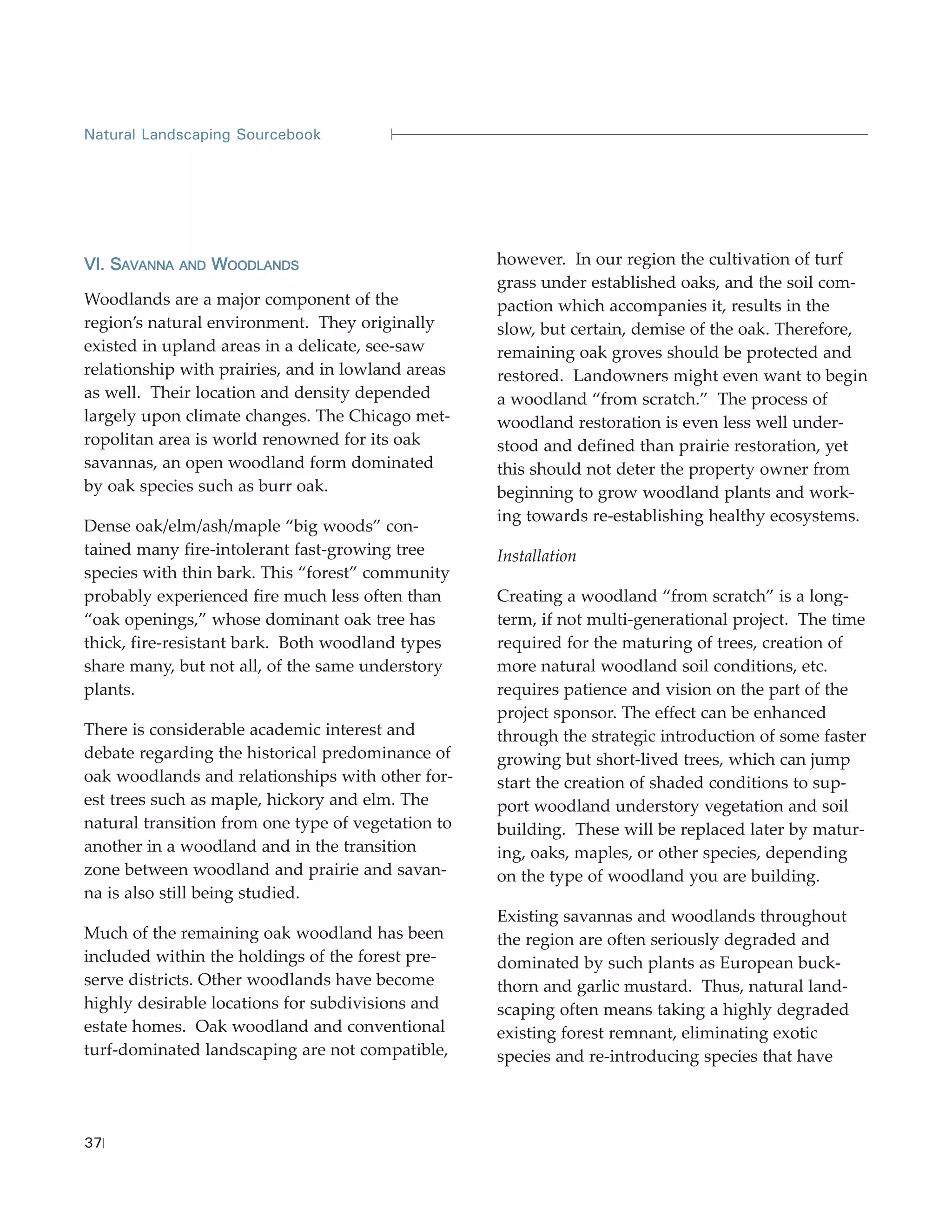 Natural Landscaping Sourcebook




VI. SAVANNA   AND   WOODLANDS                       however. In our region the cultivation of turf
                                                    grass under established oaks, and the soil com-
Woodlands are a major component of the              paction which accompanies it, results in the
region’s natural environment. They originally       slow, but certain, demise of the oak. Therefore,
existed in upland areas in a delicate, see-saw      remaining oak groves should be protected and
relationship with prairies, and in lowland areas    restored. Landowners might even want to begin
as well. Their location and density depended        a woodland “from scratch.” The process of
largely upon climate changes. The Chicago met-      woodland restoration is even less well under-
ropolitan area is world renowned for its oak        stood and defined than prairie restoration, yet
savannas, an open woodland form dominated           this should not deter the property owner from
by oak species such as burr oak.                    beginning to grow woodland plants and work-
                                                    ing towards re-establishing healthy ecosystems.
Dense oak/elm/ash/maple “big woods” con-
tained many fire-intolerant fast-growing tree       Installation
species with thin bark. This “forest” community
probably experienced fire much less often than      Creating a woodland “from scratch” is a long-
“oak openings,” whose dominant oak tree has         term, if not multi-generational project. The time
thick, fire-resistant bark. Both woodland types     required for the maturing of trees, creation of
share many, but not all, of the same understory     more natural woodland soil conditions, etc.
plants.                                             requires patience and vision on the part of the
                                                    project sponsor. The effect can be enhanced
There is considerable academic interest and         through the strategic introduction of some faster
debate regarding the historical predominance of     growing but short-lived trees, which can jump
oak woodlands and relationships with other for-     start the creation of shaded conditions to sup-
est trees such as maple, hickory and elm. The       port woodland understory vegetation and soil
natural transition from one type of vegetation to   building. These will be replaced later by matur-
another in a woodland and in the transition         ing, oaks, maples, or other species, depending
zone between woodland and prairie and savan-        on the type of woodland you are building.
na is also still being studied.
                                                    Existing savannas and woodlands throughout
Much of the remaining oak woodland has been         the region are often seriously degraded and
included within the holdings of the forest pre-     dominated by such plants as European buck-
serve districts. Other woodlands have become        thorn and garlic mustard. Thus, natural land-
highly desirable locations for subdivisions and     scaping often means taking a highly degraded
estate homes. Oak woodland and conventional         existing forest remnant, eliminating exotic
turf-dominated landscaping are not compatible,      species and re-introducing species that have




37
 