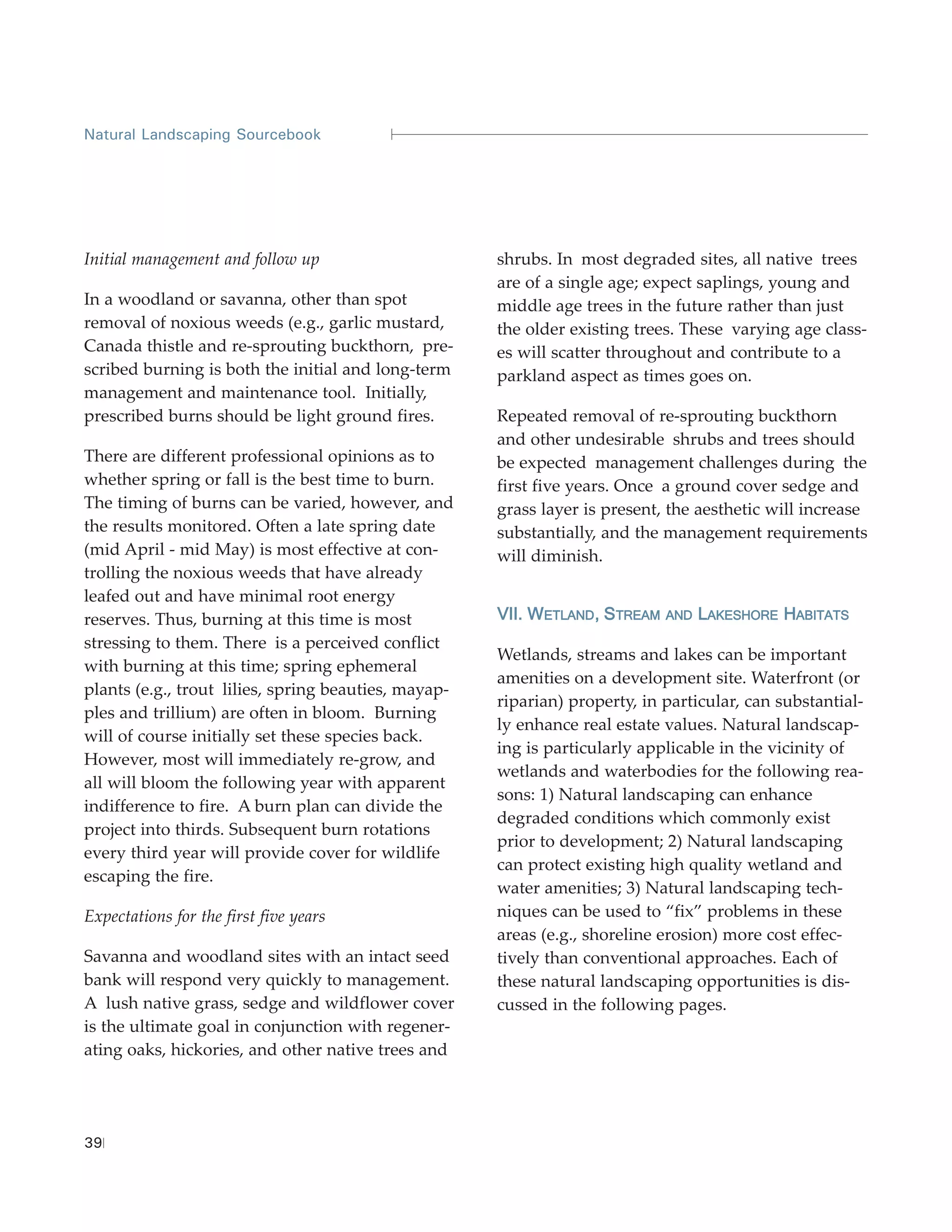 Natural Landscaping Sourcebook




Initial management and follow up                      shrubs. In most degraded sites, all native trees
                                                      are of a single age; expect saplings, young and
In a woodland or savanna, other than spot             middle age trees in the future rather than just
removal of noxious weeds (e.g., garlic mustard,       the older existing trees. These varying age class-
Canada thistle and re-sprouting buckthorn, pre-       es will scatter throughout and contribute to a
scribed burning is both the initial and long-term     parkland aspect as times goes on.
management and maintenance tool. Initially,
prescribed burns should be light ground fires.        Repeated removal of re-sprouting buckthorn
                                                      and other undesirable shrubs and trees should
There are different professional opinions as to       be expected management challenges during the
whether spring or fall is the best time to burn.      first five years. Once a ground cover sedge and
The timing of burns can be varied, however, and       grass layer is present, the aesthetic will increase
the results monitored. Often a late spring date       substantially, and the management requirements
(mid April - mid May) is most effective at con-       will diminish.
trolling the noxious weeds that have already
leafed out and have minimal root energy
reserves. Thus, burning at this time is most          VII. WETLAND, STREAM   AND   LAKESHORE HABITATS
stressing to them. There is a perceived conflict
                                                      Wetlands, streams and lakes can be important
with burning at this time; spring ephemeral
                                                      amenities on a development site. Waterfront (or
plants (e.g., trout lilies, spring beauties, mayap-
                                                      riparian) property, in particular, can substantial-
ples and trillium) are often in bloom. Burning
                                                      ly enhance real estate values. Natural landscap-
will of course initially set these species back.
                                                      ing is particularly applicable in the vicinity of
However, most will immediately re-grow, and
                                                      wetlands and waterbodies for the following rea-
all will bloom the following year with apparent
                                                      sons: 1) Natural landscaping can enhance
indifference to fire. A burn plan can divide the
                                                      degraded conditions which commonly exist
project into thirds. Subsequent burn rotations
                                                      prior to development; 2) Natural landscaping
every third year will provide cover for wildlife
                                                      can protect existing high quality wetland and
escaping the fire.
                                                      water amenities; 3) Natural landscaping tech-
Expectations for the first five years                 niques can be used to “fix” problems in these
                                                      areas (e.g., shoreline erosion) more cost effec-
Savanna and woodland sites with an intact seed        tively than conventional approaches. Each of
bank will respond very quickly to management.         these natural landscaping opportunities is dis-
A lush native grass, sedge and wildflower cover       cussed in the following pages.
is the ultimate goal in conjunction with regener-
ating oaks, hickories, and other native trees and




39
 