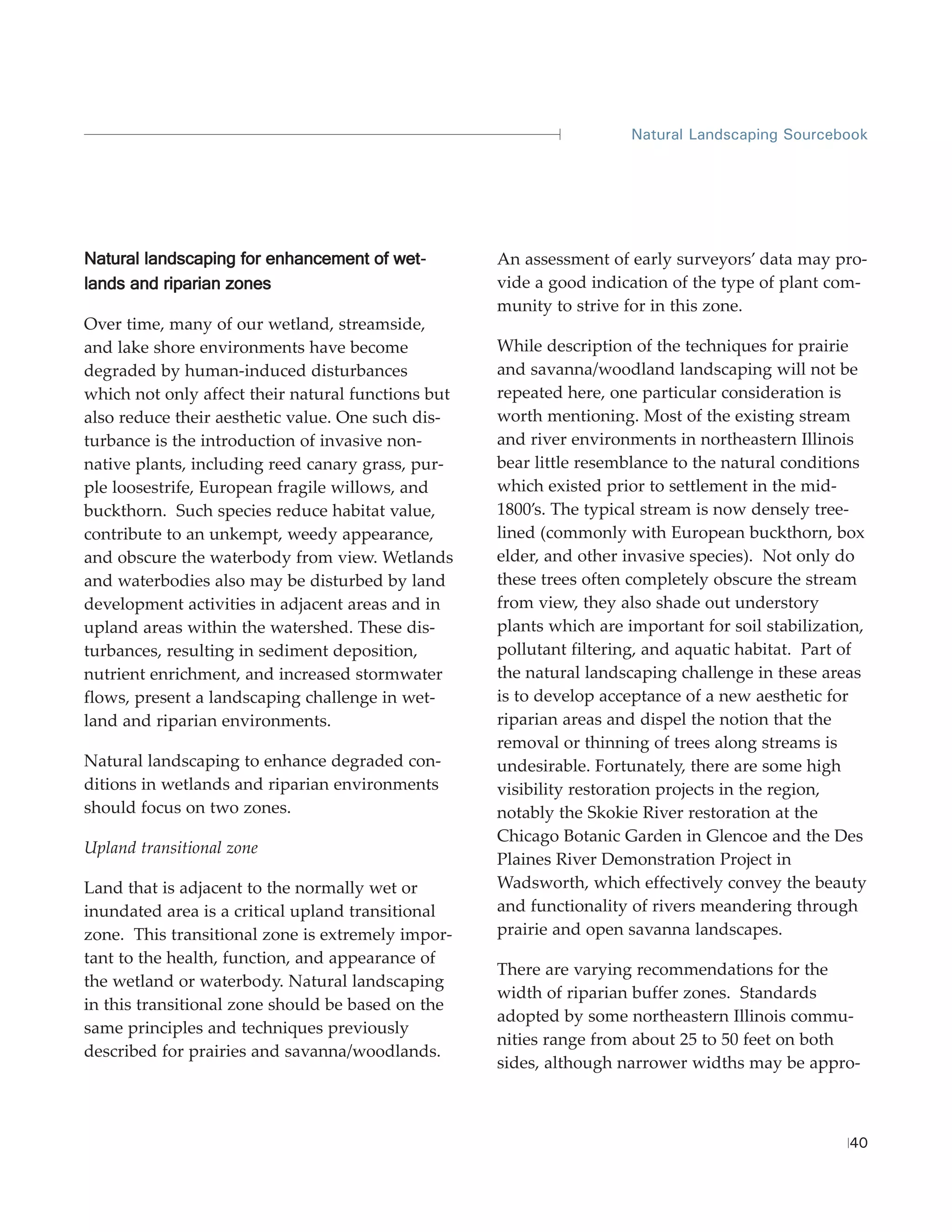Natural Landscaping Sourcebook




Natural landscaping for enhancement of wet-         An assessment of early surveyors’ data may pro-
lands and riparian zones                            vide a good indication of the type of plant com-
                                                    munity to strive for in this zone.
Over time, many of our wetland, streamside,
and lake shore environments have become             While description of the techniques for prairie
degraded by human-induced disturbances              and savanna/woodland landscaping will not be
which not only affect their natural functions but   repeated here, one particular consideration is
also reduce their aesthetic value. One such dis-    worth mentioning. Most of the existing stream
turbance is the introduction of invasive non-       and river environments in northeastern Illinois
native plants, including reed canary grass, pur-    bear little resemblance to the natural conditions
ple loosestrife, European fragile willows, and      which existed prior to settlement in the mid-
buckthorn. Such species reduce habitat value,       1800’s. The typical stream is now densely tree-
contribute to an unkempt, weedy appearance,         lined (commonly with European buckthorn, box
and obscure the waterbody from view. Wetlands       elder, and other invasive species). Not only do
and waterbodies also may be disturbed by land       these trees often completely obscure the stream
development activities in adjacent areas and in     from view, they also shade out understory
upland areas within the watershed. These dis-       plants which are important for soil stabilization,
turbances, resulting in sediment deposition,        pollutant filtering, and aquatic habitat. Part of
nutrient enrichment, and increased stormwater       the natural landscaping challenge in these areas
flows, present a landscaping challenge in wet-      is to develop acceptance of a new aesthetic for
land and riparian environments.                     riparian areas and dispel the notion that the
                                                    removal or thinning of trees along streams is
Natural landscaping to enhance degraded con-        undesirable. Fortunately, there are some high
ditions in wetlands and riparian environments       visibility restoration projects in the region,
should focus on two zones.                          notably the Skokie River restoration at the
                                                    Chicago Botanic Garden in Glencoe and the Des
Upland transitional zone
                                                    Plaines River Demonstration Project in
Land that is adjacent to the normally wet or        Wadsworth, which effectively convey the beauty
inundated area is a critical upland transitional    and functionality of rivers meandering through
zone. This transitional zone is extremely impor-    prairie and open savanna landscapes.
tant to the health, function, and appearance of
                                                    There are varying recommendations for the
the wetland or waterbody. Natural landscaping
                                                    width of riparian buffer zones. Standards
in this transitional zone should be based on the
                                                    adopted by some northeastern Illinois commu-
same principles and techniques previously
                                                    nities range from about 25 to 50 feet on both
described for prairies and savanna/woodlands.
                                                    sides, although narrower widths may be appro-



                                                                                                   40
 