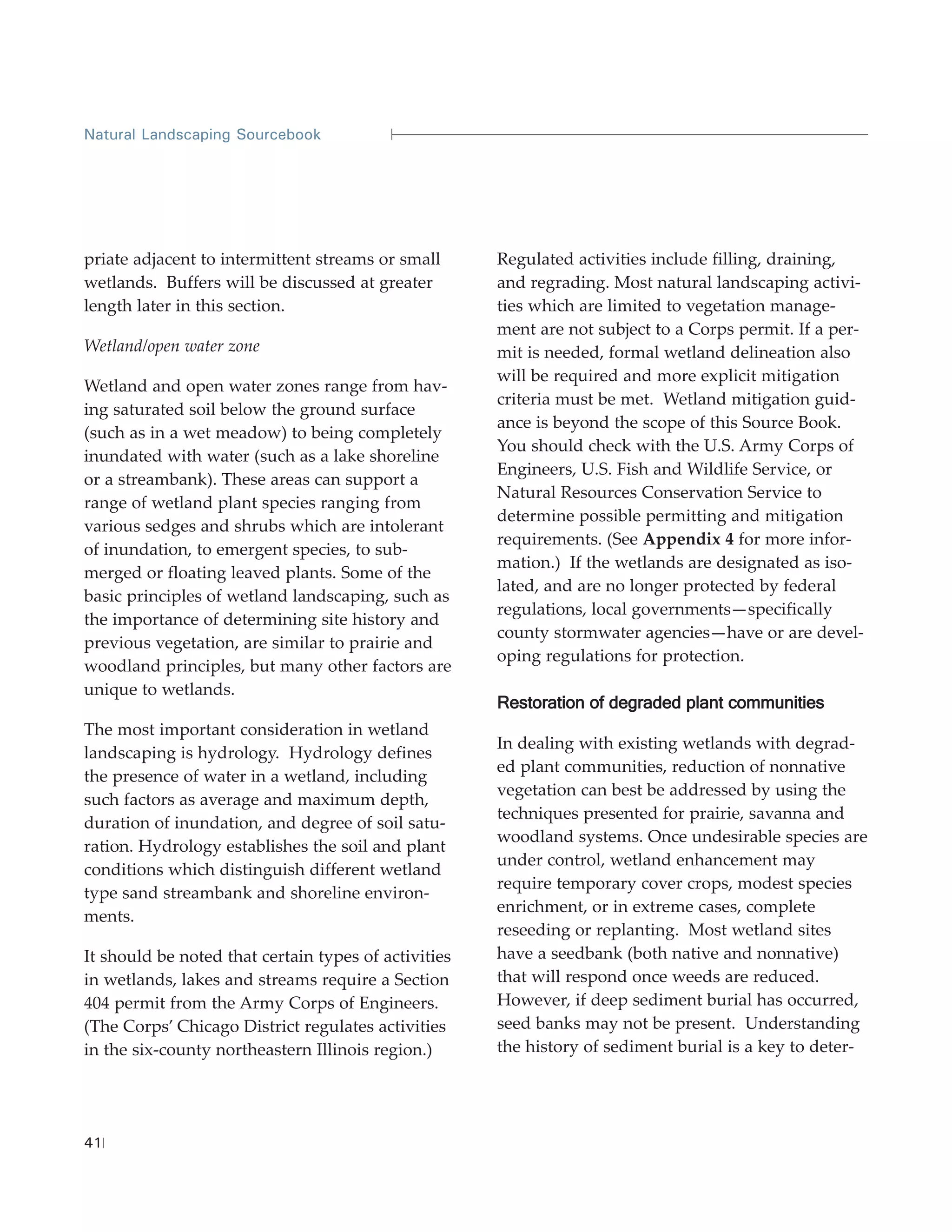 Natural Landscaping Sourcebook




priate adjacent to intermittent streams or small      Regulated activities include filling, draining,
wetlands. Buffers will be discussed at greater        and regrading. Most natural landscaping activi-
length later in this section.                         ties which are limited to vegetation manage-
                                                      ment are not subject to a Corps permit. If a per-
Wetland/open water zone                               mit is needed, formal wetland delineation also
                                                      will be required and more explicit mitigation
Wetland and open water zones range from hav-
                                                      criteria must be met. Wetland mitigation guid-
ing saturated soil below the ground surface
                                                      ance is beyond the scope of this Source Book.
(such as in a wet meadow) to being completely
                                                      You should check with the U.S. Army Corps of
inundated with water (such as a lake shoreline
                                                      Engineers, U.S. Fish and Wildlife Service, or
or a streambank). These areas can support a
                                                      Natural Resources Conservation Service to
range of wetland plant species ranging from
                                                      determine possible permitting and mitigation
various sedges and shrubs which are intolerant
                                                      requirements. (See Appendix 4 for more infor-
of inundation, to emergent species, to sub-
                                                      mation.) If the wetlands are designated as iso-
merged or floating leaved plants. Some of the
                                                      lated, and are no longer protected by federal
basic principles of wetland landscaping, such as
                                                      regulations, local governments—specifically
the importance of determining site history and
                                                      county stormwater agencies—have or are devel-
previous vegetation, are similar to prairie and
                                                      oping regulations for protection.
woodland principles, but many other factors are
unique to wetlands.
                                                      Restoration of degraded plant communities
The most important consideration in wetland
                                                      In dealing with existing wetlands with degrad-
landscaping is hydrology. Hydrology defines
                                                      ed plant communities, reduction of nonnative
the presence of water in a wetland, including
                                                      vegetation can best be addressed by using the
such factors as average and maximum depth,
                                                      techniques presented for prairie, savanna and
duration of inundation, and degree of soil satu-
                                                      woodland systems. Once undesirable species are
ration. Hydrology establishes the soil and plant
                                                      under control, wetland enhancement may
conditions which distinguish different wetland
                                                      require temporary cover crops, modest species
type sand streambank and shoreline environ-
                                                      enrichment, or in extreme cases, complete
ments.
                                                      reseeding or replanting. Most wetland sites
It should be noted that certain types of activities   have a seedbank (both native and nonnative)
in wetlands, lakes and streams require a Section      that will respond once weeds are reduced.
404 permit from the Army Corps of Engineers.          However, if deep sediment burial has occurred,
(The Corps’ Chicago District regulates activities     seed banks may not be present. Understanding
in the six-county northeastern Illinois region.)      the history of sediment burial is a key to deter-




41
 