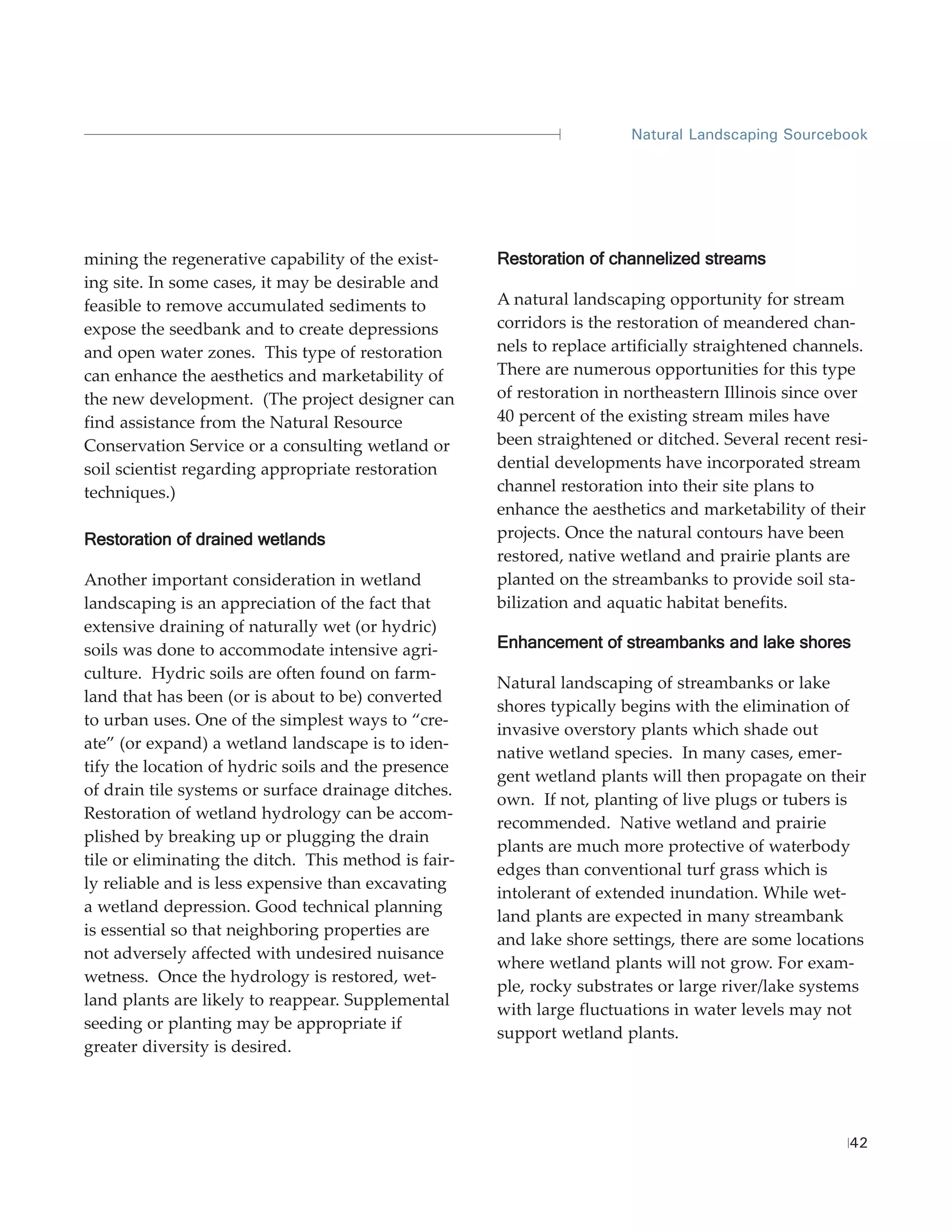 Natural Landscaping Sourcebook




mining the regenerative capability of the exist-      Restoration of channelized streams
ing site. In some cases, it may be desirable and
feasible to remove accumulated sediments to           A natural landscaping opportunity for stream
expose the seedbank and to create depressions         corridors is the restoration of meandered chan-
and open water zones. This type of restoration        nels to replace artificially straightened channels.
can enhance the aesthetics and marketability of       There are numerous opportunities for this type
the new development. (The project designer can        of restoration in northeastern Illinois since over
find assistance from the Natural Resource             40 percent of the existing stream miles have
Conservation Service or a consulting wetland or       been straightened or ditched. Several recent resi-
soil scientist regarding appropriate restoration      dential developments have incorporated stream
techniques.)                                          channel restoration into their site plans to
                                                      enhance the aesthetics and marketability of their
Restoration of drained wetlands                       projects. Once the natural contours have been
                                                      restored, native wetland and prairie plants are
Another important consideration in wetland            planted on the streambanks to provide soil sta-
landscaping is an appreciation of the fact that       bilization and aquatic habitat benefits.
extensive draining of naturally wet (or hydric)
soils was done to accommodate intensive agri-         Enhancement of streambanks and lake shores
culture. Hydric soils are often found on farm-
                                                      Natural landscaping of streambanks or lake
land that has been (or is about to be) converted
                                                      shores typically begins with the elimination of
to urban uses. One of the simplest ways to “cre-
                                                      invasive overstory plants which shade out
ate” (or expand) a wetland landscape is to iden-
                                                      native wetland species. In many cases, emer-
tify the location of hydric soils and the presence
                                                      gent wetland plants will then propagate on their
of drain tile systems or surface drainage ditches.
                                                      own. If not, planting of live plugs or tubers is
Restoration of wetland hydrology can be accom-
                                                      recommended. Native wetland and prairie
plished by breaking up or plugging the drain
                                                      plants are much more protective of waterbody
tile or eliminating the ditch. This method is fair-
                                                      edges than conventional turf grass which is
ly reliable and is less expensive than excavating
                                                      intolerant of extended inundation. While wet-
a wetland depression. Good technical planning
                                                      land plants are expected in many streambank
is essential so that neighboring properties are
                                                      and lake shore settings, there are some locations
not adversely affected with undesired nuisance
                                                      where wetland plants will not grow. For exam-
wetness. Once the hydrology is restored, wet-
                                                      ple, rocky substrates or large river/lake systems
land plants are likely to reappear. Supplemental
                                                      with large fluctuations in water levels may not
seeding or planting may be appropriate if
                                                      support wetland plants.
greater diversity is desired.




                                                                                                      42
 