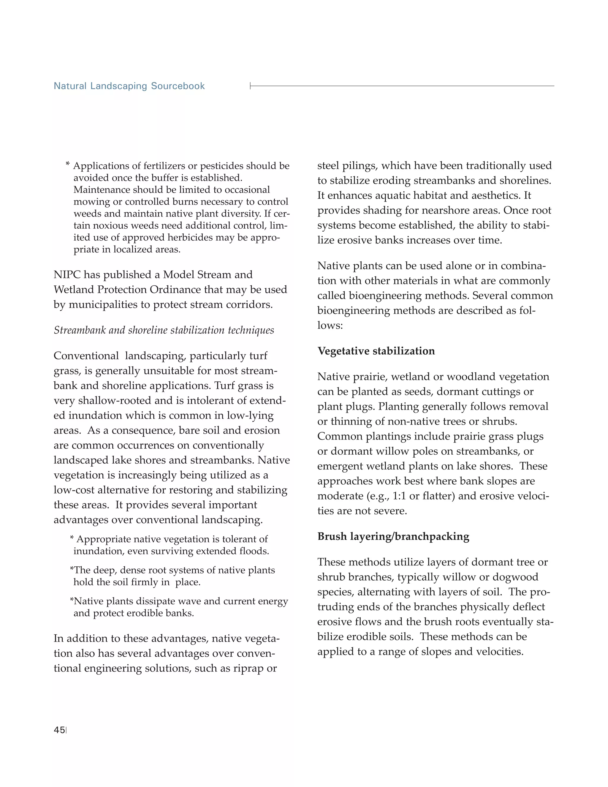 Natural Landscaping Sourcebook




     * Applications of fertilizers or pesticides should be   steel pilings, which have been traditionally used
      avoided once the buffer is established.                to stabilize eroding streambanks and shorelines.
      Maintenance should be limited to occasional
                                                             It enhances aquatic habitat and aesthetics. It
      mowing or controlled burns necessary to control
      weeds and maintain native plant diversity. If cer-     provides shading for nearshore areas. Once root
      tain noxious weeds need additional control, lim-       systems become established, the ability to stabi-
      ited use of approved herbicides may be appro-          lize erosive banks increases over time.
      priate in localized areas.
                                                             Native plants can be used alone or in combina-
NIPC has published a Model Stream and
                                                             tion with other materials in what are commonly
Wetland Protection Ordinance that may be used
                                                             called bioengineering methods. Several common
by municipalities to protect stream corridors.
                                                             bioengineering methods are described as fol-
Streambank and shoreline stabilization techniques            lows:

Conventional landscaping, particularly turf                  Vegetative stabilization
grass, is generally unsuitable for most stream-
                                                             Native prairie, wetland or woodland vegetation
bank and shoreline applications. Turf grass is
                                                             can be planted as seeds, dormant cuttings or
very shallow-rooted and is intolerant of extend-
                                                             plant plugs. Planting generally follows removal
ed inundation which is common in low-lying
                                                             or thinning of non-native trees or shrubs.
areas. As a consequence, bare soil and erosion
                                                             Common plantings include prairie grass plugs
are common occurrences on conventionally
                                                             or dormant willow poles on streambanks, or
landscaped lake shores and streambanks. Native
                                                             emergent wetland plants on lake shores. These
vegetation is increasingly being utilized as a
                                                             approaches work best where bank slopes are
low-cost alternative for restoring and stabilizing
                                                             moderate (e.g., 1:1 or flatter) and erosive veloci-
these areas. It provides several important
                                                             ties are not severe.
advantages over conventional landscaping.
      * Appropriate native vegetation is tolerant of         Brush layering/branchpacking
       inundation, even surviving extended floods.
                                                             These methods utilize layers of dormant tree or
      *The deep, dense root systems of native plants
       hold the soil firmly in place.                        shrub branches, typically willow or dogwood
                                                             species, alternating with layers of soil. The pro-
      *Native plants dissipate wave and current energy
                                                             truding ends of the branches physically deflect
       and protect erodible banks.
                                                             erosive flows and the brush roots eventually sta-
In addition to these advantages, native vegeta-              bilize erodible soils. These methods can be
tion also has several advantages over conven-                applied to a range of slopes and velocities.
tional engineering solutions, such as riprap or




45
 
