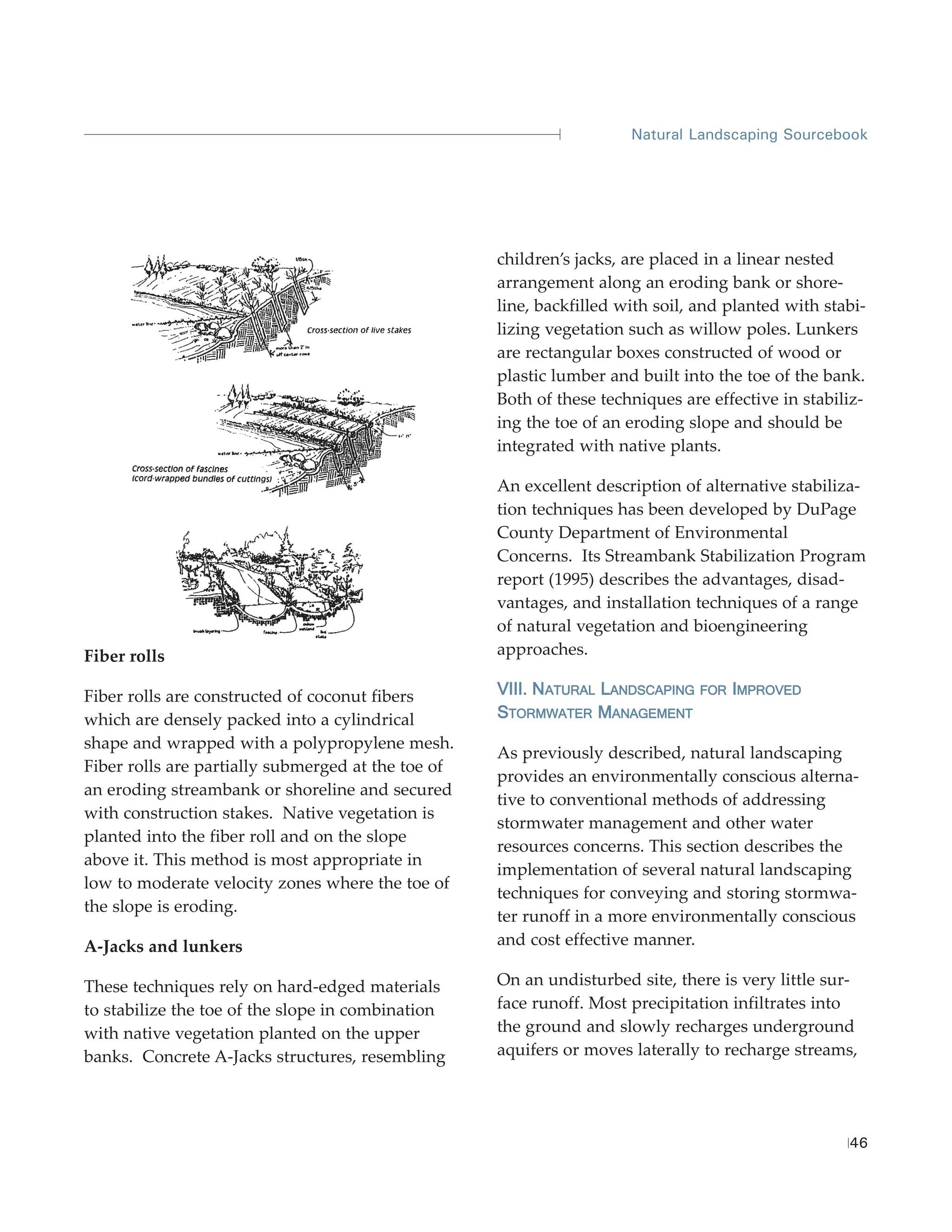 Natural Landscaping Sourcebook




                                                    children’s jacks, are placed in a linear nested
                                                    arrangement along an eroding bank or shore-
                                                    line, backfilled with soil, and planted with stabi-
                                                    lizing vegetation such as willow poles. Lunkers
                                                    are rectangular boxes constructed of wood or
                                                    plastic lumber and built into the toe of the bank.
                                                    Both of these techniques are effective in stabiliz-
                                                    ing the toe of an eroding slope and should be
                                                    integrated with native plants.

                                                    An excellent description of alternative stabiliza-
                                                    tion techniques has been developed by DuPage
                                                    County Department of Environmental
                                                    Concerns. Its Streambank Stabilization Program
                                                    report (1995) describes the advantages, disad-
                                                    vantages, and installation techniques of a range
                                                    of natural vegetation and bioengineering
Fiber rolls                                         approaches.

Fiber rolls are constructed of coconut fibers       VIII. NATURAL LANDSCAPING   FOR IMPROVED

which are densely packed into a cylindrical         STORMWATER MANAGEMENT
shape and wrapped with a polypropylene mesh.
                                                    As previously described, natural landscaping
Fiber rolls are partially submerged at the toe of
                                                    provides an environmentally conscious alterna-
an eroding streambank or shoreline and secured
                                                    tive to conventional methods of addressing
with construction stakes. Native vegetation is
                                                    stormwater management and other water
planted into the fiber roll and on the slope
                                                    resources concerns. This section describes the
above it. This method is most appropriate in
                                                    implementation of several natural landscaping
low to moderate velocity zones where the toe of
                                                    techniques for conveying and storing stormwa-
the slope is eroding.
                                                    ter runoff in a more environmentally conscious
A-Jacks and lunkers                                 and cost effective manner.

These techniques rely on hard-edged materials       On an undisturbed site, there is very little sur-
to stabilize the toe of the slope in combination    face runoff. Most precipitation infiltrates into
with native vegetation planted on the upper         the ground and slowly recharges underground
banks. Concrete A-Jacks structures, resembling      aquifers or moves laterally to recharge streams,




                                                                                                    46
 