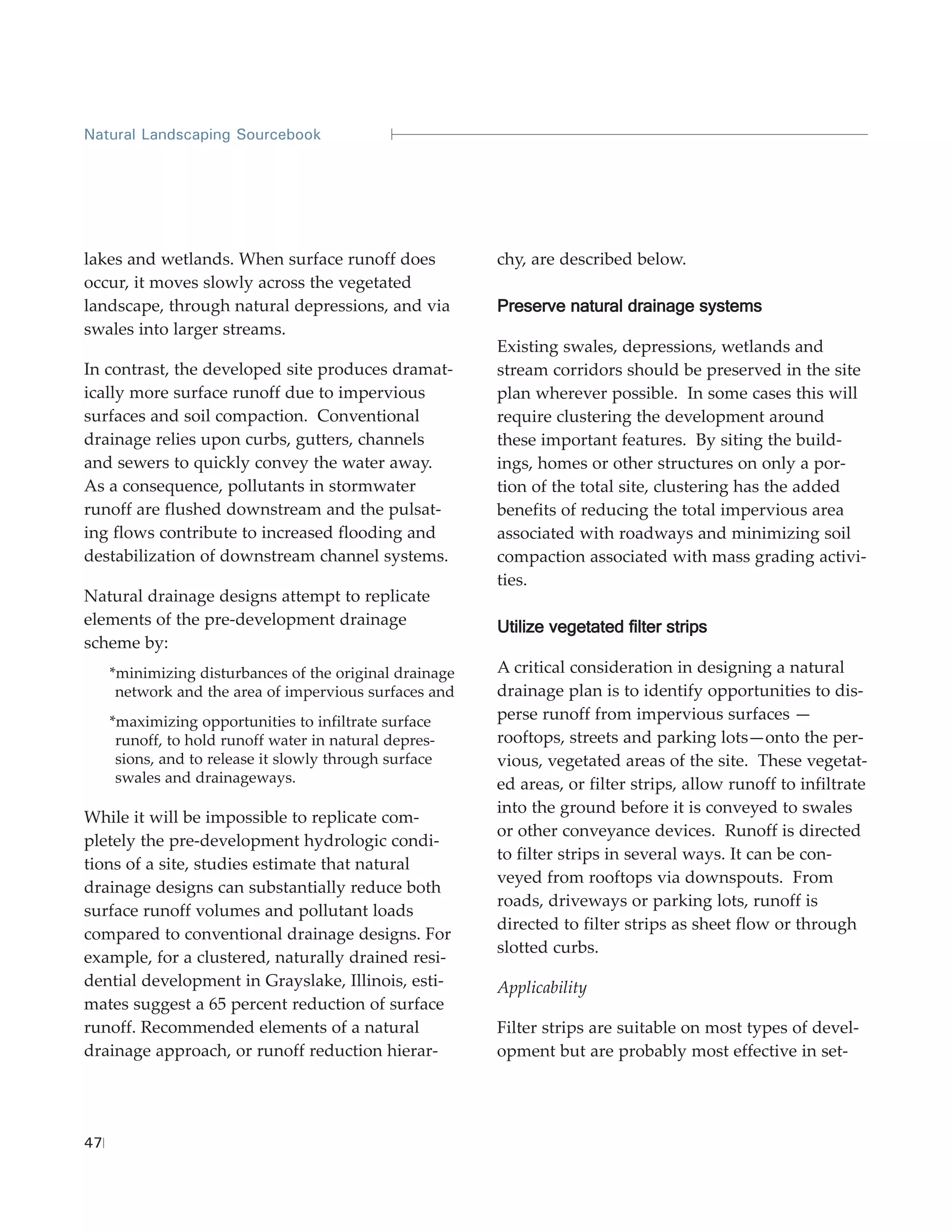 Natural Landscaping Sourcebook




lakes and wetlands. When surface runoff does             chy, are described below.
occur, it moves slowly across the vegetated
landscape, through natural depressions, and via          Preserve natural drainage systems
swales into larger streams.
                                                         Existing swales, depressions, wetlands and
In contrast, the developed site produces dramat-         stream corridors should be preserved in the site
ically more surface runoff due to impervious             plan wherever possible. In some cases this will
surfaces and soil compaction. Conventional               require clustering the development around
drainage relies upon curbs, gutters, channels            these important features. By siting the build-
and sewers to quickly convey the water away.             ings, homes or other structures on only a por-
As a consequence, pollutants in stormwater               tion of the total site, clustering has the added
runoff are flushed downstream and the pulsat-            benefits of reducing the total impervious area
ing flows contribute to increased flooding and           associated with roadways and minimizing soil
destabilization of downstream channel systems.           compaction associated with mass grading activi-
                                                         ties.
Natural drainage designs attempt to replicate
elements of the pre-development drainage                 Utilize vegetated filter strips
scheme by:
     *minimizing disturbances of the original drainage   A critical consideration in designing a natural
      network and the area of impervious surfaces and    drainage plan is to identify opportunities to dis-
     *maximizing opportunities to infiltrate surface     perse runoff from impervious surfaces —
      runoff, to hold runoff water in natural depres-    rooftops, streets and parking lots—onto the per-
      sions, and to release it slowly through surface    vious, vegetated areas of the site. These vegetat-
      swales and drainageways.                           ed areas, or filter strips, allow runoff to infiltrate
                                                         into the ground before it is conveyed to swales
While it will be impossible to replicate com-
                                                         or other conveyance devices. Runoff is directed
pletely the pre-development hydrologic condi-
                                                         to filter strips in several ways. It can be con-
tions of a site, studies estimate that natural
                                                         veyed from rooftops via downspouts. From
drainage designs can substantially reduce both
                                                         roads, driveways or parking lots, runoff is
surface runoff volumes and pollutant loads
                                                         directed to filter strips as sheet flow or through
compared to conventional drainage designs. For
                                                         slotted curbs.
example, for a clustered, naturally drained resi-
dential development in Grayslake, Illinois, esti-        Applicability
mates suggest a 65 percent reduction of surface
runoff. Recommended elements of a natural                Filter strips are suitable on most types of devel-
drainage approach, or runoff reduction hierar-           opment but are probably most effective in set-




47
 