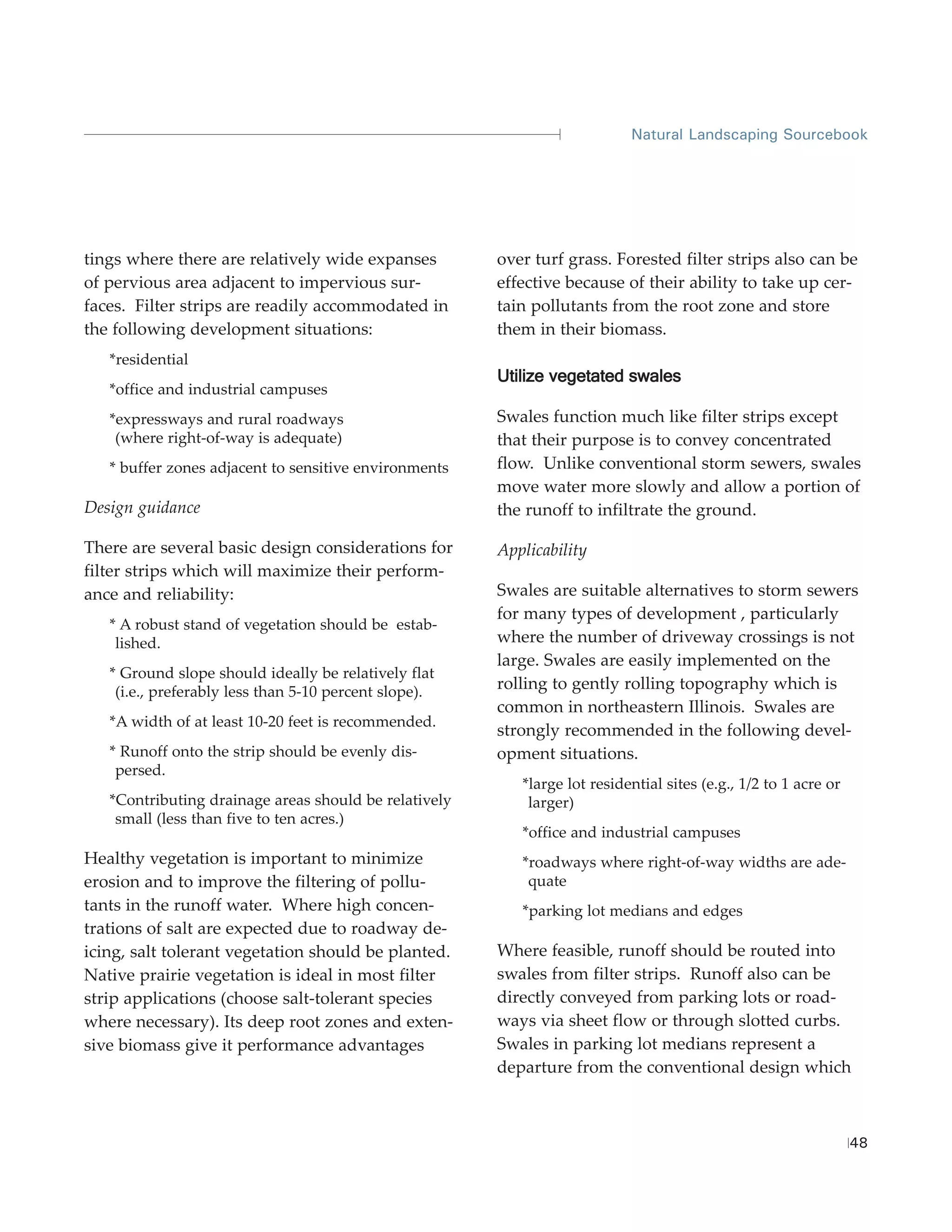 Natural Landscaping Sourcebook




tings where there are relatively wide expanses         over turf grass. Forested filter strips also can be
of pervious area adjacent to impervious sur-           effective because of their ability to take up cer-
faces. Filter strips are readily accommodated in       tain pollutants from the root zone and store
the following development situations:                  them in their biomass.
   *residential
                                                       Utilize vegetated swales
   *office and industrial campuses
   *expressways and rural roadways                     Swales function much like filter strips except
    (where right-of-way is adequate)                   that their purpose is to convey concentrated
   * buffer zones adjacent to sensitive environments   flow. Unlike conventional storm sewers, swales
                                                       move water more slowly and allow a portion of
Design guidance                                        the runoff to infiltrate the ground.

There are several basic design considerations for      Applicability
filter strips which will maximize their perform-
ance and reliability:                                  Swales are suitable alternatives to storm sewers
                                                       for many types of development , particularly
   * A robust stand of vegetation should be estab-
    lished.                                            where the number of driveway crossings is not
                                                       large. Swales are easily implemented on the
   * Ground slope should ideally be relatively flat
    (i.e., preferably less than 5-10 percent slope).
                                                       rolling to gently rolling topography which is
                                                       common in northeastern Illinois. Swales are
   *A width of at least 10-20 feet is recommended.
                                                       strongly recommended in the following devel-
   * Runoff onto the strip should be evenly dis-       opment situations.
    persed.
                                                          *large lot residential sites (e.g., 1/2 to 1 acre or
   *Contributing drainage areas should be relatively       larger)
    small (less than five to ten acres.)
                                                          *office and industrial campuses
Healthy vegetation is important to minimize               *roadways where right-of-way widths are ade-
erosion and to improve the filtering of pollu-             quate
tants in the runoff water. Where high concen-             *parking lot medians and edges
trations of salt are expected due to roadway de-
icing, salt tolerant vegetation should be planted.     Where feasible, runoff should be routed into
Native prairie vegetation is ideal in most filter      swales from filter strips. Runoff also can be
strip applications (choose salt-tolerant species       directly conveyed from parking lots or road-
where necessary). Its deep root zones and exten-       ways via sheet flow or through slotted curbs.
sive biomass give it performance advantages            Swales in parking lot medians represent a
                                                       departure from the conventional design which



                                                                                                                 48
 