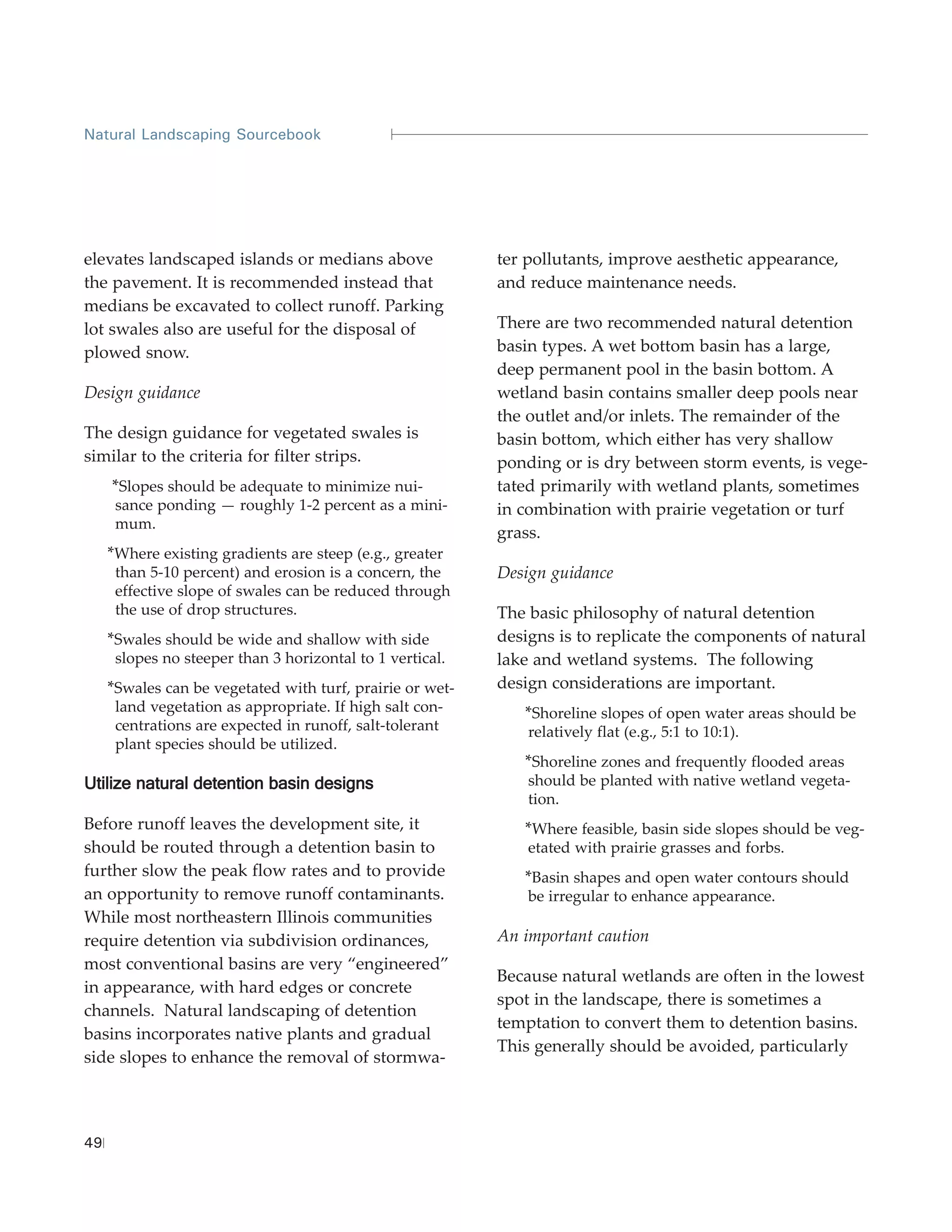 Natural Landscaping Sourcebook




elevates landscaped islands or medians above               ter pollutants, improve aesthetic appearance,
the pavement. It is recommended instead that               and reduce maintenance needs.
medians be excavated to collect runoff. Parking
lot swales also are useful for the disposal of             There are two recommended natural detention
plowed snow.                                               basin types. A wet bottom basin has a large,
                                                           deep permanent pool in the basin bottom. A
Design guidance                                            wetland basin contains smaller deep pools near
                                                           the outlet and/or inlets. The remainder of the
The design guidance for vegetated swales is                basin bottom, which either has very shallow
similar to the criteria for filter strips.                 ponding or is dry between storm events, is vege-
     *Slopes should be adequate to minimize nui-           tated primarily with wetland plants, sometimes
      sance ponding — roughly 1-2 percent as a mini-       in combination with prairie vegetation or turf
      mum.
                                                           grass.
     *Where existing gradients are steep (e.g., greater
      than 5-10 percent) and erosion is a concern, the     Design guidance
      effective slope of swales can be reduced through
      the use of drop structures.                          The basic philosophy of natural detention
     *Swales should be wide and shallow with side          designs is to replicate the components of natural
      slopes no steeper than 3 horizontal to 1 vertical.   lake and wetland systems. The following
     *Swales can be vegetated with turf, prairie or wet-   design considerations are important.
      land vegetation as appropriate. If high salt con-       *Shoreline slopes of open water areas should be
      centrations are expected in runoff, salt-tolerant        relatively flat (e.g., 5:1 to 10:1).
      plant species should be utilized.
                                                              *Shoreline zones and frequently flooded areas
Utilize natural detention basin designs                        should be planted with native wetland vegeta-
                                                               tion.
Before runoff leaves the development site, it                 *Where feasible, basin side slopes should be veg-
should be routed through a detention basin to                  etated with prairie grasses and forbs.
further slow the peak flow rates and to provide               *Basin shapes and open water contours should
an opportunity to remove runoff contaminants.                  be irregular to enhance appearance.
While most northeastern Illinois communities
require detention via subdivision ordinances,              An important caution
most conventional basins are very “engineered”
                                                           Because natural wetlands are often in the lowest
in appearance, with hard edges or concrete
                                                           spot in the landscape, there is sometimes a
channels. Natural landscaping of detention
                                                           temptation to convert them to detention basins.
basins incorporates native plants and gradual
                                                           This generally should be avoided, particularly
side slopes to enhance the removal of stormwa-



49
 