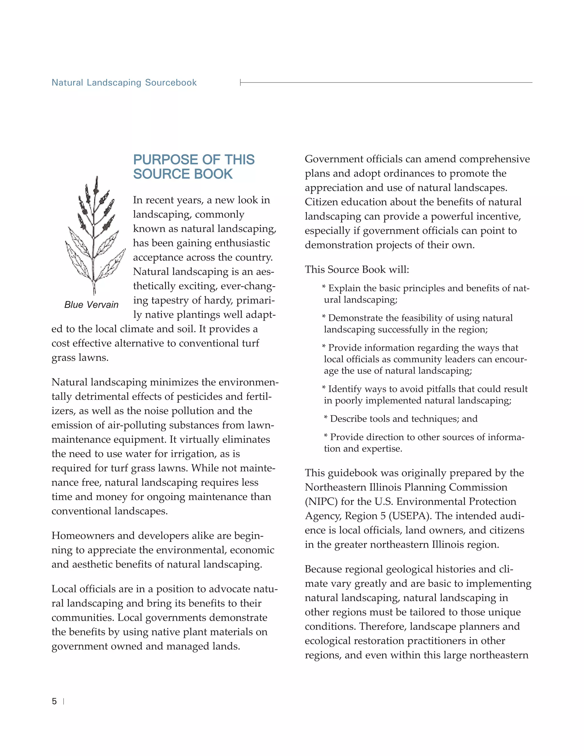 Natural Landscaping Sourcebook




                  PURPOSE OF THIS                     Government officials can amend comprehensive
                  SOURCE BOOK                         plans and adopt ordinances to promote the
                                                      appreciation and use of natural landscapes.
                   In recent years, a new look in     Citizen education about the benefits of natural
                   landscaping, commonly              landscaping can provide a powerful incentive,
                   known as natural landscaping,      especially if government officials can point to
                   has been gaining enthusiastic      demonstration projects of their own.
                   acceptance across the country.
                   Natural landscaping is an aes-     This Source Book will:
                   thetically exciting, ever-chang-      * Explain the basic principles and benefits of nat-
                    ing tapestry of hardy, primari-       ural landscaping;
   Blue Vervain
                    ly native plantings well adapt-      * Demonstrate the feasibility of using natural
ed to the local climate and soil. It provides a           landscaping successfully in the region;
cost effective alternative to conventional turf          * Provide information regarding the ways that
grass lawns.                                              local officials as community leaders can encour-
                                                          age the use of natural landscaping;
Natural landscaping minimizes the environmen-
                                                         * Identify ways to avoid pitfalls that could result
tally detrimental effects of pesticides and fertil-       in poorly implemented natural landscaping;
izers, as well as the noise pollution and the
                                                          * Describe tools and techniques; and
emission of air-polluting substances from lawn-
maintenance equipment. It virtually eliminates            * Provide direction to other sources of informa-
                                                          tion and expertise.
the need to use water for irrigation, as is
required for turf grass lawns. While not mainte-      This guidebook was originally prepared by the
nance free, natural landscaping requires less         Northeastern Illinois Planning Commission
time and money for ongoing maintenance than           (NIPC) for the U.S. Environmental Protection
conventional landscapes.                              Agency, Region 5 (USEPA). The intended audi-
                                                      ence is local officials, land owners, and citizens
Homeowners and developers alike are begin-
                                                      in the greater northeastern Illinois region.
ning to appreciate the environmental, economic
and aesthetic benefits of natural landscaping.        Because regional geological histories and cli-
                                                      mate vary greatly and are basic to implementing
Local officials are in a position to advocate natu-
                                                      natural landscaping, natural landscaping in
ral landscaping and bring its benefits to their
                                                      other regions must be tailored to those unique
communities. Local governments demonstrate
                                                      conditions. Therefore, landscape planners and
the benefits by using native plant materials on
                                                      ecological restoration practitioners in other
government owned and managed lands.
                                                      regions, and even within this large northeastern



5
 