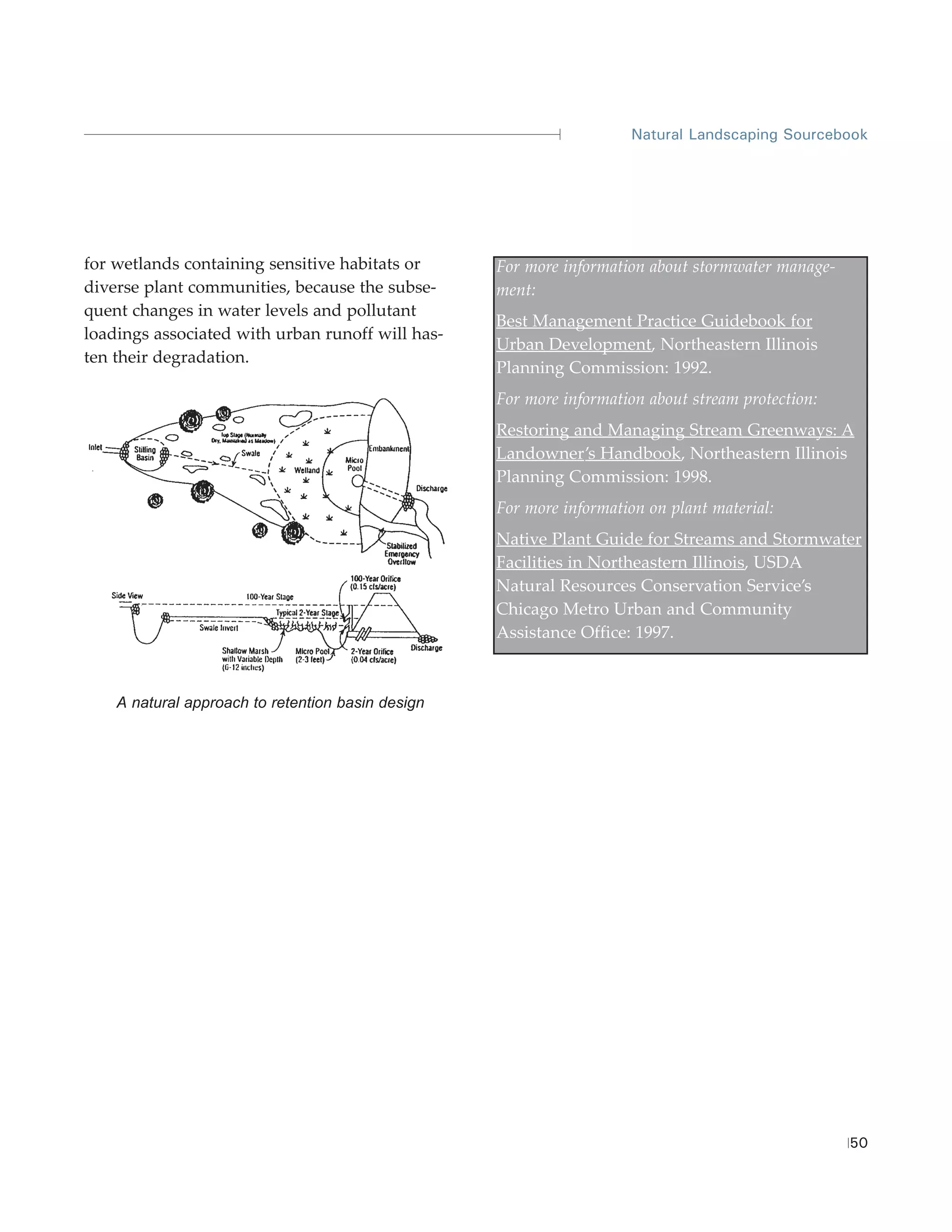 Natural Landscaping Sourcebook




for wetlands containing sensitive habitats or      For more information about stormwater manage-
diverse plant communities, because the subse-      ment:
quent changes in water levels and pollutant
                                                   Best Management Practice Guidebook for
loadings associated with urban runoff will has-
                                                   Urban Development, Northeastern Illinois
ten their degradation.
                                                   Planning Commission: 1992.
                                                   For more information about stream protection:
                                                   Restoring and Managing Stream Greenways: A
                                                   Landowner’s Handbook, Northeastern Illinois
                                                   Planning Commission: 1998.
                                                   For more information on plant material:
                                                   Native Plant Guide for Streams and Stormwater
                                                   Facilities in Northeastern Illinois, USDA
                                                   Natural Resources Conservation Service’s
                                                   Chicago Metro Urban and Community
                                                   Assistance Office: 1997.



    A natural approach to retention basin design




                                                                                                   50
 
