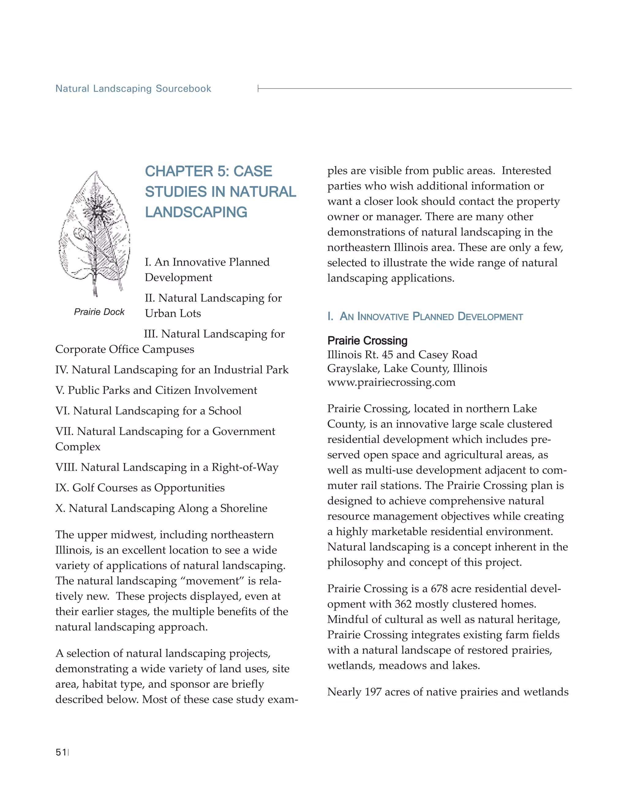 Natural Landscaping Sourcebook




                    CHAPTER 5: CASE                  ples are visible from public areas. Interested
                                                     parties who wish additional information or
                    STUDIES IN NATURAL
                                                     want a closer look should contact the property
                    LANDSCAPING                      owner or manager. There are many other
                                                     demonstrations of natural landscaping in the
                                                     northeastern Illinois area. These are only a few,
                    I. An Innovative Planned         selected to illustrate the wide range of natural
                    Development                      landscaping applications.
                    II. Natural Landscaping for
     Prairie Dock   Urban Lots                       I. AN INNOVATIVE PLANNED DEVELOPMENT
                 III. Natural Landscaping for
                                                     Prairie Crossing
Corporate Office Campuses                            Illinois Rt. 45 and Casey Road
IV. Natural Landscaping for an Industrial Park       Grayslake, Lake County, Illinois
                                                     www.prairiecrossing.com
V. Public Parks and Citizen Involvement
VI. Natural Landscaping for a School                 Prairie Crossing, located in northern Lake
                                                     County, is an innovative large scale clustered
VII. Natural Landscaping for a Government
                                                     residential development which includes pre-
Complex
                                                     served open space and agricultural areas, as
VIII. Natural Landscaping in a Right-of-Way          well as multi-use development adjacent to com-
IX. Golf Courses as Opportunities                    muter rail stations. The Prairie Crossing plan is
                                                     designed to achieve comprehensive natural
X. Natural Landscaping Along a Shoreline
                                                     resource management objectives while creating
The upper midwest, including northeastern            a highly marketable residential environment.
Illinois, is an excellent location to see a wide     Natural landscaping is a concept inherent in the
variety of applications of natural landscaping.      philosophy and concept of this project.
The natural landscaping “movement” is rela-
                                                     Prairie Crossing is a 678 acre residential devel-
tively new. These projects displayed, even at
                                                     opment with 362 mostly clustered homes.
their earlier stages, the multiple benefits of the
                                                     Mindful of cultural as well as natural heritage,
natural landscaping approach.
                                                     Prairie Crossing integrates existing farm fields
A selection of natural landscaping projects,         with a natural landscape of restored prairies,
demonstrating a wide variety of land uses, site      wetlands, meadows and lakes.
area, habitat type, and sponsor are briefly
                                                     Nearly 197 acres of native prairies and wetlands
described below. Most of these case study exam-



51
 