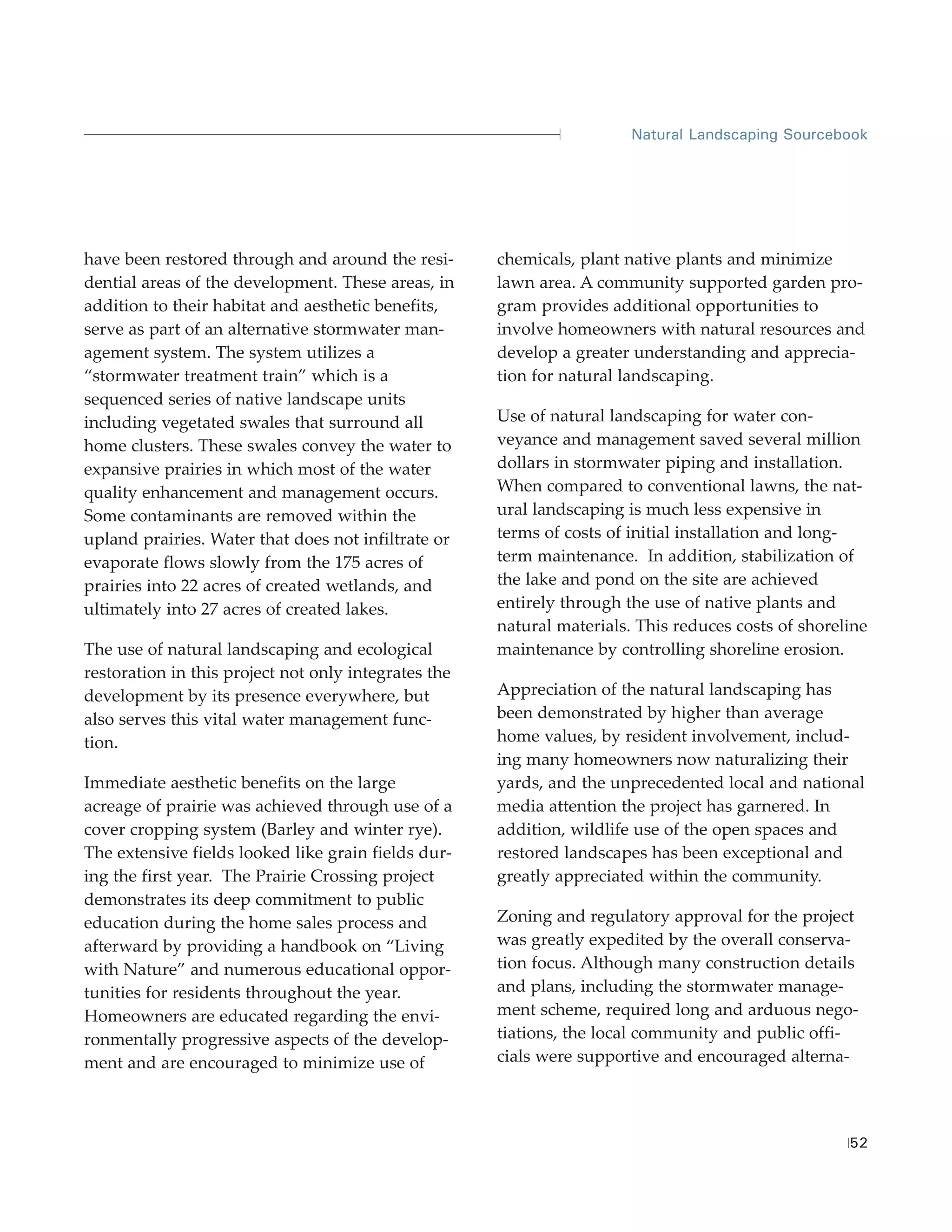 Natural Landscaping Sourcebook




have been restored through and around the resi-       chemicals, plant native plants and minimize
dential areas of the development. These areas, in     lawn area. A community supported garden pro-
addition to their habitat and aesthetic benefits,     gram provides additional opportunities to
serve as part of an alternative stormwater man-       involve homeowners with natural resources and
agement system. The system utilizes a                 develop a greater understanding and apprecia-
“stormwater treatment train” which is a               tion for natural landscaping.
sequenced series of native landscape units
including vegetated swales that surround all          Use of natural landscaping for water con-
home clusters. These swales convey the water to       veyance and management saved several million
expansive prairies in which most of the water         dollars in stormwater piping and installation.
quality enhancement and management occurs.            When compared to conventional lawns, the nat-
Some contaminants are removed within the              ural landscaping is much less expensive in
upland prairies. Water that does not infiltrate or    terms of costs of initial installation and long-
evaporate flows slowly from the 175 acres of          term maintenance. In addition, stabilization of
prairies into 22 acres of created wetlands, and       the lake and pond on the site are achieved
ultimately into 27 acres of created lakes.            entirely through the use of native plants and
                                                      natural materials. This reduces costs of shoreline
The use of natural landscaping and ecological         maintenance by controlling shoreline erosion.
restoration in this project not only integrates the
development by its presence everywhere, but           Appreciation of the natural landscaping has
also serves this vital water management func-         been demonstrated by higher than average
tion.                                                 home values, by resident involvement, includ-
                                                      ing many homeowners now naturalizing their
Immediate aesthetic benefits on the large             yards, and the unprecedented local and national
acreage of prairie was achieved through use of a      media attention the project has garnered. In
cover cropping system (Barley and winter rye).        addition, wildlife use of the open spaces and
The extensive fields looked like grain fields dur-    restored landscapes has been exceptional and
ing the first year. The Prairie Crossing project      greatly appreciated within the community.
demonstrates its deep commitment to public
education during the home sales process and           Zoning and regulatory approval for the project
afterward by providing a handbook on “Living          was greatly expedited by the overall conserva-
with Nature” and numerous educational oppor-          tion focus. Although many construction details
tunities for residents throughout the year.           and plans, including the stormwater manage-
Homeowners are educated regarding the envi-           ment scheme, required long and arduous nego-
ronmentally progressive aspects of the develop-       tiations, the local community and public offi-
ment and are encouraged to minimize use of            cials were supportive and encouraged alterna-




                                                                                                     52
 