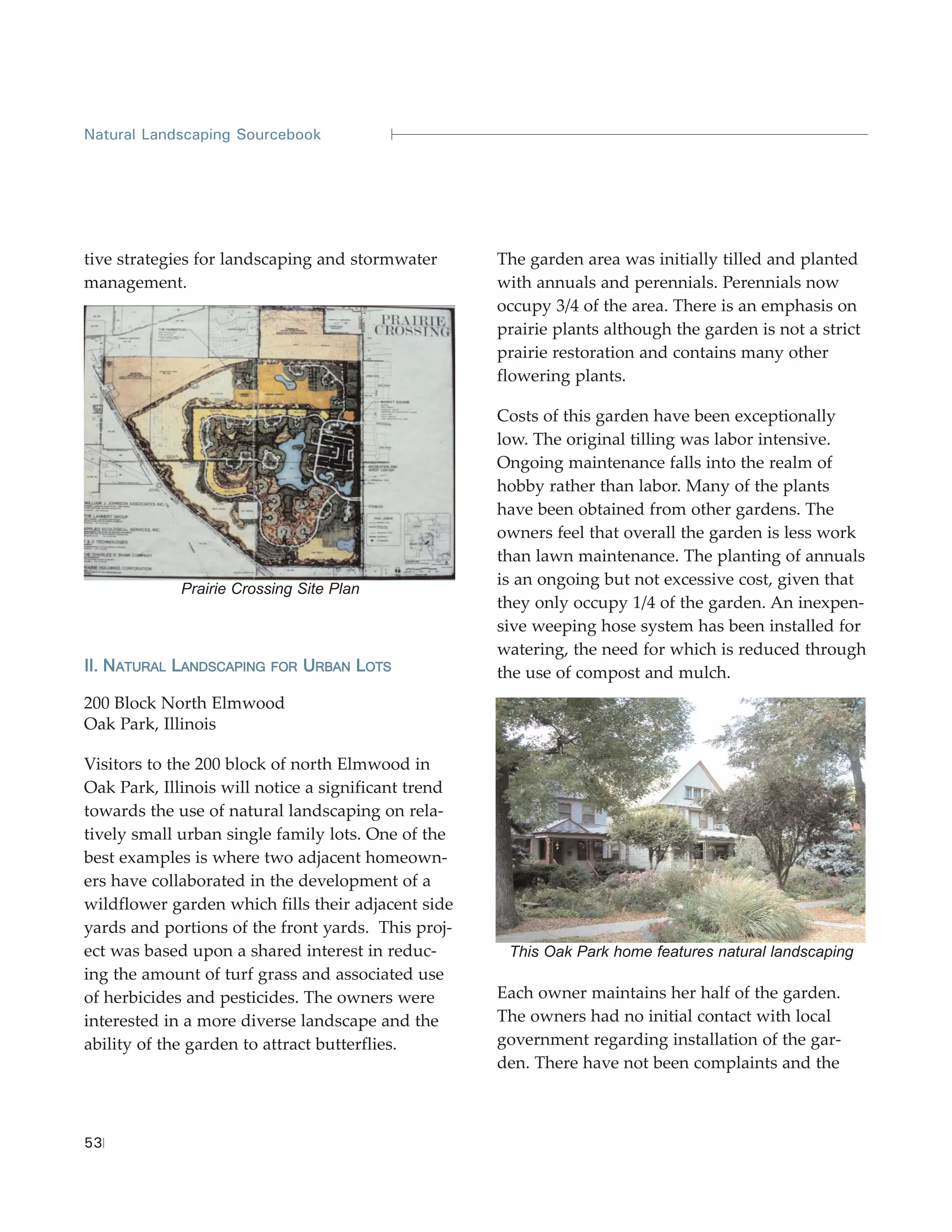 Natural Landscaping Sourcebook




tive strategies for landscaping and stormwater       The garden area was initially tilled and planted
management.                                          with annuals and perennials. Perennials now
                                                     occupy 3/4 of the area. There is an emphasis on
                                                     prairie plants although the garden is not a strict
                                                     prairie restoration and contains many other
                                                     flowering plants.

                                                     Costs of this garden have been exceptionally
                                                     low. The original tilling was labor intensive.
                                                     Ongoing maintenance falls into the realm of
                                                     hobby rather than labor. Many of the plants
                                                     have been obtained from other gardens. The
                                                     owners feel that overall the garden is less work
                                                     than lawn maintenance. The planting of annuals
                                                     is an ongoing but not excessive cost, given that
             Prairie Crossing Site Plan
                                                     they only occupy 1/4 of the garden. An inexpen-
                                                     sive weeping hose system has been installed for
                                                     watering, the need for which is reduced through
II. NATURAL LANDSCAPING   FOR   URBAN LOTS           the use of compost and mulch.
200 Block North Elmwood
Oak Park, Illinois

Visitors to the 200 block of north Elmwood in
Oak Park, Illinois will notice a significant trend
towards the use of natural landscaping on rela-
tively small urban single family lots. One of the
best examples is where two adjacent homeown-
ers have collaborated in the development of a
wildflower garden which fills their adjacent side
yards and portions of the front yards. This proj-
ect was based upon a shared interest in reduc-        This Oak Park home features natural landscaping
ing the amount of turf grass and associated use
of herbicides and pesticides. The owners were        Each owner maintains her half of the garden.
interested in a more diverse landscape and the       The owners had no initial contact with local
ability of the garden to attract butterflies.        government regarding installation of the gar-
                                                     den. There have not been complaints and the



53
 