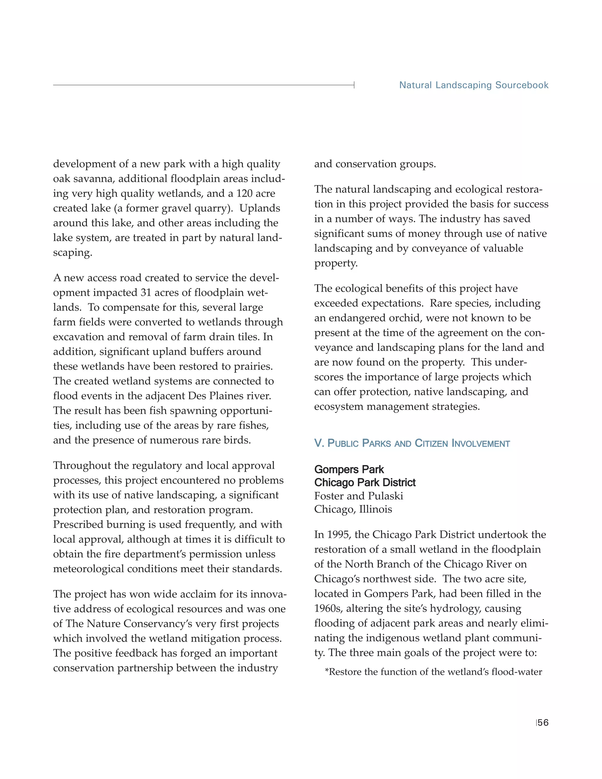 Natural Landscaping Sourcebook




development of a new park with a high quality          and conservation groups.
oak savanna, additional floodplain areas includ-
ing very high quality wetlands, and a 120 acre         The natural landscaping and ecological restora-
created lake (a former gravel quarry). Uplands         tion in this project provided the basis for success
around this lake, and other areas including the        in a number of ways. The industry has saved
lake system, are treated in part by natural land-      significant sums of money through use of native
scaping.                                               landscaping and by conveyance of valuable
                                                       property.
A new access road created to service the devel-
opment impacted 31 acres of floodplain wet-            The ecological benefits of this project have
lands. To compensate for this, several large           exceeded expectations. Rare species, including
farm fields were converted to wetlands through         an endangered orchid, were not known to be
excavation and removal of farm drain tiles. In         present at the time of the agreement on the con-
addition, significant upland buffers around            veyance and landscaping plans for the land and
these wetlands have been restored to prairies.         are now found on the property. This under-
The created wetland systems are connected to           scores the importance of large projects which
flood events in the adjacent Des Plaines river.        can offer protection, native landscaping, and
The result has been fish spawning opportuni-           ecosystem management strategies.
ties, including use of the areas by rare fishes,
and the presence of numerous rare birds.               V. PUBLIC PARKS   AND   CITIZEN INVOLVEMENT

Throughout the regulatory and local approval           Gompers Park
processes, this project encountered no problems        Chicago Park District
with its use of native landscaping, a significant      Foster and Pulaski
protection plan, and restoration program.              Chicago, Illinois
Prescribed burning is used frequently, and with
local approval, although at times it is difficult to   In 1995, the Chicago Park District undertook the
obtain the fire department’s permission unless         restoration of a small wetland in the floodplain
meteorological conditions meet their standards.        of the North Branch of the Chicago River on
                                                       Chicago’s northwest side. The two acre site,
The project has won wide acclaim for its innova-       located in Gompers Park, had been filled in the
tive address of ecological resources and was one       1960s, altering the site’s hydrology, causing
of The Nature Conservancy’s very first projects        flooding of adjacent park areas and nearly elimi-
which involved the wetland mitigation process.         nating the indigenous wetland plant communi-
The positive feedback has forged an important          ty. The three main goals of the project were to:
conservation partnership between the industry            *Restore the function of the wetland’s flood-water




                                                                                                         56
 
