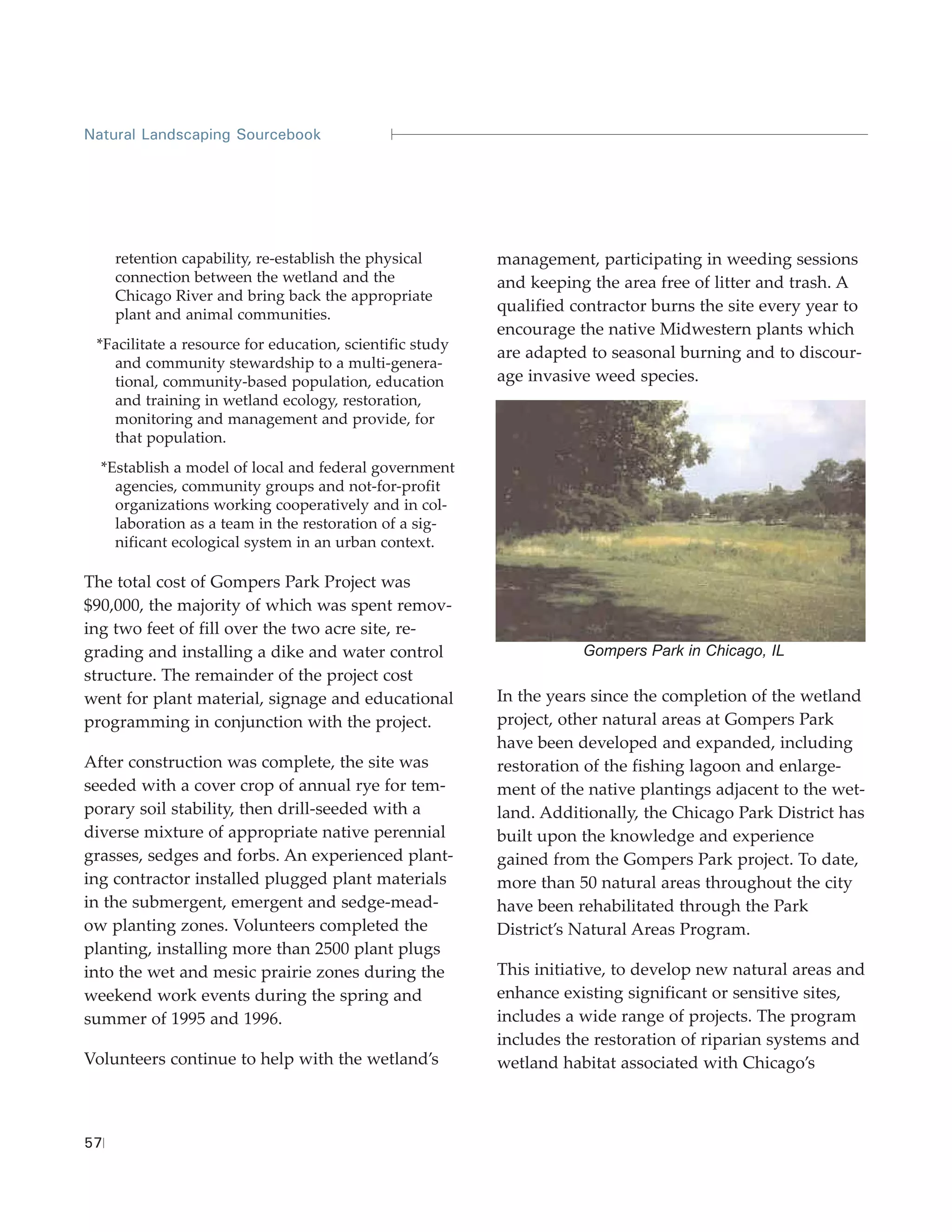 Natural Landscaping Sourcebook




     retention capability, re-establish the physical      management, participating in weeding sessions
     connection between the wetland and the               and keeping the area free of litter and trash. A
     Chicago River and bring back the appropriate
     plant and animal communities.
                                                          qualified contractor burns the site every year to
                                                          encourage the native Midwestern plants which
 *Facilitate a resource for education, scientific study
                                                          are adapted to seasonal burning and to discour-
   and community stewardship to a multi-genera-
   tional, community-based population, education          age invasive weed species.
   and training in wetland ecology, restoration,
   monitoring and management and provide, for
   that population.
  *Establish a model of local and federal government
    agencies, community groups and not-for-profit
    organizations working cooperatively and in col-
    laboration as a team in the restoration of a sig-
    nificant ecological system in an urban context.

The total cost of Gompers Park Project was
$90,000, the majority of which was spent remov-
ing two feet of fill over the two acre site, re-
grading and installing a dike and water control                      Gompers Park in Chicago, IL
structure. The remainder of the project cost
went for plant material, signage and educational          In the years since the completion of the wetland
programming in conjunction with the project.              project, other natural areas at Gompers Park
                                                          have been developed and expanded, including
After construction was complete, the site was             restoration of the fishing lagoon and enlarge-
seeded with a cover crop of annual rye for tem-           ment of the native plantings adjacent to the wet-
porary soil stability, then drill-seeded with a           land. Additionally, the Chicago Park District has
diverse mixture of appropriate native perennial           built upon the knowledge and experience
grasses, sedges and forbs. An experienced plant-          gained from the Gompers Park project. To date,
ing contractor installed plugged plant materials          more than 50 natural areas throughout the city
in the submergent, emergent and sedge-mead-               have been rehabilitated through the Park
ow planting zones. Volunteers completed the               District’s Natural Areas Program.
planting, installing more than 2500 plant plugs
into the wet and mesic prairie zones during the           This initiative, to develop new natural areas and
weekend work events during the spring and                 enhance existing significant or sensitive sites,
summer of 1995 and 1996.                                  includes a wide range of projects. The program
                                                          includes the restoration of riparian systems and
Volunteers continue to help with the wetland’s            wetland habitat associated with Chicago’s



57
 