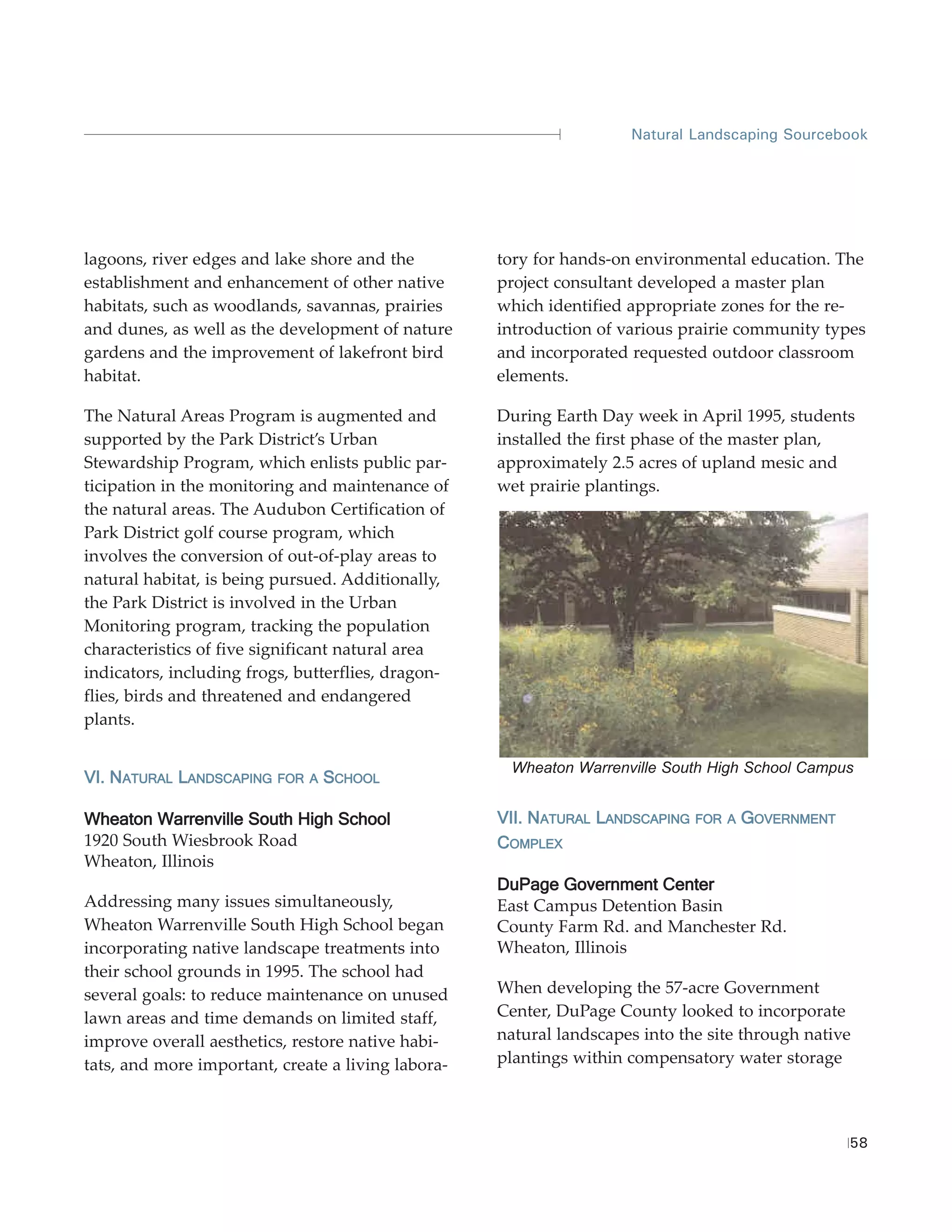 Natural Landscaping Sourcebook




lagoons, river edges and lake shore and the         tory for hands-on environmental education. The
establishment and enhancement of other native       project consultant developed a master plan
habitats, such as woodlands, savannas, prairies     which identified appropriate zones for the re-
and dunes, as well as the development of nature     introduction of various prairie community types
gardens and the improvement of lakefront bird       and incorporated requested outdoor classroom
habitat.                                            elements.

The Natural Areas Program is augmented and          During Earth Day week in April 1995, students
supported by the Park District’s Urban              installed the first phase of the master plan,
Stewardship Program, which enlists public par-      approximately 2.5 acres of upland mesic and
ticipation in the monitoring and maintenance of     wet prairie plantings.
the natural areas. The Audubon Certification of
Park District golf course program, which
involves the conversion of out-of-play areas to
natural habitat, is being pursued. Additionally,
the Park District is involved in the Urban
Monitoring program, tracking the population
characteristics of five significant natural area
indicators, including frogs, butterflies, dragon-
flies, birds and threatened and endangered
plants.

                                                     Wheaton Warrenville South High School Campus
VI. NATURAL LANDSCAPING   FOR A   SCHOOL

Wheaton Warrenville South High School               VII. NATURAL LANDSCAPING   FOR A   GOVERNMENT
1920 South Wiesbrook Road                           COMPLEX
Wheaton, Illinois
                                                    DuPage Government Center
Addressing many issues simultaneously,              East Campus Detention Basin
Wheaton Warrenville South High School began         County Farm Rd. and Manchester Rd.
incorporating native landscape treatments into      Wheaton, Illinois
their school grounds in 1995. The school had
several goals: to reduce maintenance on unused      When developing the 57-acre Government
lawn areas and time demands on limited staff,       Center, DuPage County looked to incorporate
improve overall aesthetics, restore native habi-    natural landscapes into the site through native
tats, and more important, create a living labora-   plantings within compensatory water storage



                                                                                                    58
 