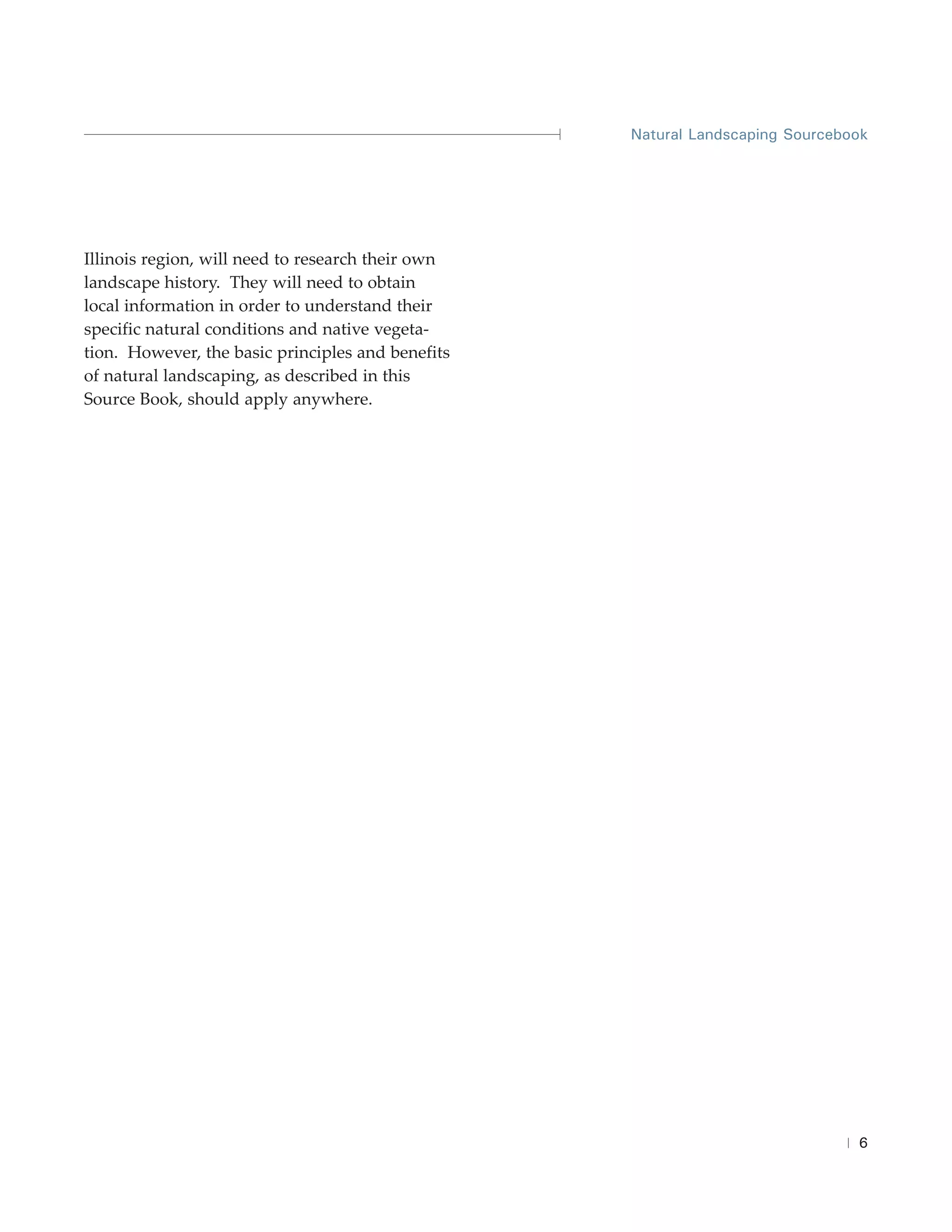 Natural Landscaping Sourcebook




Illinois region, will need to research their own
landscape history. They will need to obtain
local information in order to understand their
specific natural conditions and native vegeta-
tion. However, the basic principles and benefits
of natural landscaping, as described in this
Source Book, should apply anywhere.




                                                                               6
 