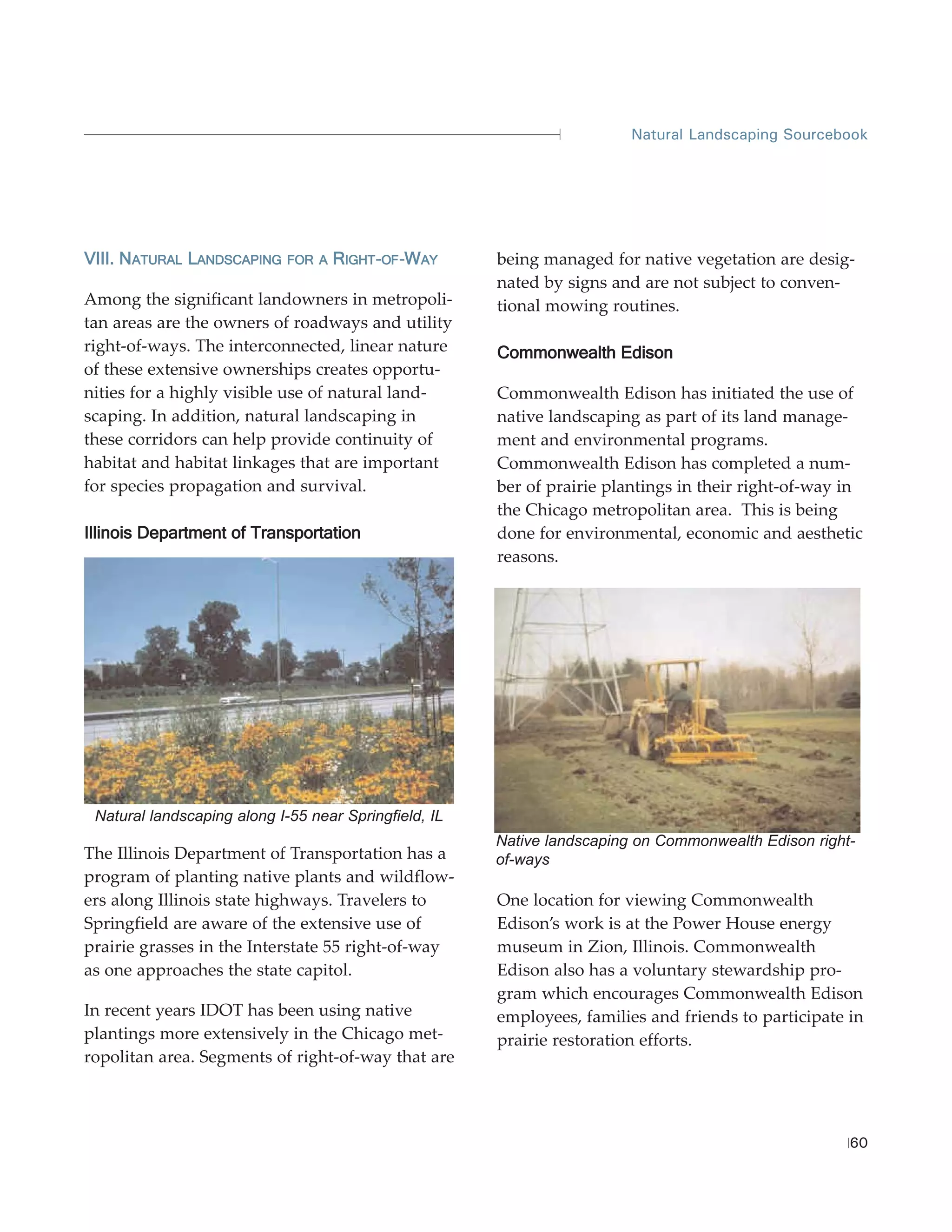 Natural Landscaping Sourcebook




VIII. NATURAL LANDSCAPING    FOR A   RIGHT-OF-WAY
                                              W        being managed for native vegetation are desig-
                                                       nated by signs and are not subject to conven-
Among the significant landowners in metropoli-         tional mowing routines.
tan areas are the owners of roadways and utility
right-of-ways. The interconnected, linear nature       Commonwealth Edison
of these extensive ownerships creates opportu-
nities for a highly visible use of natural land-       Commonwealth Edison has initiated the use of
scaping. In addition, natural landscaping in           native landscaping as part of its land manage-
these corridors can help provide continuity of         ment and environmental programs.
habitat and habitat linkages that are important        Commonwealth Edison has completed a num-
for species propagation and survival.                  ber of prairie plantings in their right-of-way in
                                                       the Chicago metropolitan area. This is being
Illinois Department of Transportation                  done for environmental, economic and aesthetic
                                                       reasons.




 Natural landscaping along I-55 near Springfield, IL
                                                       Native landscaping on Commonwealth Edison right-
The Illinois Department of Transportation has a        of-ways
program of planting native plants and wildflow-
ers along Illinois state highways. Travelers to        One location for viewing Commonwealth
Springfield are aware of the extensive use of          Edison’s work is at the Power House energy
prairie grasses in the Interstate 55 right-of-way      museum in Zion, Illinois. Commonwealth
as one approaches the state capitol.                   Edison also has a voluntary stewardship pro-
                                                       gram which encourages Commonwealth Edison
In recent years IDOT has been using native             employees, families and friends to participate in
plantings more extensively in the Chicago met-         prairie restoration efforts.
ropolitan area. Segments of right-of-way that are



                                                                                                      60
 